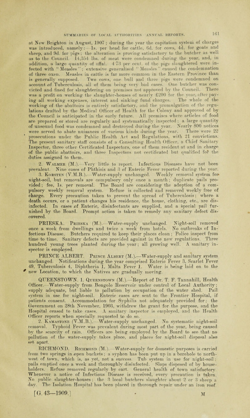 at New Brighton in Augu»st, 1907 ; during the year the capitation system of charges was introduced, namely: Is. per head for cattle, 6d. for cows, 4d. for goats and sheep, and 9d. for pigs; the alteration is proving satisfactory to the butcher as well as to the Council. 14,354 lbs. of meat were condemned during the year, and, in addition, a large quantity of offal. 4'73 per cent, of the pigs slaughtered were in¬ fected with “Measles’; extensive generalised “Measles caused the condemnation of three oxen. Measles in cattle is far more common in the Eastern Province than is generally supposed. Two cows, one bull and three pigs were condemned on account of Tuberculosis, all of them being very bad cases. One butcher was con¬ victed and fined for slaughtering on premises not approved by the Council. There was a profit on working the slaughter-houses of nearly £200 for the year, after pay¬ ing all working expenses, interest and sinking fund charges. The whole of the working of the abattoirs is entirely satisfactory, and the promulgation of the regu¬ lations drafted by the Medical Officer of Health for the Colony and approved of by the Council is anticipated in the early future. All premises where articles of food are prepared or stored are regularly and systematically inspected ; a large quantity of unsound food was condemned and destroyed during the year. Nearly 800 notices were served to abate nuisances of various kinds during the year. There were 22 prosecutions under the Public Health Act and Regulations, with 21 convictions. The present sanitary staff consists of a Consulting Health Officer, a Chief Sanitary Inspector, three other Certificated Inspectors, one of them resident at and in charge of the public abattoirs, and three Inspectors not certificated but qualified for fhe duties assigned to them. 2. Walmer (M.).—Very little to report. Infectious Diseases have not been prevalent. Nine cases of Phthisis and 3 of Enteric Eever reported during the year. 3. Korsten (Y.M.B.).—Water-supply unchanged. Weekly removal system foi> night-soil, but removals are compulsory only once a month ; duplicate pails pro¬ vided ; fee, Is. per removal. The Board are considering the adoption of a com¬ pulsory weekly removal system. Refuse is collected and removed weekly free of charge. Every precaution taken to prevent the spread of Tuberculosis ; where a death occurs, or a patient changes his residence, the house, clothing, etc., are dis¬ infected. In cases of Enteric, disinfectants are supplied, and a special pail fur¬ nished by the Board. Prompt action is taken to remedy any sanitary defect dis¬ covered. PRIESKA. Prieska (M.).—Water-supply unchanged. Night-soil removed once a week from dwellings and twice a week from hotels. No outbreaks of In¬ fectious Disease. Butchers required to keep their places clean ; Police inspect from time to time. Sanitary defects are provided against in the new regulations. Three hundred young trees planted during the year; all growing well. A sanitary in¬ spector is employed. PRINCE ALBERT. Prince Albert (M.).—Water-supply and sanitary system unchanged. Notifications during the year comprised Enteric Eever 3, Scarlet Fever 49, Tuberculosis 4, Diphtheria 1, Malta Eever 1. Water is being laid on to the new Location, to which the Natives are gradually moving. QUEENSTOWN. 1. Queenstown (M.).—Report of Dr. T. F. Tannahill, Health Officer.—Water-supply from Bongolo Reservoir under control of Local Authority; supply adequate, but liable to pollution by occupation of the water shed. Pail system in use for night-soil. Enteric cases are sent to the Frontier Hospital, if patients consent. Accommodation for Syphilis not adequately provided for; the Government on 28th November, 1903, withdrew the grant, for the purpose, and the Hospital ceased to take cases. A sanitary inspector is employed, and the Health Officer reports when specially requested to do so. 2. Kamastone (Y.M.B.).—Water-supply unchanged. No systematic night-soil removal. Typhoid Fever was prevalent during most part of the year, being caused by the scarcity of rain. Officers are being employed by the Board to see that no pollution of the water-supply takes place, and places for night-soil disposal also set apart. RICHMOND. Richmond (M.).~ Water-supply for domestic purposes is carried from two springs in open buckets ; a syphon has been put up in a borehole to north¬ west of town, which is, as yet, not a success. Tub system in use for night-soil: pails emptied once a week and thoroughly disinfected. Slops disposed of by house¬ holders. Refuse removed regularly by cart. General health of town .satisfactory. Whenever a notice of Infectious Disease is received, every precaution is taken. No public slaughter-houses ; the 3 local butchers slaughter about 2 or 3 sheep a day. The Isolation Hospital has been placed in thorough repair under an iron roof. [G. 43—1909.] M