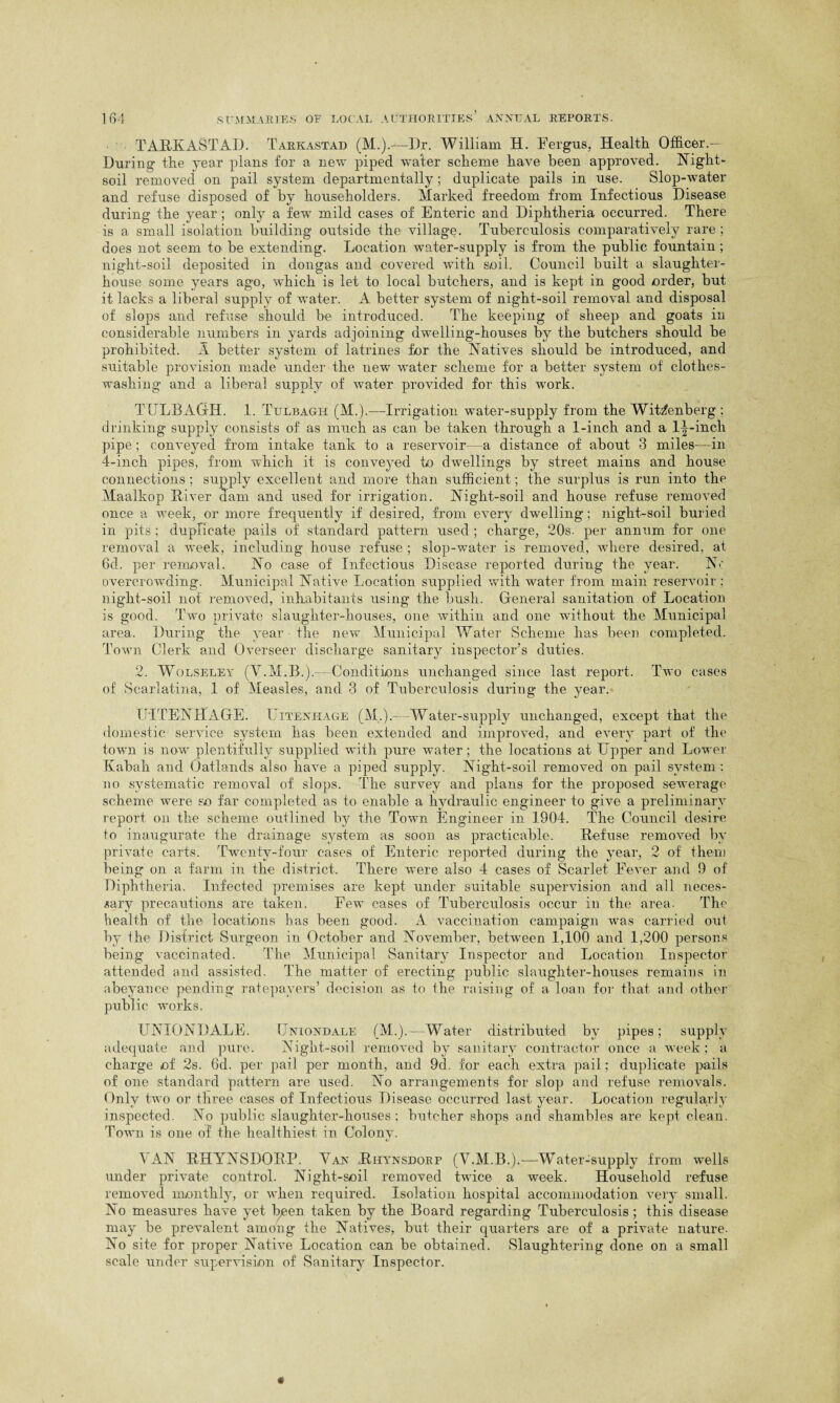 TARK AST AD. Tarkastad (M.).—Dr. William H. Fergus, Health Officer.— During the year plans for a new piped water scheme have been approved. Night- soil removed on pail system departmentally; duplicate pails in use. Slop-water and refuse disposed of by householders. Marked freedom from Infectious Disease during the year; only a few mild cases of Enteric and Diphtheria occurred. There is a small isolation building outside the village. Tuberculosis comparatively rare ; does not seem to be extending. Location water-supply is from the public fountain ; night-soil deposited in dongas and covered with soil. Council built a slaughter¬ house some years ago, which is let to local butchers, and is kept in good order, but it lacks a liberal supply of water. A better system of night-soil removal and disposal of slops and refuse should be introduced. The keeping of sheep and goats in considerable numbers in yards adjoining dwelling-houses by the butchers should be prohibited. A better system of latrines for the Natives should be introduced, and suitable provision made under the new water scheme for a better system of clothes- washing and a liberal supply of water provided for this work. TULBAGH. 1. Tulbagh (M.).—Irrigation water-supply from the Wittenberg ; drinking supply consists of as much as can be taken through a 1-inch and a 1^-incli pipe; conveyed from intake tank to a reservoir—a distance of about 3 miles—in 4-inch pipes, from which it is conveyed to dwellings by street mains and house connections ; supply excellent and more than sufficient; the surplus is run into the Maalkop River dam and used for irrigation. Night-soil and house refuse removed once a week, or more frequently if desired, from every dwelling; night-soil buried in pits ; duplicate pails of standard pattern used ; charge, 20s. per annum for one removal a week, including house refuse ; slop-water is removed, where desired, at 6d. per removal. No case of Infectious Disease reported during the year. No overcrowding. Municipal Native Location supplied with water from main reservoir; night-soil not removed, inhabitants using the bush. General sanitation of Location is good. Two private slaughter-houses, one within and one without the Municipal area. During the year the new Municipal Water Scheme has been completed. Town Clerk and Overseer discharge sanitary inspector’s duties. 2. Wolseley (VTM.B.).—Conditions unchanged since last report. Two cases of Scarlatina, 1 of Measles, and 3 of Tuberculosis during the year. TJITENHAGE. Uitenhage (M.).-—Water-supply unchanged, except that the domestic service system has been extended and improved, and every part of the town is now plentifully supplied with pure water; the locations at Upper and Lower Kabali and Oatlands also have a piped supply. Night-soil removed on pail system : no systematic removal of slops. The survey and plans for the proposed sewerage scheme were so far completed as to enable a hydraulic engineer to give a preliminary report on the scheme outlined by the Town Engineer in 1904. The Council desire to inaugurate the drainage system as soon as practicable. Refuse removed by private carts. Twenty-four cases of Enteric reported during the year, 2 of them being on a farm in the district. There were also 4 cases of Scarlet Fever and 9 of Diphtheria. Infected premises are kept under suitable supervision and all neces¬ sary precautions are taken. Few cases of Tuberculosis occur in the area. The health of the locations has been good. A vaccination campaign was carried out by the District Surgeon in October and November, between 1,100 and 1,200 persons being vaccinated. The Municipal Sanitary Inspector and Location Inspector attended and assisted. The matter of erecting public slaughter-houses remains in abeyance pending ratepayers’ decision as to the raising of a loan for that and other public works. UNIONDALE. Uniondale (M.).—Water distributed by pipes; supply adequate and pure. Night-soil removed by sanitary contractor once a week; a charge of 2s. 6d. per pail per month, and 9d. for each extra pail; duplicate pails of one standard pattern are used. No arrangements for slop and refuse removals. Only two or three cases of Infectious Disease occurred last year. Location regularly inspected. No public slaughter-houses; butcher shops and shambles are kept clean. Town is one of the healthiest in Colony. VAN RHYNSDORP. Van Rhynsdorp (V.M.B.).-—Water-supply from wells under private control. Night-soil removed twice a week. Household refuse removed monthly, or when required. Isolation hospital accommodation very small. No measures have yet bpen taken by the Board regarding Tuberculosis ; this disease may be prevalent among the Natives, but their quarters are of a private nature. No site for proper Native Location can be obtained. Slaughtering done on a small scale under supervision of Sanitary Inspector.