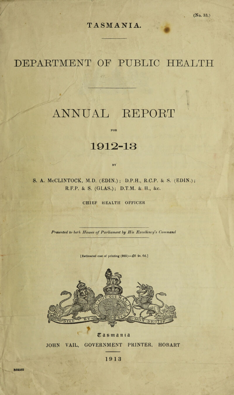 TASMANIA. DEPARTMENT OF PUBLIC HEALTH ANNUAL REPORT FOR 1912-13 S. A. McCLINTOCK, M.D. (EDIN.); D.P.H., R.C.P. k S. (EDIN.); R.F.P. k S. (GLAS.); D.T.M. k H., &c. CHIEF HEALTH OFFICER Presented to both Houses of Parliament by His Excellency's Command [Estimated cost of printing (825)—£6 2s. 6d.] m a s m a n t a JOHN VAIL, GOVERNMENT PRINTER, HOBART 1913 B62502