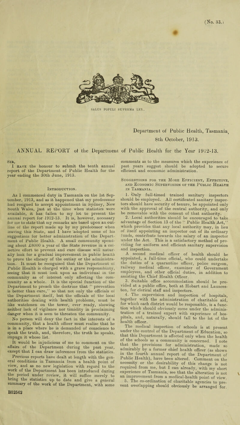 SALUS POPDLI SUPREMA LEX. Department of Public Health, Tasmania, 8th October, 1913. ANNUAL REPORT of the Department of Public Health for the Year 1912-13. Sir, I have the honour to submit the tenth annual report of the Department of Public Health for the year ending the 30th June, 1913. Introduction. As I commenced duty in Tasmania on the 1st Sep¬ tember, 1913, and as it happened that my predecessor had resigned to accept appointment in Sydney, New South Wales, just at the time when statistics were available, it has fallen to my lot to present the annual report for 1912-13. It is, however, necessary for me to state that my remarks are based upon an out¬ line of the report made up by my predecessor when leaving this State, and I have 'adopted some of his suggestions for better administration of the Depart¬ ment of Public Health. A small community spend¬ ing about <£8000 a year of the State revenue in a col¬ lective effort to prevent and cure disease will natur¬ ally look for a gradual improvement in public health to prove the efficacy of the outlay or the administra¬ tion. It must be recognised that the Department of Public Health is charged with a grave responsibility, seeing that it must look upon an individual in the community as of interest only affecting the com¬ munity as a whole. It is the special function of the Department to preach the doctrine that “ prevention is better than cure,” so that not only the officials of the Department itself, but the officials of the local authorities dealing with health problems, must be like watchmen on the tower, ever ready, showing neither lack of vigilance nor timidity in proclaiming danger when it is seen to threaten the community. No person will deny the fact in the interests of a community, that a health officer must realise that he is in a place where he is demanded of conscience to speak the truth, and, therefore, the truth he speaks, impugn it whoso list. It would be injudicious of me to comment on the affairs of the Department during the past year, except that I can draw inferences from the statistics. Previous reports have dealt at length with the gen¬ eral conditions in Tasmania from a health point of view, and as no new legislation with regard to the work of the Department has been introduced during the period under review, it will suffice merely to bring the statistics up to date and give a general summary of the work of the Department, with some B52562 comments as to the measures which the experience of past years suggest should be adopted to secure efficient and economic administration. Suggestions for the More Efficient, Effective, and Economic Supervision of the Public Health in Tasmania. 1. Only full-timed trained sanitary inspectors should be employed. All certificated sanitary inspec¬ tors should have security of tenure, be appointed only with the approval of the central authority, and only be removable with the consent of that authority. 2. Local authorities should be encouraged to take advantage of Section 13 of the “ Public Health Act,” which provides that any local authority may, in lieu of itself appointing an inspector out of its ordinary lunds, contribute towards the salary of an inspector under the Act. This is a satisfactory method of pro¬ viding for uniform and efficient sanitary supervision and inspection. A second medical officer of health should be appointed, a full-time official, who could undertake the duties of a quarantine officer, police surgeon, railway medical officer, examiner of Government employees, and other official duties, in addition to assisting the Chief Health Officer. 3. Suitable office accommodation should be pro¬ vided at a public office, both at Hobart and Launces¬ ton, for clerical staff and inspectors. 4. The supervision and inspection of hospitals, together with the administration of charitable aid, for which each district would be responsible, is a func¬ tion which should obviously come under the adminis¬ tration of a trained expert with experience of hos¬ pitals, and, naturally, should fall to the lot of the health officer. The medical inspection of schools is at present under the control of the Department of Education, so that this Department is affected only when the health of the schools as a community is concerned. I note that the provisions for administration, made so admirably by a former chief health officer (as shown in the fourth annual report of the Department of Public Health), have been altered. Comment on the necessity or the desirability of this change is not required from me, but I can already, with my short experience of Tasmania, see that the alteration is not an improvement from a medical-health point of view. 5. The co-ordination of charitable agencies to pre¬ vent overlapping should obviously be arranged for.