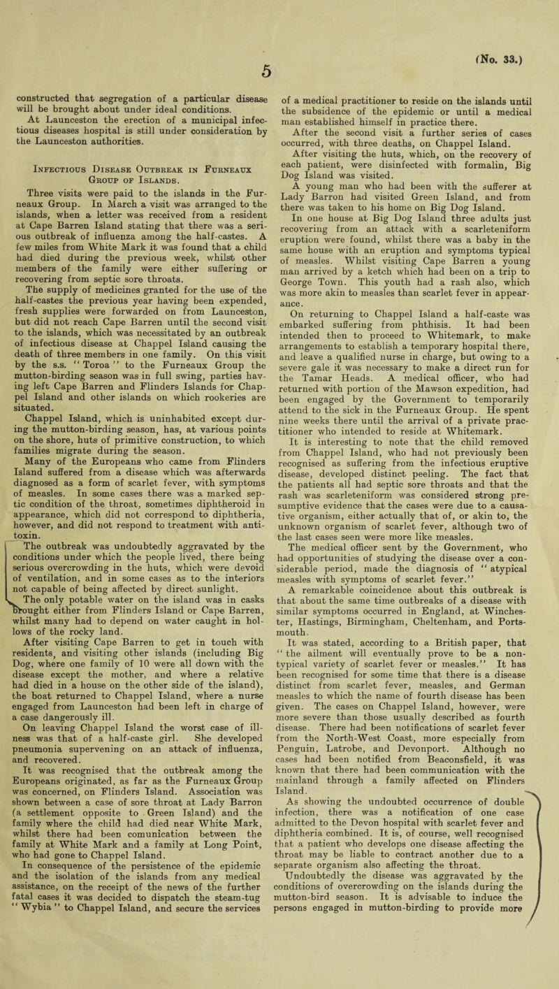 5 constructed that segregation of a particular disease will be brought about under ideal conditions. At Launceston the erection of a municipal infec¬ tious diseases hospital is still under consideration by the Launceston authorities. Infectious Disease Outbreak in Furneaux Group of Islands. Three visits were paid to the islands in the Fur- neaux Group. In March a visit was arranged to the islands, when a letter was received from a resident at Cape Barren Island stating that there was a seri¬ ous outbreak of influenza among the half-castes. A few miles from White Mark it was found that a child had died during the previous week, whilst other members of the family were either suffering or recovering from septic sore throats. The supply of medicines granted for the use of the half-castes the previous year having been expended, fresh supplies were forwarded on from Launceston, but did not reach Cape Barren until the second visit to the islands, which was necessitated by an outbreak of infectious disease at Chappel Island causing the death of three members in one family. On this visit by the s.s. “ Toroa ” to the Furneaux Group the mutton-birding season was in full swing, parties hav¬ ing left Cape Barren and Flinders Islands for Chap- pel Island and other islands on which rookeries are situated. Chappel Island, which is uninhabited except dur¬ ing the mutton-birding season, has, at various points on the shore, huts' of primitive construction, to which families migrate during the season. Many of the Europeans who came from Flinders Island suffered from a disease which was afterwards diagnosed as a form of scarlet fever, with symptoms of measles. In some cases there was a marked sep¬ tic condition of the throat, sometimes diphtheroid in appearance, which did not correspond to diphtheria, however, and did not respond to treatment with anti¬ toxin. The outbreak was undoubtedly aggravated by the conditions under which the people lived, there being serious overcrowding in the huts, which were devoid of ventilation, and in some cases as to the interiors not capable of being affected by direct sunlight. The only potable water on the island was in casks brought either from Flinders Island or Cape Barren, whilst many had to depend on water caught in hol¬ lows of the rocky land. After visiting Cape Barren to get in touch with residents, and visiting other islands (including Big Dog, where one family of 10 were all down with the disease except the mother, and where a relative had died in a house on the other side of the island), the boat returned to Chappel Island, where a nurse engaged from Launceston had been left in charge of a case dangerously ill. On leaving Chappel Island the worst case of ill¬ ness was that of a half-caste girl. She developed pneumonia supervening on an attack of influenza, and recovered. It was recognised that the outbreak among the Europeans originated, as far as the Furneaux Group was concerned, on Flinders Island. Association was shown between a case of sore throat at Lady Barron (a settlement opposite to Green Island) and the family where the child had died near White Mark, whilst there had been comunication between the family at White Mark and a family at Long Point, who had gone to Chappel Island. In consequence of the persistence of the epidemic and the isolation of the islands from any medical assistance, on the receipt of the news of the further fatal cases it was decided to dispatch the steam-tug “ Wybia ” to Chappel Island, and secure the services of a medical practitioner to reside on the islands until the subsidence of the epidemic or until a medical man established himself in practice there. After the second visit a further series of cases occurred, with three deaths, on Chappel Island. After visiting the huts, which, on the recovery of each patient, were disinfected with formalin, Big Dog Island was visited. A young man who had been with the sufferer at Lady Barron had visited Green Island, and from there was taken to his home on Big Dog Island. In one house at Big Dog Island three adults just recovering from an attack with a scarleteniform eruption were found, whilst there was a baby in the same house with an eruption and symptoms typical of measles. Whilst visiting Cape Barren a young man arrived by a ketch which had been on a trip to George Town. This youth had a rash also, which was more akin to measles than scarlet fever in appear¬ ance. On returning to Chappel Island a half-caste was embarked suffering from phthisis. It had been intended then to proceed to Whitemark, to make arrangements to establish a temporary hospital there, and leave a qualified nurse in charge, but owing to a severe gale it was necessary to make a direct run for the Tamar Heads. A medical officer, who had returned with portion of the Mawson expedition, had been engaged by the Government to temporarily attend to the sick in the Furneaux Group. He spent nine weeks there until the arrival of a private prac¬ titioner who intended to reside at Whitemark. It is interesting to note that the child removed from Chappel Island, who had not previously been recognised as suffering from the infectious eruptive disease, developed distinct peeling. The fact that the patients all had septic sore throats and that the rash was scarleteniform was considered strong pre¬ sumptive evidence that the cases were due to a causa¬ tive organism, either actually that of, or akin to, the unknown organism of scarlet fever, although two of the last cases seen were more like measles. The medical officer sent by the Government, who had opportunities of studying the disease over a con¬ siderable period, made the diagnosis of “ atypical measles with symptoms of scarlet fever.” A remarkable coincidence about this outbreak is that about the same time outbreaks of a disease with similar symptoms occurred in England, at Winches¬ ter, Hastings, Birmingham, Cheltenham, and Ports¬ mouth. It was stated, according to a British paper, that “ the ailment will eventually prove to be a non¬ typical variety of scarlet fever or measles.” It has been recognised for some time that there is a disease distinct from scarlet fever, measles, and German measles to which the name of fourth disease has been given. The cases on Chappel Island, however, were more severe than those usually described as fourth disease. There had been notifications of scarlet fever from the North-West Coast, more especially from Penguin, Latrobe, and Devonport. Although no cases had been notified from Beaconsfield, it was known that there had been communication with the mainland through a family affected on Flinders Island. As showing the undoubted occurrence of double infection, there was a notification of one case admitted to the Devon hospital with scarlet fever and diphtheria combined. It is, of course, well recognised that a patient who develops one disease affecting the throat may be liable to contract another due to a separate organism also affecting the throat. Undoubtedly the disease was aggravated by the conditions of overcrowding on the islands during the mutton-bird season. It is advisable to induce the persons engaged in mutton-birding to provide more
