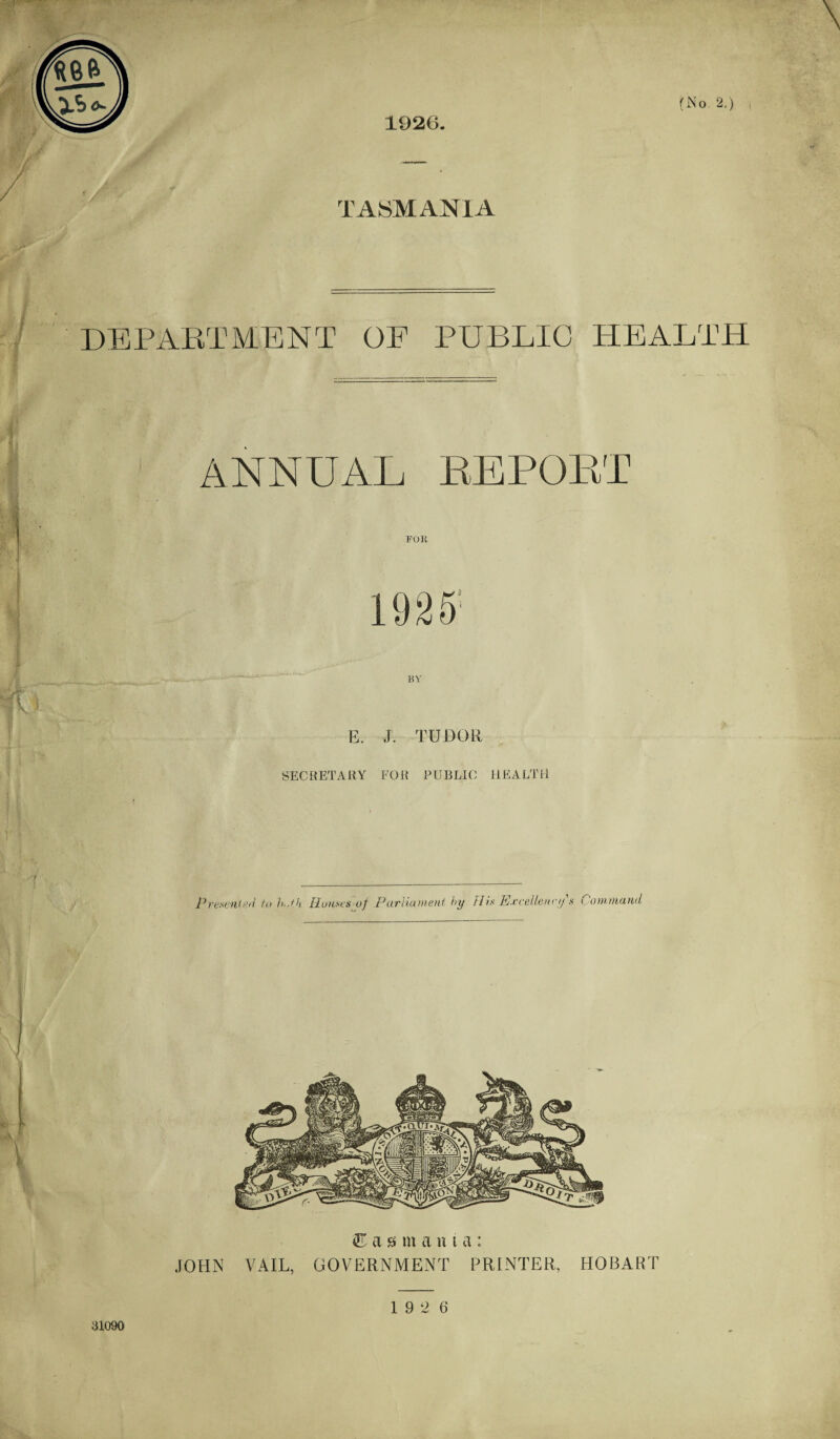 1926. TASMANIA DEPARTMENT OE PUBLIC HEALTH ANNUAL REPORT FOll 19 2 S BY E. J. TUDOR SECRETARY FOR PUBLIC HEALTH Presumed to b.,tk Houses -of Parliament by His Excellency s Command Tasmania; JOHN VAIL, GOVERNMENT PRINTER, HOBART aio9o 19 2 6