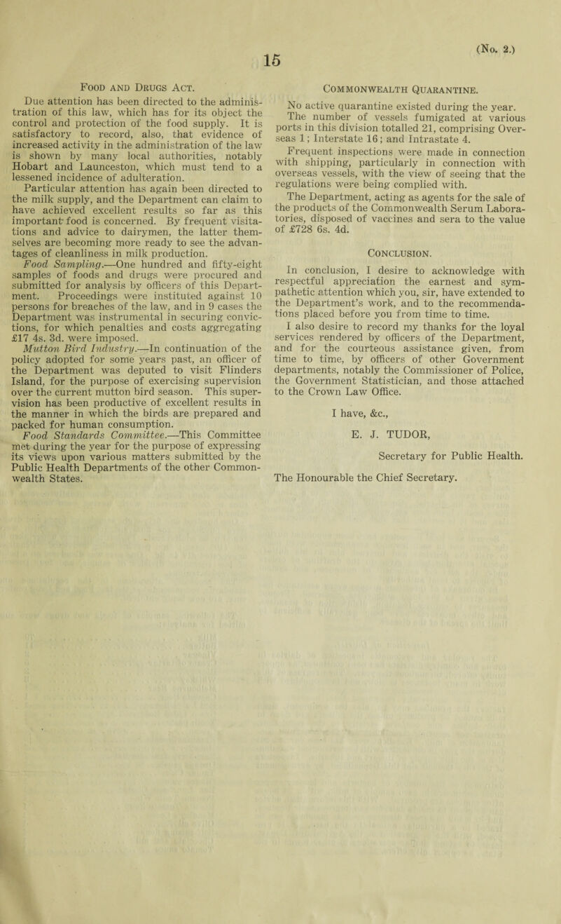 Food and Drugs Act. Due attention has been directed to the adminis¬ tration of this law, which has for its object the control and protection of the food supply. It is satisfactory to record, also, that evidence of increased activity in the administration of the law is shown by many local authorities, notably Hobart and Launceston, which must tend to a lessened incidence of adulteration. Particular attention has again been directed to the milk supply, and the Department can claim to have achieved excellent results so far as this important food is concerned. By frequent visita¬ tions and advice to dairymen, the latter them¬ selves are becoming more ready to see the advan¬ tages of cleanliness in milk production. Food Sampling.—One hundred and fifty-eight samples of foods and drugs were procured and submitted for analysis by officers of this Depart¬ ment. Proceedings were instituted against 10 persons for breaches of the law, and in 9 cases the Department was instrumental in securing convic¬ tions, for which penalties and costs aggregating £17 4s. 3d. were imposed. Mutton Bird Industry.—In continuation of the policy adopted for some years past, an officer of the Department was deputed to visit Flinders Island, for the purpose of exercising supervision over the current mutton bird season. This super¬ vision has been productive of excellent results in the manner in which the birds are prepared and packed for human consumption. Food Standards Committee.—This Committee met during the year for the purpose of expressing its views upon various matters submitted by the Public Health Departments of the other Common¬ wealth States. Commonwealth Quarantine. No active quarantine existed during the year. The number of vessels fumigated at various ports in this division totalled 21, comprising Over¬ seas 1; Interstate 16; and Intrastate 4. Frequent inspections were made in connection with shipping, particularly in connection with overseas vessels, with the view of seeing that the regulations were being complied with. The Department, acting as agents for the sale of the products of the Commonwealth Serum Labora¬ tories, disposed of vaccines and sera to the value of £728 6s. 4d. Conclusion. In conclusion, I desire to acknowledge with respectful appreciation the earnest and sym¬ pathetic attention which you, sir, have extended to the Department’s work, and to the recommenda¬ tions placed before you from time to time. I also desire to record my thanks for the loyal services rendered by officers of the Department, and for the courteous assistance given, from time to time, by officers of other Government departments, notably the Commissioner of Police, the Government Statistician, and those attached to the Crown Law Office. I have, &c., E. J. TUDOR, Secretary for Public Health. The Honourable the Chief Secretary.