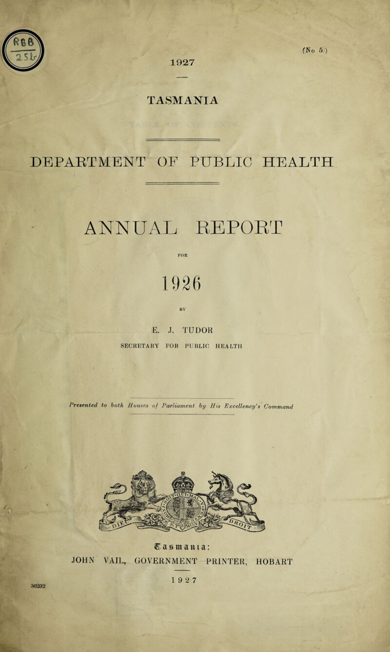 f: f ft 2 Sir, 1927 (No 5.) TASMANIA DEPARTMENT OF PUBLIC HEALTH ANNUAL REPORT BY E. J. TUDOR SECRETARY FOR PUBLIC HEALTH Presented to both Houses of Parliament by His Excellency’s Command Tasmania: JOHN VAIL, GOVERNMENT PRINTER, HOBART 36232 19 2 7