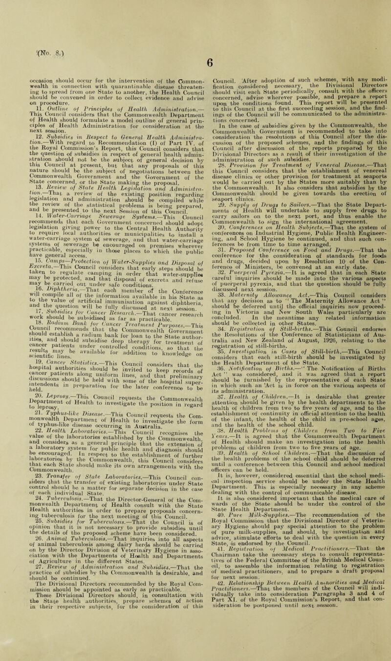 6 occasion should occur for the intervention of the Common¬ wealth in connection with quarantinable disease threaten¬ ing to spread from one State to another, the Health Council should be convened in order to collect evidence and advise on procedure. 11- Outline of Principles of Health Administration.— This Council considers that the Commonwealth Department of Health should formulate a model outline of general prin¬ ciples of Health Administration for consideration at the next session. 12. Subsidies in Respect to General Health Administra¬ tion.-—With regard to Recommendation (I) of Part IV. of the Royal Commission's Report, this Council considers that the question of subsidies in respect of general health admin- stration should not be the subject of general decision by this Council at present, but that any proposals of this nature should be the subject of negotiations between the Commonwealth Government and the Government of the State concerned, or the State making the proposal. 13. Review of State Health Legislation and Administra- taon. that a review of the existing position regarding legislation and administration should be compiled while the review of the statistical problems is being prepared, and be presented to the next Session of this Council 14. Water-Carriage Sewerage Systems— This Council recommends that each Government concerned should adopt legislation giving power to the Central Health Authority to require local authorities or municipalities to install a water-carriage system of sewerage, and that water-carriage systems of sewerage be encouraged on premises wherever practicable, especially in those places to which the public nave general access. 15. Camps—Protection of Water-Supplies and Disposal o tixcreta. lhis Council considers that early steps should b taken to regulate camping in order that water-supplie may be protected, and that disposal of excreta and refus* may be carried out under safe conditions. 16. Diphtheria. That each member of the Conference to he°?i °f .^formation available in his State a to tne value qf artificial immunisation against diphtheria 17 l fff10'} W 1 b0 fu«y ft ne/S subsidies for Cancer Research.—That cancer researcl work should be subsidised as far as practicable. to. Radium Rank for Cancer Treatment Purposes.—Thi Council recommends that the Commonwealth Governmen ities danSdaSShn ra(jni\n bai!k for loan t« the State author lties, and should subsidise deep therapy for treatment n results Sft5 UndT K?°nt/°lled -^ions, so IhaT th, scientific Ses 6 aVadable tor addlti™ to knowledge oi hosni/^T,^ S^tsUc^-~^This Council considers that th hospital authorities should be invited to keep records c cancer patients along uniform lines, and that preliminar intended be hfld w,Jth s?me of the hospital supei held d * Preparation for the later conference to b DepMfm?utSyV~Rhif+iCbuuci! requests the Commonwealt to iepiosy1 f H Ith t0 lnvestlgate the position in regar 21. Typhus-hke Disease.—This Council requests the Con monwealth Department of Health to investigate the fori of typhus-hke disease occurring in Australia 22. Health Laboratories.—This Council recognises th value of the laboratories established by the Commonwealt! and considers as a general principle that the extension c a laboratory system for public health and diagnosis shoul be encouraged. In respect to the establishment of furthe aboratories by the Commonwealth, this Council consider Common aaltl6 sbou d make Rs own arrangements with tb 23. Transfer of State Laboratories.—This Council cor siclers that the transfer of existing laboratories under Stat control should be a matter for separate decision in the cas of each individual State. 24. Tuberculosis. That the Director-General of the Com¬ monwealth Department of Health consult with the State Health authorities in order to prepare proposals concern¬ ing tuberculosis for the next meeting of this Council. 25. Subsidies for Tuberculosis.—That the Council is of opinion that it is not necessary to provide subsidies until the details of the proposed scheme have been considered. 26. Animal Tuberculosis.—That inquiries into all aspects of animal tuberculosis among dairy herds should be carried on by the Director Division of Veterinary Hygiene in asso¬ ciation with the Departments of Health and Departments of Agriculture in the different States. 27. Review of Administration and Subsidies.—That the practice of subsidies by the Commonwealth is desirable, and should be continued. The Divisional Directors recommended by the Royal Com¬ mission should be appointed as early as practicable. These Divisional Directors should, in consultation with the State health authorities, prepare schemes of action in their respective subjects, for the consideration of this Council. After adoption of such schemes, with any modi¬ fication considered necessary, the Divisional Directors should visit each State periodically, consult with the officers concerned, advise wherever possible, and prepare a report upon the conditions found. This report will be presented to this Council at the first succeeding session, and the find¬ ings of the Council will be communicated to the administra¬ tions concerned. In the case of subsidies given by the Commonwealth, the Commonwealth Government is recommended to take into consideration the resolutions of this Council after the dis¬ cussion of the proposed schemes, and the findings of this Council after discussion of the reports prepared by the Divisional Directors as a result of their investigation of the administration of such subsidies. 28. Provision for Treatment of Venereal Disease.—That this Council considers that the establishment of venereal disease clinics or other provision for treatment at seaports would be carried out by the States more suitably than by the Commonwealth. It also considers that subsidies by the Commonwealth should be given towards the erection of seaport clinics. 29. Supply of Drugs to Sailors.—That the State Depart¬ ments of Health will undertake to supply free drugs to carry sailors on to the next port, and thus enable the Commonwealth to sign the international agreement. 30. Conferences on Health Subjects.—That the system of conferences on Industrial Hygiene, Public Health Engineer¬ ing, and School Hygiene be continued, and that such con¬ ferences be from time to time arranged. 31. Proposed Conference on Food and Drugs.—'That the conference for the consideration of standards for foods and drugs, decided upon by Resolution 10 of the Con¬ ference of Ministers, be convened at an early date. 32. Puerperal Pyrexia.—It is agreed that in each State careful inquiries should be made into the various aspects of puerperal pyrexia, and that the question should be fully discussed next session. 33. Maternity Allowance Act.-—This Council considers that any decision as to “ The Maternity Allowance Act ” should be deferred until the official inquiries now proceed¬ ing in Victoria and iNew South Wales particularly are concluded. In the meantime any related information should be collected in other States. 34. Registration of Still-births.—This Council endorses the Resolutions of the Conference of Statisticians of Aus¬ tralia and New Zealand of August, 1926, relating to the registration of still-births. 35. Investigation in Cases of Still-birth.—This Council considers that each still-birth should be investigated by the Health Department of the State. 36. Notification of Births.—“ The Notification of Births Act ” was considered, and it was agreed that a report should be furnished by the representative of each State in which such an Act is in force on the various aspects of its administration. 37. Health of Children.—It is desirable that greater attention should be given by the health departments to the health of children from two to five years of age, and to the establishment of continuity in official attention to the healtli of the infant, the health of the child in pre-school ages, and the health of the school child. 38. Health Problems of Children from Two to Five Years.—It is agreed that the Commonwealth Department of Health should make an investigation into the health problems of children from two to five years of age. 39. Health of School Children.—That the discussion of the health problems of the school child should be deferred until a conference between this Council and school medical officers can be held. It is, however, considered essential that the school medi¬ cal inspection service should be under the State Healtli Department. This is especially necessary in any scheme dealing with the control of communicable disease. It is also considered important that the medical care of wards of the State should be under the control of the State Health Department. 40. Pwre Milk-Sup plies.—The recommendation of the Royal Commission that the Divisional Director of Veterin¬ ary Hygiene should pay special attention to the problem of pure milk-supplies, and should, by investigation and advice, stimulate efforts to deal with the question in every State, is endorsed by the Council. 41. Registration of Medical Practitioners.—That the Chairman take the necessary steps to consult representa¬ tives of the Federal Committee of the British Medical Coun¬ cil, to assemble the information relating to registration of medical practitioners, and to prepare a draft proposal for next session. 42. Relationship Between Health Auclio'iities and Medical Practitioners.—That the members of the Council will indi¬ vidually take into consideration Paragraphs 3 and 4 of Part XL of the Royal Commission’s Report, and that con¬ sideration be postponed until next session.