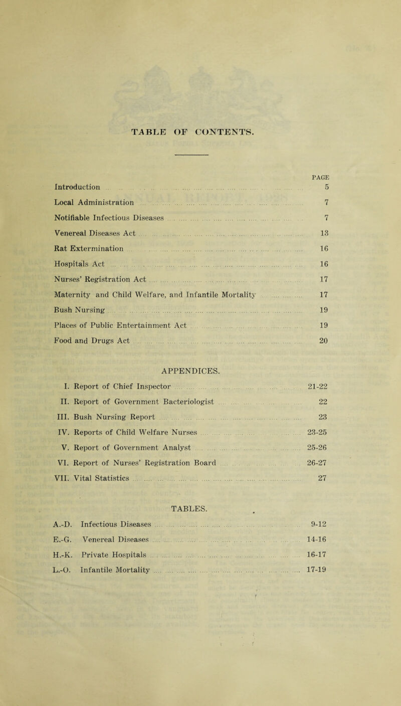 TABLE OF CONTENTS. PAGE Introduction ... 5 Local Administration 7 Notifiable Infectious Diseases. 7 Venereal Diseases Act. 13 Rat Extermination . ... 16 Hospitals Act . 16 Nurses’ Registration Act. 17 Maternity and Child Welfare, and Infantile Mortality . 17 Rush Nursing. 19 Places of Public Entertainment Act 19 Food and Drugs Act 20 APPENDICES. I. Report of Chief Inspector. 21-22 II. Report of Government Bacteriologist . 22 III. Bush Nursing Report. 23 IV. Reports of Child Welfare Nurses . 23-25 V. Report of Government Analyst. ... 25-26 VI. Report of Nurses’ Registration Board 26-27 VII. Vital Statistics . 27 TABLES. A.-D. Infectious Diseases. 9-12 E.-G. Venereal Diseases. 14-16 H.-K. Private Hospitals . 16-17 L.-O. Infantile Mortality . 17-19