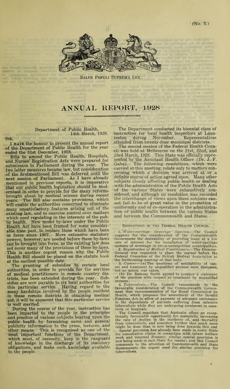 Salus Populi Suprema Lex. ANNUAL REPORT, 1928 Department of Public Health, 14th March, 1929. Sir, I HAVE the honour to present the annual report of the Department of Public Health for the year ended the 31st December, 1928. Bills to amend the Public Health, Hospitals, and Nurses’ Registration Acts were prepared for submission to Parliament during the year. The two latter measures became law, but consideration of the firstmentioned Bill was deferred until the next session of Parliament. As I have already mentioned in previous reports, it is imperative that our public health legislation should be mod¬ ernised in order to provide for the many reforms brought about by medical science during recent years. The Bill also contains provisions, which will enable the authorities concerned to eliminate many unsatisfactory features arising out of the existing law, and to exercise control over matters which need regulating in the interests of the pub¬ lic health. New model by-laws under the Public Health Act have been framed for some consider-* able time past, to replace those which have been in force since 1907. More extensive statutory powers, however, are needed before these by-laws can be brought into force, as the existing law does not cover many of the provisions of these by-laws. This is another cogent reason why the Public Health Bill should be placed on the statute book at the earliest possible date. The granting of subsidies to certain local authorities, in order to provide for the services of medical practitioners in remote country dis¬ tricts, has been extended during the year. Sub¬ sidies are now payable to six local authorities for this particular service. Having regard to the many hardships involved by the people resident in these remote districts in obtaining medical aid, it will be apparent that this particular service is well merited. During the course of the year, instruction has been imparted to the people in the principles and practice of various subjects bearing upon the public health by furnishing news and general publicity information to the press, lectures, and other means. This is recognised as one of the most important functions of the Department, which must, of necessity, keep in the vanguard of knowledge in the discharge of its statutory obligations, and make such knowledge available to the people. The Department conducted its biennial class of instruction for local health inspectors at Laun¬ ceston during November. Representatives attended from twenty-four municipal districts. The second session of the Federal Health Coun¬ cil was held at Melbourne on the 21st, 22nd, and 23rd March, 1928. This State was officially repre¬ sented by the Assistant Health Officer (Dr. J. F. Gaha). The following resolutions, which were carried at this meeting, relate only to matters con¬ cerning which a decision was arrived at or a definite course of action agreed upon. Many other subjects closely affecting public health or dealing with the administration of the Public Health Acts of the various States were exhaustively con¬ sidered, and although no resolution was recorded the interchange of views upon these subjects can¬ not fail to be of great value in the promotion of uniformity and of co-operation in the administra¬ tion of public health between the various States and between the Commonwealth and States. Resolutions of the Federal Health Council. 1 .'Water-carriage Sewerage Systems.-—The Council suggests for the consideration of the Commonwealth Government the desirability of providing loans at a low rate of interest for the installation of water-carriage systems of sewerage in extra-metropolitan municipalities. 2. Registration of Medical Practitioners.—The Director- General was requested to place the matter before the Federal Commitee of the British Medical Association at the forthcoming meeting of that body. 3. Cancer—(a) The questions of nonliability of can¬ cer and treatment by unqualified persons were discussed, but no action was taken. (b) Dr. Ramsay Smith agreed to prepare a statement of the position with respect to treatment by unqualified persons. 4. Tubercidosis.—The Council recommends to the favourable consideration of the Commonwealth Govern¬ ment that recommendation of the Royal Commission on Health, which proposes the amendment of the Invalid Pensions Act to allow of payment of adequate sustenance to the dependants of patients suffering from infective tuberculosis while they are undergoing treatment in sana¬ toria or hospitals. The Council considers that Australia offers an excep¬ tionally favourable opportunity for materially increasing the rate of decline in the incidence of, and mortality from tuberculosis, and considers further that much more might be done than is now being done towards this end. Special provision has already been made in every State for consultative clinics in connection with infant welfare work and venereal diseases; similar special provision is now being made in each State for cancer; and this Council commends to the attention of Commonwealth and State Governments the urgent need for similar provision for tuberculosis.