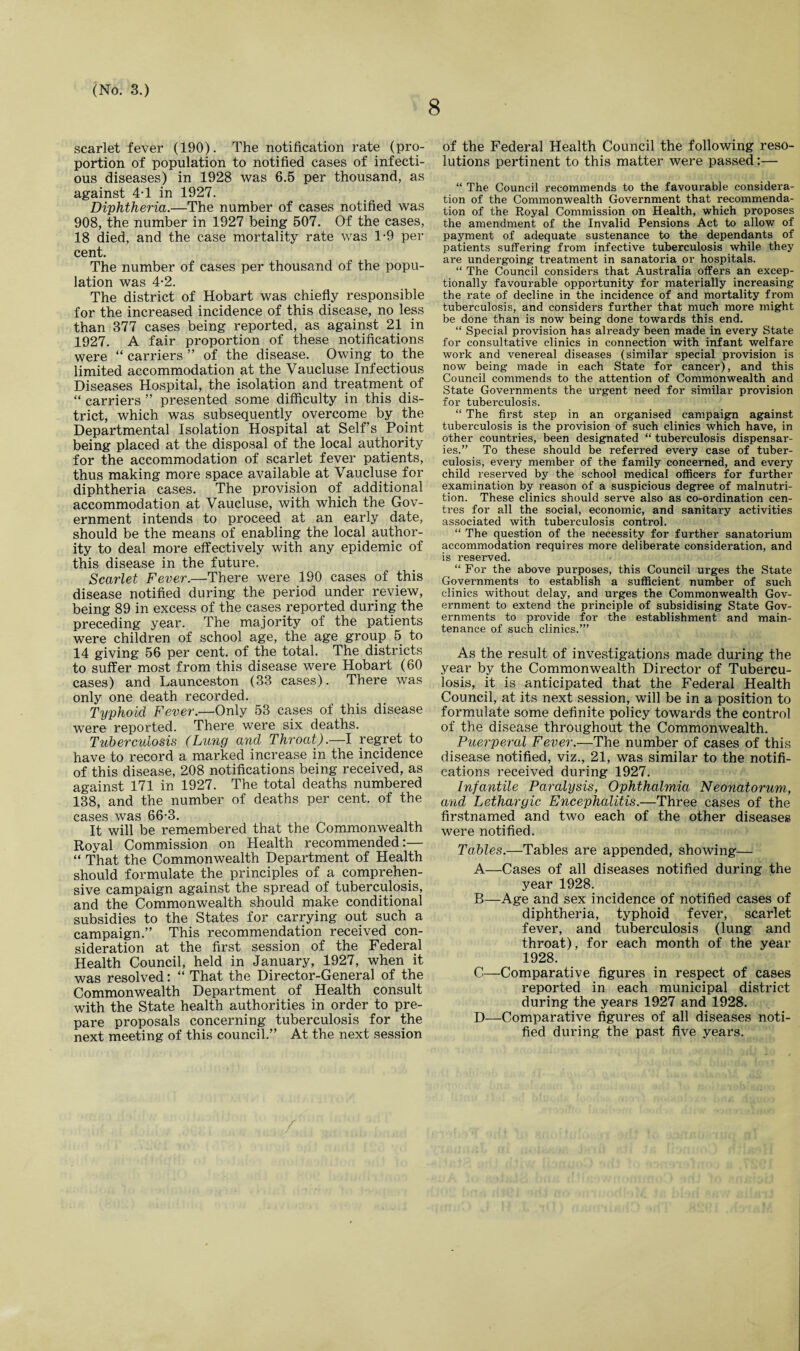 8 scarlet fever (190). The notification rate (pro¬ portion of population to notified cases of infecti¬ ous diseases) in 1928 was 6.5 per thousand, as against 4T in 1927. Diphtheria.—The number of cases notified was 908, the number in 1927 being 507. Of the cases, 18 died, and the case mortality rate was 1-9 per cent. The number of cases per thousand of the popu¬ lation was 4-2. The district of Hobart was chiefly responsible for the increased incidence of this disease, no less than 377 cases being reported, as against 21 in 1927. A fair proportion of these notifications were “carriers” of the disease. Owing to the limited accommodation at the Vaucluse Infectious Diseases Hospital, the isolation and treatment of “ carriers ” presented some difficulty in this dis¬ trict, which was subsequently overcome by the Departmental Isolation Hospital at Self’s Point being placed at the disposal of the local authority for the accommodation of scarlet fever patients, thus making more space available at Vaucluse for diphtheria cases. The provision of additional accommodation at Vaucluse, with which the Gov¬ ernment intends to proceed at an early date, should be the means of enabling the local author¬ ity to deal more effectively with any epidemic of this disease in the future. Scarlet Fever.—There were 190 cases of this disease notified during the period under review, being 89 in excess of the cases reported during the preceding year. The majority of the patients were children of school age, the age group 5 to 14 giving 56 per cent, of the total. The districts to suffer most from this disease were Hobart (60 cases) and Launceston (33 cases). There was only one death recorded. Typhoid Fever.—Only 53 cases of this disease were reported. There were six deaths. Tuberculosis (Lung and Throat).—I regret to have to record a marked increase in the incidence of this disease, 208 notifications being received, as against 171 in 1927. The total deaths numbered 138, and the number of deaths per cent, of the cases was 66-3. It will be remembered that the Commonwealth Royal Commission on Health recommended:— “ That the Commonwealth Department of Health should formulate the principles of a comprehen¬ sive campaign against the spread of tuberculosis, and the Commonwealth should make conditional subsidies to the States for carrying out such a campaign.” This recommendation received con¬ sideration at the first session of the Federal Health Council, held in January, 1927, when it was resolved: “ That the Director-General of the Commonwealth Department of Health consult with the State health authorities in order to pre¬ pare proposals concerning tuberculosis for the next meeting of this council.” At the next session of the Federal Health Council the following reso¬ lutions pertinent to this matter were passed:— “ The Council recommends to the favourable considera¬ tion of the Commonwealth Government that recommenda¬ tion of the Royal Commission on Health, which proposes the amendment of the Invalid Pensions Act to allow of payment of adequate sustenance to the dependants of patients suffering from infective tuberculosis while they are undergoing treatment in sanatoria or hospitals. “ The Council considers that Australia offers an excep¬ tionally favourable opportunity for materially increasing the rate of decline in the incidence of and mortality from tuberculosis, and considers further that much more might be done than is now being done towards this end. “ Special provision has already been made in every State for consultative clinics in connection with infant welfare work and venereal diseases (similar special provision is now being made in each State for cancer), and this Council commends to the attention of Commonwealth and State Governments the urgent need for similar provision for tuberculosis. “ The first step in an organised campaign against tuberculosis is the provision of such clinics which have, in other countries, been designated “ tuberculosis dispensar¬ ies.” To these should be referred every case of tuber¬ culosis, every member of the family concerned, and every child reserved by the school medical officers for further examination by reason of a suspicious degree of malnutri¬ tion. These clinics should serve also as co-ordination cen¬ tres for all the social, economic, and sanitary activities associated with tuberculosis control. “ The question of the necessity for further sanatorium accommodation requires more deliberate consideration, and is reserved. “ For the above purposes, this Council urges the State Governments to establish a sufficient number of such clinics without delay, and urges the Commonwealth Gov¬ ernment to extend the principle of subsidising State Gov¬ ernments to provide for the establishment and main¬ tenance of such clinics.’” As the result of investigations made during the year by the Commonwealth Director of Tubercu¬ losis, it is anticipated that the Federal Health Council, at its next session, will be in a position to formulate some definite policy towards the control of the disease throughout the Commonwealth. Puerperal Fever.—The number of cases of this disease notified, viz., 21, was similar to the notifi¬ cations received during 1927. Infantile Paralysis, Ophthalmia Neonatorum, and Lethargic Encephalitis.—Three cases of the firstnamed and two each of the other diseases were notified. Tables.—Tables are appended, showing— A—Cases of all diseases notified during the year 1928. B—Age and sex incidence of notified cases of diphtheria, typhoid fever, scarlet fever, and tuberculosis (lung and throat), for each month of the year 1928. C—Comparative figures in respect of cases reported in each municipal district during the years 1927 and 1928. D—Comparative figures of all diseases noti¬ fied during the past five years.
