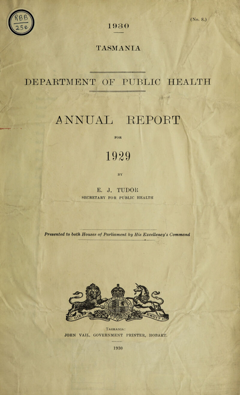 a5^ 1930 TASMANIA DEPARTMENT OF PUBLIC HEALTH ANNUAL REPOET FOR 1929 E. J. TUDOR SECRETARY FOR PUBLIC HEALTH Presented, to both Houses of Parliament by His Excellency’s Command Tasmania: JOHN VAIL, GOVERNMENT PRINTER, HOBART, 1930