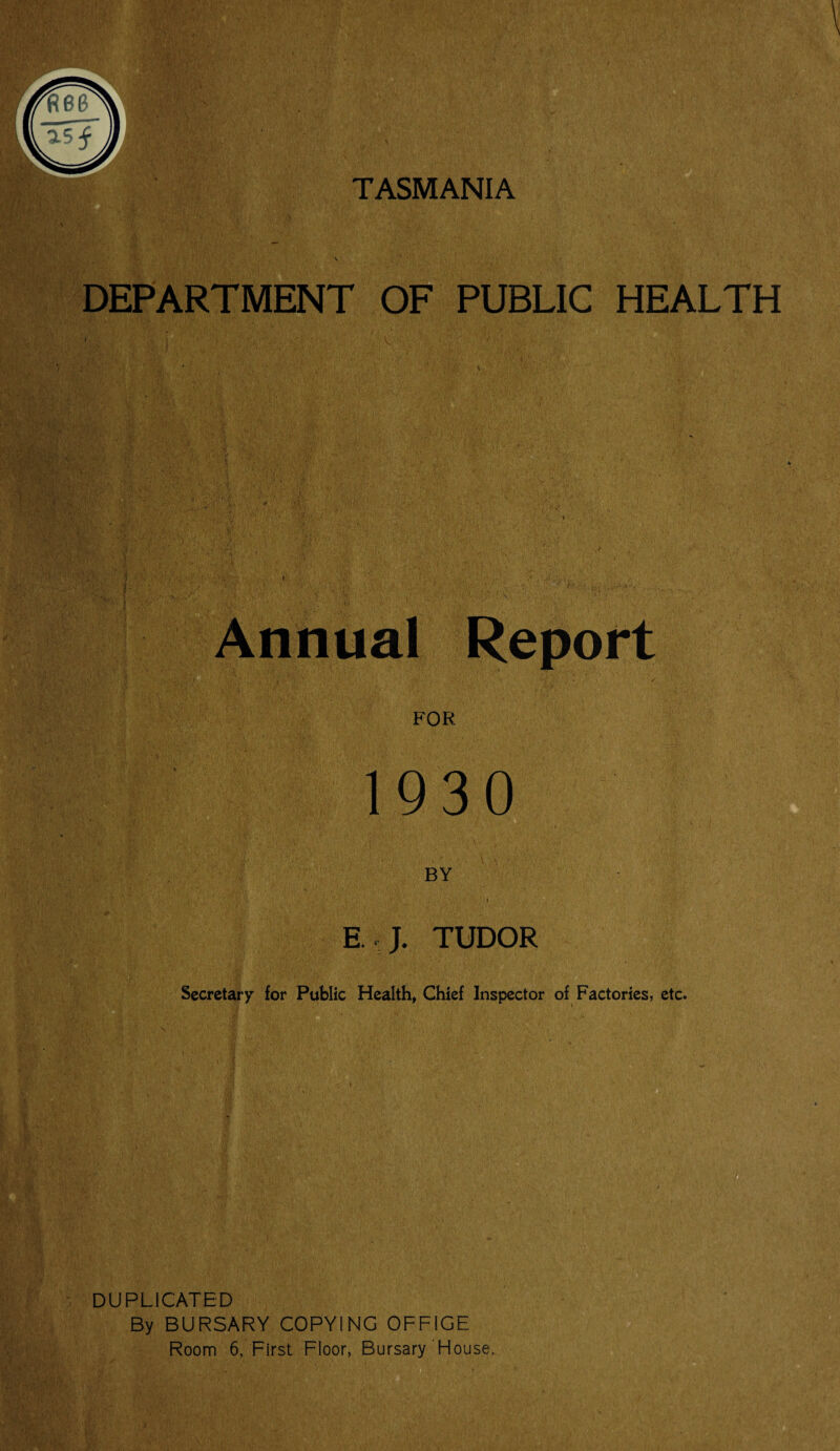 TASMANIA DEPARTMENT OF PUBLIC HEALTH ■ Annual Report FOR 1930 BY E J. TUDOR Secretary for Public Health, Chief Inspector of Factories, etc. DUPLICATED By BURSARY COPYING OFFIGE Room 6, First Floor, Bursary House.