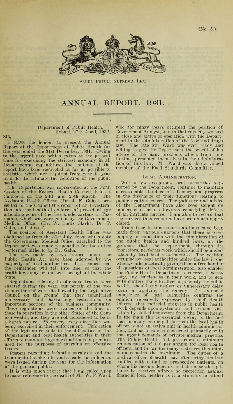 Salus Populi Suprema Lex. ANNUAL REPORT. 1931. Department of Public Health, Hobart, 27th April, 1932. Sir, I HAVE the honour to present the Annual Report of the Department of Public Health for the year ended the 31st December, 1931. Owing to the urgent need which exists at the present time for exercising the strictest economy in all Departmental expenditure, the contents of the report have been restricted as far as possible to statistics which are required from year to year in order to estimate the condition of the public health. The Department was represented at the Fifth Session of the Federal Health Council, held at Canberra on the 24th and 25th March. The Assistant Health Officer (Dr. J. F. Gaha) pre¬ sented to the Council the report of an investiga¬ tion into the health of children of pre-school age attending some of the free kindergartens in Tas¬ mania, which was carried out by the Government Medical Officer (Dr. W. Inglis Clark), Dr. T. Gaha, and himself. The position of Assistant Health Officer was abolished as from the 31 st July, from which date the Government Medical Officer attached to the Department was made responsible for the duties performed hitherto by Dr. Gaha. The new model by-laws framed under the Public Health Act have been adopted by the majority of local authorities. It is hoped that the remainder will fall into line, so that the health lawrs may be uniform throughout the whole State. Regulations relating to offensive trades were enacted during the year, but certain of the pro¬ visions thereof were disallowed by the Legislative Council on the ground that they constituted unnecessary and harrassing restrictions on important sections of the business community. These regulations were framed on the lines of those in operation in the other States of the Com¬ monwealth, and they are not considered to be of a harsh nature. Moreover, every discretion was being exercised in their enforcement. This action of the legislature adds to the difficulties of the Department and local health authorities in their efforts to maintain hygienic conditions in premises used for the purposes of carrying on offensive trades. Posters regarding infantile paralysis and the treatment of snake-bite, and a leaflet on influenza, were issued during the year for the information of the general public. It is with much regret that I am called upon to make reference to the death of Mr. W. F. Ward, who for mnay years occupied the position of Government Analyst, and in that capacity worked in close and active co-operation with the Depart¬ ment in the administration of the food and drugs law. The late Mr. Ward was ever ready and willing to give the Department the benefit of his advice on the many problems which, from time to time, presented themselves in the administra¬ tion of this law. Mr. Ward was also a valued member of the Food Standards Committee. Local Administration. With a few exceptions, local authorities, sup¬ ported by the Department, continue to maintain a reasonable standard of efficiency and progress in the discharge of their functions relating to public health services. The guidance and advice of the Department have also been sought on numerous occasions towards remedying defects of an intricate nature. I am able to record that the services thus rendered have been much appre¬ ciated. From time to time repiesentations have been made from various quarters that there is over¬ lapping in connection with the administration of the public health and kindred laws, on the grounds that the Department, through its inspectors, performs work which should be under¬ taken by local health authorities. The position occupied by local authorities under the law is one which, while practically giving them a free hand in all questions of local administration, also enables the Public Health Department to correct, if neces¬ sary, any deficiencies in their work, and to deal with matters likely to affect injuriously the public health, should any neglect or unnecessary delay occur in applying the remedy. An extended experience of local authorities confirms the opinion, repeatedly expressed by Chief Health Officers, that material progress in public health work depends upon systematic and frequent visi¬ tation by skilled inspectors from the Department. In the main this is essential, owing to the fact that in many municipal districts the local health officer is not an active unit in health administra¬ tion, and as a rule is concerned primarily with the urgent demands of private medical practice. The Public Health Act prescribes a minimum remuneration of £10 per annum for local health officers, and in far too many instances this mini¬ mum remains the maximum. The duties of a medical officer of health may often bring him into conflict with actual or prospective patients, on whom his income depends, and the miserable pit¬ tance he receives affords no protection against financial loss, neither is it a stimulus to attend