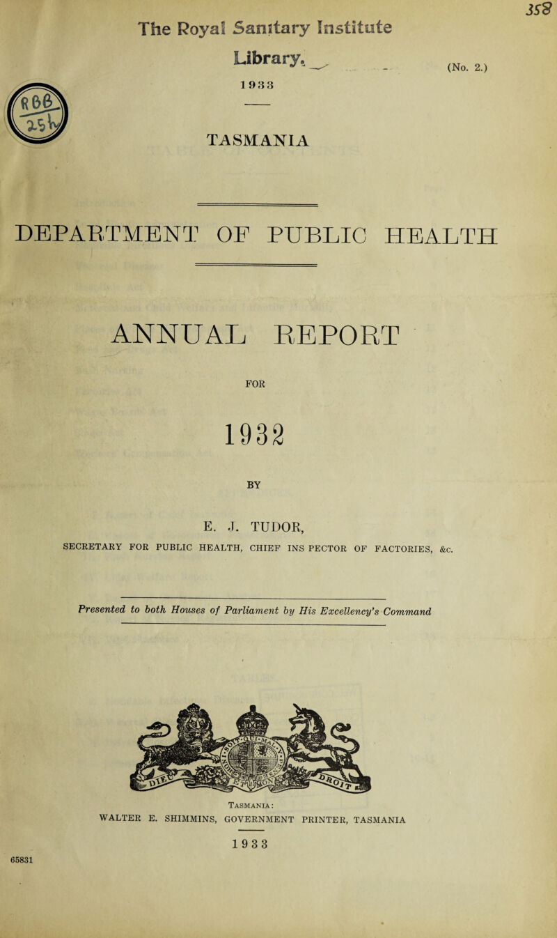 The Royal Sanitary Institute Library, 193 3 (No. 2.) TASMANIA DEPARTMENT OF PUBLIC HEALTH ANNUAL REPORT FOR 1932 BY E. J. TUDOR, SECRETARY FOR PUBLIC HEALTH, CHIEF INS PECTOR OF FACTORIES, &c. Presented to both Houses of Parliament by His Excellency’s Command Tasmania: WALTER E. SHIMMINS, GOVERNMENT PRINTER, TASMANIA 65831 1933