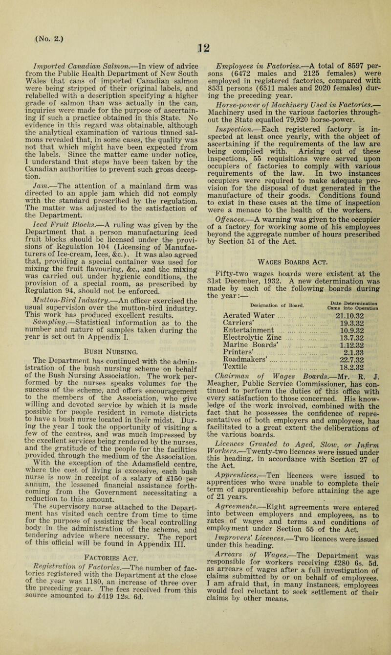 12 Imported Canadian Salmon.—In view of advice from the Public Health Department of New South Wales that cans of imported Canadian salmon were being stripped of their original labels, and relabelled with a description specifying a higher grade of salmon than was actually in the can, inquiries were made for the purpose of ascertain¬ ing if such a practice obtained in this State. No evidence in this regard was obtainable, although the analytical examination of various tinned sal¬ mons revealed that, in some cases, the quality was not that which might have been expected from the labels. Since the matter came under notice, I understand that steps have been taken by the Canadian authorities to prevent such gross decep¬ tion. Jam.—The attention of a mainland firm was directed to an apple jam which did not comply with the standard prescribed by the regulation. The matter was adjusted to the satisfaction of the Department. Iced Fruit Blocks.—A ruling was given by the Department that a person manufacturing iced fruit blocks should be licensed under the provi¬ sions of Regulation 104 (Licensing of Manufac¬ turers of Ice-cream, Ices, &c.). It was also agreed that, providing a special container was used for mixing the fruit flavouring, &c., and the mixing was carried out under hygienic conditions, the provision of a special room, as prescribed by Regulation 94, should not be enforced. Mutton-Bird Industry.—An officer exercised the usual supervision over the mutton-bird industry. This work has produced excellent results. Sampling.—Statistical information as to the number and nature of samples taken during the year is set out in Appendix I. Bush Nursing. The Department has continued with the admin¬ istration of the bush nursing scheme on behalf of the Bush Nursing Association. The work per¬ formed by the nurses speaks volumes for the success of the scheme, and offers encouragement to. the members of the Association, who give willing and devoted service by which it is made possible for people resident in remote districts to have a bush nurse located in their midst. Dur¬ ing the year I took the opportunity of visiting a few of the centres, and was much impressed by the excellent services being rendered by the nurses, and the gratitude of the people for the facilities provided through the medium of the Association. With the exception of the Adamsfield centre, where the cost of living is excessive, each bush nurse is now in receipt of a salary of £150 per annum, the lessened financial assistance forth¬ coming from the Government necessitating a reduction to this amount. The supervisory nurse attached to the Depart¬ ment has visited each centre from time to time for the purpose of assisting the local controlling body in the administration of the scheme, and tendering advice where necessary. The report of this official will be found in Appendix III. Factories Act. Registration of Factories.—The number of fac¬ tories registered with the Department at the close of the year was 1180, an increase of three over the preceding year. The fees received from this source amounted to £419 12s. 6d. Employees in Factories.—A total of 8597 per¬ sons (6472 males and 2125 females) were employed in registered factories, compared with 8531 persons (6511 males and 2020 females) dur¬ ing the preceding year. Horse-power of Machinery Used in Factories.— Machinery used in the various factories through¬ out the State equalled 79,920 horse-power. Inspection,—Each registered factory is in¬ spected at least once yearly, with the object of ascertaining if the requirements of the law are being complied with. Arising out of these inspections, 55 requisitions were served upon occupiers of factories to comply with various requirements of the law. In two instances occupiers were required to make adequate pro¬ vision for the disposal of dust generated in the manufacture of their goods. Conditions found to exist in these cases at the time of inspection were a menace to the health of the workers. Offences.—A warning was given to the occupier of a factory for working some of his employees beyond the aggregate number of hours prescribed by Section 51 of the Act. Wages Boards Act. Fifty-two wages boards were existent at the 31st December, 1932. A new determination was made by each of the following boards during the year:— Designation of Board. Date Determination Came into Operation Aerated Water. 21.10.32 Carriers’ . 19.3.32 Entertainment . 10.9.32 Electrolytic Zinc . 13.7.32 Marine Boards’ . 1.12.32 Printers’ . 2.1.33 Roadmakers’. 22.7.32 Textile. 18.2.32 Chairman of Wages Boards.—Mr. R. J. Meagher, Public Service Commissioner, has con¬ tinued to perform the duties of this office with every satisfaction to those concerned. His know¬ ledge of the work involved, combined with the fact that he possesses the confidence of repre¬ sentatives of both employers and employees, has facilitated to a great extent the deliberations of the various boards. Licences Granted to Aged, Slow, or Infirm Workers.—Twenty-two licences were issued under this heading, in accordance with Section 27 of the Act. Apprentices.—Ten licences were issued to apprentices who were unable to complete their term of apprenticeship before attaining the age of 21 years. Agreements.—Eight agreements were entered into between employers and employees, as to rates of wages and terms and conditions of employment under Section 55 of the Act. Improvers' Licences.—Two licences were issued under this heading. Arrears of Wages.—The Department was responsible for workers receiving £280 6s. 5d. as arrears of wages after a full investigation of claims submitted by or on behalf of employees. I am afraid that, in many instances, employees would feel reluctant to seek settlement of their claims by other means.