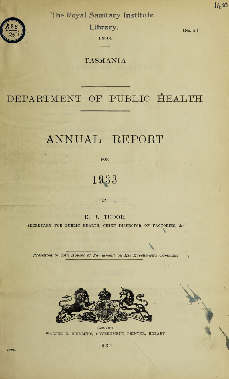 The Foj/al Sanitary Institute Library. 1 934 (No. 5.) TASMANIA DEPARTMENT OP PUBLIC HEAI.TH ANNUAL REPORT FOR E. J. TUDOR, SECRETARY FOR PUBLIC HEALTH, CHIEF INSPECTOR OF FACTORIES, &c. \ _ \ Presented to both Houses of Parliament by His Excellency’s Command \ Tasmania WALTER E. SHIMMINS, GOVERNMENT PRINTER, HOBART 70224 1934