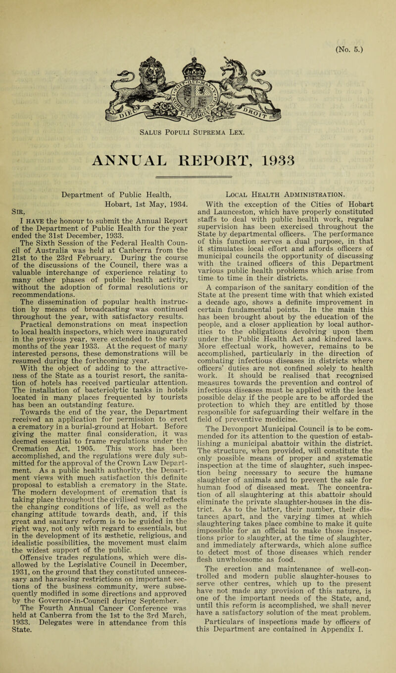 ANNUAL REPORT, 1933 Department of Public Health, Hobart, 1st May, 1934. Sir, I HAVE the honour to submit the Annual Report of the Department of Public Health for the year ended the 31st December, 1933. The Sixth Session of the Federal Health Coun¬ cil of Australia was held at Canberra from the 21st to the 23rd February. During the course of the discussions of the Council, there was a valuable interchange of experience relating to many other phases of public health activity, without the adoption of formal resolutions or recommendations. The dissemination of popular health instruc¬ tion by means of broadcasting was continued throughout the year, with satisfactory results. Practical demonstrations on meat inspection to local health inspectors, which were inaugurated in the previous year, were extended to the early months of the year 1933. At the request of many interested persons, these demonstrations will be resumed during the forthcoming year. With the object of adding to the attractive¬ ness of the State as a tourist resort, the sanita¬ tion of hotels has received particular attention. The installation of bacteriolytic tanks in hotels located in many places frequented by tourists has been an outstanding feature. Towards the end of the year, the Department received an application for permission to erect a crematory in a burial-ground at Hobart. Before giving the matter final consideration, it was deemed essential to frame regulations under the Cremation Act, 1905. This work has been accomplished, and the regulations were duly sub¬ mitted for the approval of the Crown Law Depart¬ ment. As a public health authority, the Deoart- ment views with much satisfaction this definite proposal to establish a crematory in the State. The modern development of cremation that is taking place throughout the civilised world reflects the changing conditions of life, as well as the changing attitude towards death, and, if this great and sanitary reform is to be guided in the right way, not only with regard to essentials, but in the development of its aesthetic, religious, and idealistic possibilities, the movement must claim the widest support of the public. Offensive trades regulations, which were dis¬ allowed by the Legislative Council in December, 1931, on the ground that they constituted unneces¬ sary and harassing restrictions on important sec¬ tions of the business community, were subse¬ quently modified in some directions and approved by the Governor-in-Council during September. The Fourth Annual Cancer Conference was held at Canberra from the 1st to the 3rd March, 1933. Delegates were in attendance from this State. Local Health Administration. With the exception of the Cities of Hobart and Launceston, which have properly constituted staffs to deal with public health work, regular supervision has been exercised throughout the State by departmental officers. The performance of this function serves a dual purpose, in that it stimulates local effort and affords officers of municipal councils the opportunity of discussing with the trained officers of this Department various public health problems which arise from time to time in their districts. A comparison of the sanitary condition of the State at the present time with that which existed a decade ago, shows a definite improvement in certain fundamental points. In the main this has been brought about by the education of the people, and a closer application by local author¬ ities to the obligations devolving upon them under the Public Health Act and kindred laws. More effectual work, however, remains to be accomplished, particularly in the direction of combating infectious diseases in districts where officers’ duties are not confined solely to health work. It should be realised that recognised measures towards the prevention and control of infectious diseases must be applied with the least possible delay if the people are to be afforded the protection to which they are entitled by those responsible for safeguarding their welfare in the field of preventive medicine. The Devonport Municipal Council is to be com¬ mended for its attention to the question of estab¬ lishing a municipal abattoir within the district. The structure, when provided, will constitute the only possible means of proper and systematic inspection at the time of slaughter, such inspec¬ tion being necessary to secure the humane slaughter of animals and to prevent the sale for human food of diseased meat. The concentra¬ tion of all slaughtering at this abattoir should eliminate the private slaughter-houses in the dis¬ trict. As to the latter, their number, their dis¬ tances apart, and the varying times at which slaughtering takes place combine to make it quite impossible for an official to make those inspec¬ tions prior to slaughter, at the time of slaughter, and immediately afterwards, which alone suffice to detect most of those diseases which render flesh unwholesome as food. The erection and maintenance of well-con¬ trolled and modern public slaughter-houses to serve other centres, which up to the present have not made any provision of this nature, is one of the important needs of the State, and, until this reform is accomplished, we shall never have a satisfactory solution of the meat problem. Particulars of inspections made by officers of this Department are contained in Appendix I.