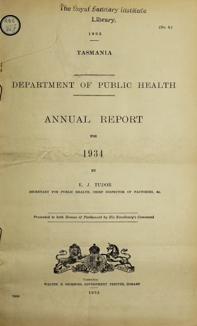 r w J* i'he Royal Saffimty Uisiimte 19 3 5 (No. 5.) TASMANIA r DEPARTMENT OF PUBLIC HEALTH ANNUAL REPORT FOR 1934 BY E. J. TUDOR SECRETARY FOR PUBLIC HEALTH, CHIEF INSPECTOR OF FACTORIES, Ac. Presented to both Houses of Parliament by His Excellency's Command Tasmania: WALTER E. SHIMMINS, GOVERNMENT PRINTER, HOBART 75983 1935