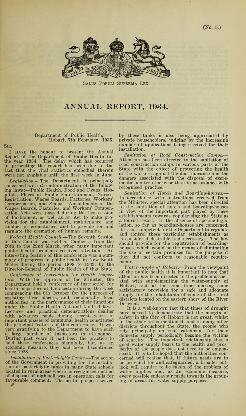 Salus Populi Suprema Lex. ANNUAL REPORT, 1934. Department of Public Health, Hobart, 7th February, 1935. Sir, I HAVE the honour to present the Annual Report of the Department of Public Health for the year 1934. The delay which has occurred in presenting the report has been due to the fact that the vital statistics embodied therein were not available until the first week in June. Legislation.- The Department is principally concerned with the administration of the follow¬ ing laws:—Public Health, Food and Drugs, Hos¬ pitals, Places of Public Entertainment, Nurses’ Registration, Wages Boards, Factories, Workers’ Compensation, and Shops. Amendments of the Wages Boards, Factories, and Workers’ Compen¬ sation Acts were passed during the last session of Parliament, as well as an Act to make pro¬ vision for the establishment, maintenance, and conduct of crematories, and to provide for and regulate the cremation of human remains. Federal Health Council.—The Seventh Session of this Council was held at Canberra from the 20th to the 22nd March, when many important public health problems received attention. An interesting feature of this conference was a sum¬ mary of progress in public health in New South Wales during the period 1898 to 1933, by the Director-General of Public Health of that State. Co?iference of Instruction for Health Inspec¬ tors.—With the approval of the Minister, the Department held a conference of instruction for health inspectors at Launceston during the week commencing the 8th October for the purpose of assisting these officers, and, incidentally, local authorities, in the performance of their functions under the Public Health Act and kindred laws. Lectures and practical demonstrations dealing with advances made during recent years in important phases of communal health constituted the principal features of this conference. It was very gratifying to the Department to have such a large number of inspectors in attendance. During past years it had been the practice to hold these conferences biennially, but, as an economic measure, they had been discontinued since 1928. Installation of Bacteriolytic Tanks.—The action of the Government in providing for the installa¬ tion of bacteriolytic tanks in many State schools located in rural areas where no recognised method of disposal of nightsoil was in operation calls for favourable comment. The useful purpose served by these tanks is also being appreciated by private householders, judging by the increasing number of applications being received for their installation. Sanitation of Road Construction Camps.— Attention has been directed to the sanitation of road construction camps in various parts of the State with the object of protecting the health of the workers against the dust nuisance and the dangers associated with the disposal of excre- mental matter otherwise than in accordance with recognised practice. Sanitation of Hotels and Boarding-houses.— In accordance with instructions received from the Minister, special attention has been directed to the sanitation of hotels and boarding-houses in view of the important part played by these establishments towards popularising the State as a tourist resort. In the absence of specific legis¬ lation, so far as boarding-houses are concerned, it is not competent for the Department to regulate and control these particular establishments as is considered desirable and necessary. The law should provide for the registration of boarding¬ houses, which would be the means of eliminating the use of certain premises for the purpose if they did not conform to reasonable require¬ ments. Water-supply of Hobart.—From the viewpoint of the public health it is important to note that attention has been directed to the problem associ¬ ated with supplementing the water-supply of Hobart, and, at the same time, making some satisfactory provision for a safe and adequate supply for the inhabitants of some of the rural districts located on the eastern shore of the River Derwent. It is a well-known fact that times of drought have served to demonstrate that the margin of safety in the City of Hobart is not great, whilst in the other areas mentioned, and in many other districts throughout the State, the people who rely principally on roof catchment for their domestic supply periodically become the victims of scarcity. The important relationship that a good water-supply bears to the health and pros¬ perity of the people does not need to be empha¬ sised. It is to be hoped that the authorities con¬ cerned will realise that, if future needs are to be provided for and safeguarded, a broader out¬ look will require to be taken of the problem of water-supplies and, as an economic measure, every possible endeavour made towards the group¬ ing of areas for water-supply purposes.