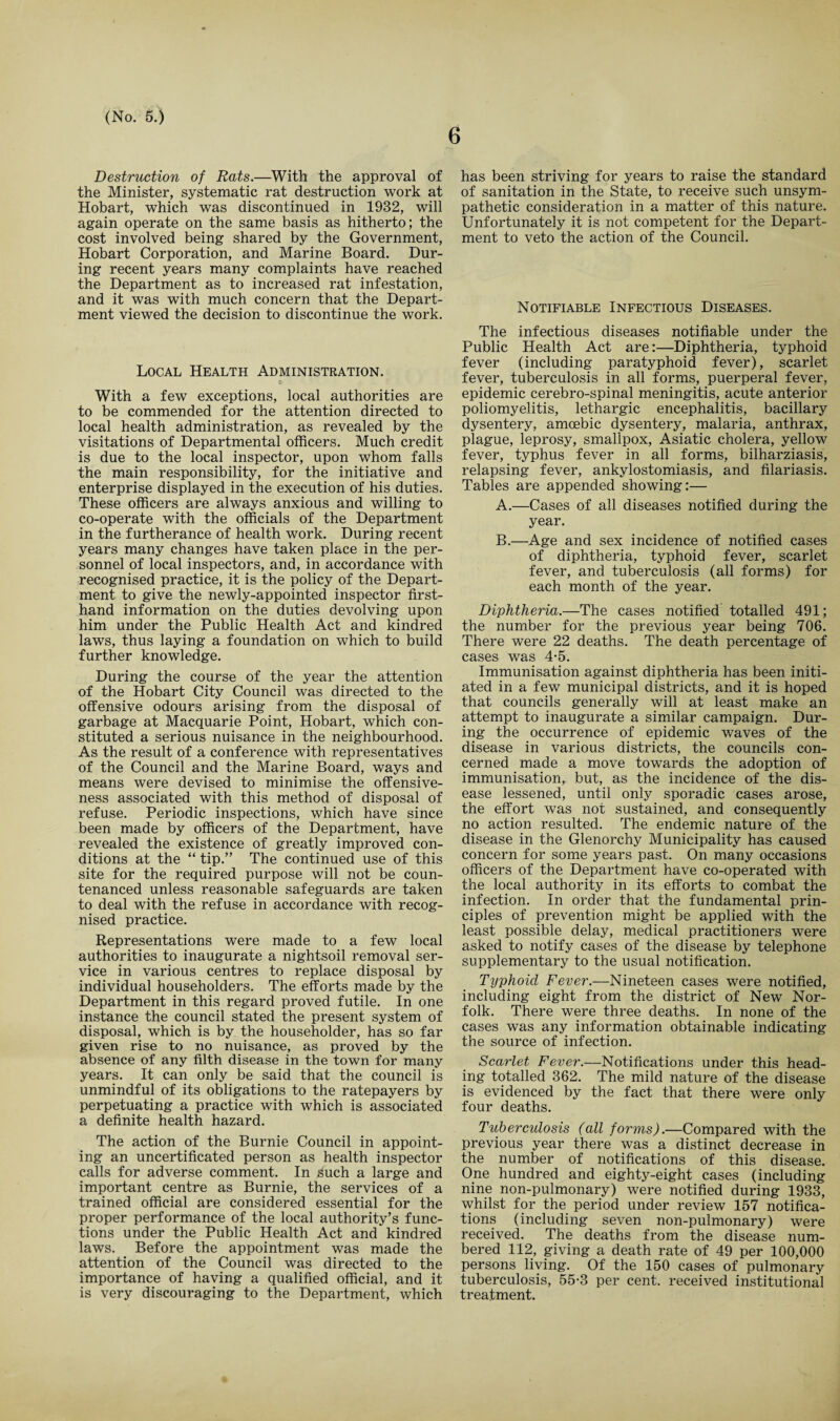 6 Destruction of Rats.—With the approval of the Minister, systematic rat destruction work at Hobart, which was discontinued in 1932, will again operate on the same basis as hitherto; the cost involved being shared by the Government, Hobart Corporation, and Marine Board. Dur¬ ing recent years many complaints have reached the Department as to increased rat infestation, and it was with much concern that the Depart¬ ment viewed the decision to discontinue the work. Local Health Administration. $ With a few exceptions, local authorities are to be commended for the attention directed to local health administration, as revealed by the visitations of Departmental officers. Much credit is due to the local inspector, upon whom falls the main responsibility, for the initiative and enterprise displayed in the execution of his duties. These officers are always anxious and willing to co-operate with the officials of the Department in the furtherance of health work. During recent years many changes have taken place in the per¬ sonnel of local inspectors, and, in accordance with recognised practice, it is the policy of the Depart¬ ment to give the newly-appointed inspector first¬ hand information on the duties devolving upon him under the Public Health Act and kindred laws, thus laying a foundation on which to build further knowledge. During the course of the year the attention of the Hobart City Council was directed to the offensive odours arising from the disposal of garbage at Macquarie Point, Hobart, which con¬ stituted a serious nuisance in the neighbourhood. As the result of a conference with representatives of the Council and the Marine Board, ways and means were devised to minimise the offensive¬ ness associated with this method of disposal of refuse. Periodic inspections, which have since been made by officers of the Department, have revealed the existence of greatly improved con¬ ditions at the “ tip.” The continued use of this site for the required purpose will not be coun¬ tenanced unless reasonable safeguards are taken to deal with the refuse in accordance with recog¬ nised practice. Representations were made to a few local authorities to inaugurate a nightsoil removal ser¬ vice in various centres to replace disposal by individual householders. The efforts made by the Department in this regard proved futile. In one instance the council stated the present system of disposal, which is by the householder, has so far given rise to no nuisance, as proved by the absence of any filth disease in the town for many years. It can only be said that the council is unmindful of its obligations to the ratepayers by perpetuating a practice with which is associated a definite health hazard. The action of the Burnie Council in appoint¬ ing an uncertificated person as health inspector calls for adverse comment. In such a large and important centre as Burnie, the services of a trained official are considered essential for the proper performance of the local authority’s func¬ tions under the Public Health Act and kindred laws. Before the appointment was made the attention of the Council was directed to the importance of having a qualified official, and it is very discouraging to the Department, which has been striving for years to raise the standard of sanitation in the State, to receive such unsym¬ pathetic consideration in a matter of this nature. Unfortunately it is not competent for the Depart¬ ment to veto the action of the Council. Notifiable Infectious Diseases. The infectious diseases notifiable under the Public Health Act are:—Diphtheria, typhoid fever (including paratyphoid fever), scarlet fever, tuberculosis in all forms, puerperal fever, epidemic cerebro-spinal meningitis, acute anterior poliomyelitis, lethargic encephalitis, bacillary dysentery, amoebic dysentery, malaria, anthrax, plague, leprosy, smallpox, Asiatic cholera, yellow fever, typhus fever in all forms, bilharziasis, relapsing fever, ankylostomiasis, and filariasis. Tables are appended showing:— A. —Cases of all diseases notified during the year. B. —Age and sex incidence of notified cases of diphtheria, typhoid fever, scarlet fever, and tuberculosis (all forms) for each month of the year. Diphtheria.—The cases notified totalled 491; the number for the previous year being 706. There were 22 deaths. The death percentage of cases was 4-5. Immunisation against diphtheria has been initi¬ ated in a few municipal districts, and it is hoped that councils generally will at least make an attempt to inaugurate a similar campaign. Dur¬ ing the occurrence of epidemic waves of the disease in various districts, the councils con¬ cerned made a move towards the adoption of immunisation, but, as the incidence of the dis¬ ease lessened, until only sporadic cases arose, the effort was not sustained, and consequently no action resulted. The endemic nature of the disease in the Glenorchy Municipality has caused concern for some years past. On many occasions officers of the Department have co-operated with the local authority in its efforts to combat the infection. In order that the fundamental prin¬ ciples of prevention might be applied with the least possible delay, medical practitioners were asked to notify cases of the disease by telephone supplementary to the usual notification. Typhoid Fever.—Nineteen cases were notified, including eight from the district of New Nor¬ folk. There were three deaths. In none of the cases was any information obtainable indicating the source of infection. Scarlet Fever.—Notifications under this head¬ ing totalled 362. The mild nature of the disease is evidenced by the fact that there were only four deaths. Tuberculosis (all forms).—Compared with the previous year there was a distinct decrease in the number of notifications of this disease. One hundred and eighty-eight cases (including nine non-pulmonary) were notified during 1933, whilst for the period under review 157 notifica¬ tions (including seven non-pulmonary) were received. The deaths from the disease num¬ bered 112, giving a death rate of 49 per 100,000 persons living. Of the 150 cases of pulmonary tuberculosis, 55-3 per cent, received institutional treatment.