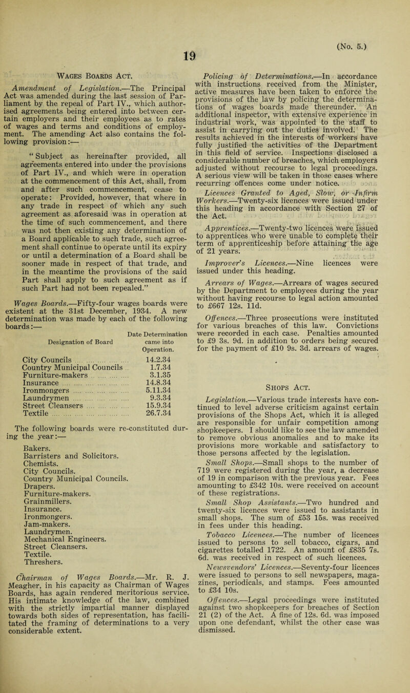 Wages Boards Act. Amendment of Legislation.—The Principal Act was amended during the last session of Par¬ liament by the repeal of Part IV., which author¬ ised agreements being entered into between cer¬ tain employers and their employees as to rates of wages and terms and conditions of employ¬ ment. The amending Act also contains the fol¬ lowing provision:— “ Subject as hereinafter provided, all agreements entered into under the provisions of Part IV., and which were in operation at the commencement of this Act, shall, from and after such commencement, cease to operate: Provided, however, that where in any trade in respect of which any such agreement as aforesaid was in operation at the time of such commencement, and there was not then existing any determination of a Board applicable to such trade, such agree¬ ment shall continue to operate until its expiry or until a determination of a Board shall be sooner made in respect of that trade, and in the meantime the provisions of the said Part shall apply to such agreement as if such Part had not been repealed.” Wages Boards.—Fifty-four wages boards were existent at the 31st December, 1934. A new determination was made by each of the following boards:— Date Determination Designation of Board came into Operation. City Councils . 14.2.34 Country Municipal Councils 1.7.34 Furniture-makers . 3.1.35 Insurance . 14.8.34 Ironmongers . 5.11.34 Laundrymen . 9.3.34 Street Cleansers . 15.9.34 Textile . 26.7.34 The following boards were re-constituted dur¬ ing the year:— Bakers. Barristers and Solicitors. Chemists. City Councils. Country Municipal Councils. Drapers. Furniture-makers. Grainmillers. Insurance. Ironmongers. Jam-makers. Laundrymen. Mechanical Engineers. Street Cleansers. Textile. Threshers. Chairman of Wages Boards.—Mr. R. J. Meagher, in his capacity as Chairman of Wages Boards, has again rendered meritorious service. His intimate knowledge of the law, combined with the strictly impartial manner displayed towards both sides of representation, has facili¬ tated the framing of determinations to a very considerable extent. Policing of Determinations.—In accordance with instructions received from the Minister, active measures have been taken to enforce the provisions of the law by policing the determina¬ tions of wages boards made thereunder. An additional inspector, with extensive experience in industrial work, was appointed to the staff to assist in carrying out the duties involved. The results achieved in the interests of workers have fully justified the activities of the Department in this field of service. Inspections disclosed a considerable number of breaches, which employers adjusted without recourse to legal proceedings. A serious view will be taken in those cases where recurring offences come under notice. Licences Granted to Aged, Slow, or Infirm Workers.—Twenty-six licences were issued under this heading in accordance with Section 27 of the Act. , ( ' . . \ i ' * r > 4.,... v ny. Apprentices.—Twenty-two licences were issued to apprentices who were unable to complete their term of apprenticeship before attaining the age of 21 years. ■ Improver’s Licences.—Nine licences were issued under this heading. Arrears of Wages.—Arrears of wages secured by the Department to employees during the year without having recourse to legal action amounted to £667 12s. lid. Offences.—Three prosecutions were instituted for various breaches of this law. Convictions were recorded in each case. Penalties amounted to £9 3s. 9d. in addition to orders being secured for the payment of £10 9s. 3d. arrears of wages. Shops Act. Legislation.—Various trade interests have con¬ tinued to level adverse criticism against certain provisions of the Shops Act, which it is alleged are responsible for unfair competition among shopkeepers. I should like to see the law amended to remove obvious anomalies and to make its provisions more workable and satisfactory to those persons affected by the legislation. Small Shops.—Small shops to the number of 719 were registered during the year, a decrease of 19 in comparison with the previous year. Fees amounting to £342 10s. were received on account of these registrations. Small Shop Assistants.—Two hundred and twenty-six licences were issued to assistants in small shops. The sum of £53 15s. was received in fees under this heading. Tobacco Licences.—The number of licences issued to persons to sell tobacco, cigars, and cigarettes totalled 1722. An amount of £835 7s. 6d. was received in respect of such licences. Newsvendors’ Licences.—Seventy-four licences were issued to persons to sell newspapers, maga¬ zines, periodicals, and stamps. Fees amounted to £34 10s. Offences.—Legal proceedings were instituted against two shopkeepers for breaches of Section 21 (2) of the Act. A fine of 12s. 6d. was imposed upon one defendant, whilst the other case was dismissed.