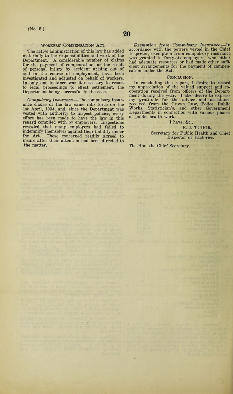 20 Workers’ Compensation Act. The active administration of this law has added materially to the responsibilities and work of the Department. A considerable number of claims for the payment of compensation, as the result of personal injury by accident arising out of and in the course of employment, have been investigated and adjusted on behalf of workers. In only one instance was it necessary to resort to legal proceedings to effect settlement, the Department being successful in the case. Compulsory Insurance.—The compulsory insur¬ ance clause of the law came into force on the 1st April, 1934, and, since the Department was vested with authority to inspect policies, every effort has been made to have the law in this regard complied with by employers. Inspections revealed that many employers had failed to indemnify themselves against their liability under the Act. Those concerned readily agreed to insure after their attention had been directed to the matter. Exemption from Compulsory Insurance.—In accordance with the powers vested in the Chief Inspector, exemption from compulsory insurance was granted to forty-six employers, who either had adequate resources or had made other suffi¬ cient arrangements for the payment of compen¬ sation under the Act. Conclusion. In concluding this report, I desire to record my appreciation of the valued support and co¬ operation received from officers of the Depart¬ ment during the year. I also desire to express my gratitude for the advice and assistance received from the Crown Law, Police, Public Works, Statistician’s, and other Government Departments in connection with various phases of public health work. I have, &c., E. J. TUDOR, Secretary for Public Health and Chief Inspector of Factories. The Hon. the Chief Secretary. /