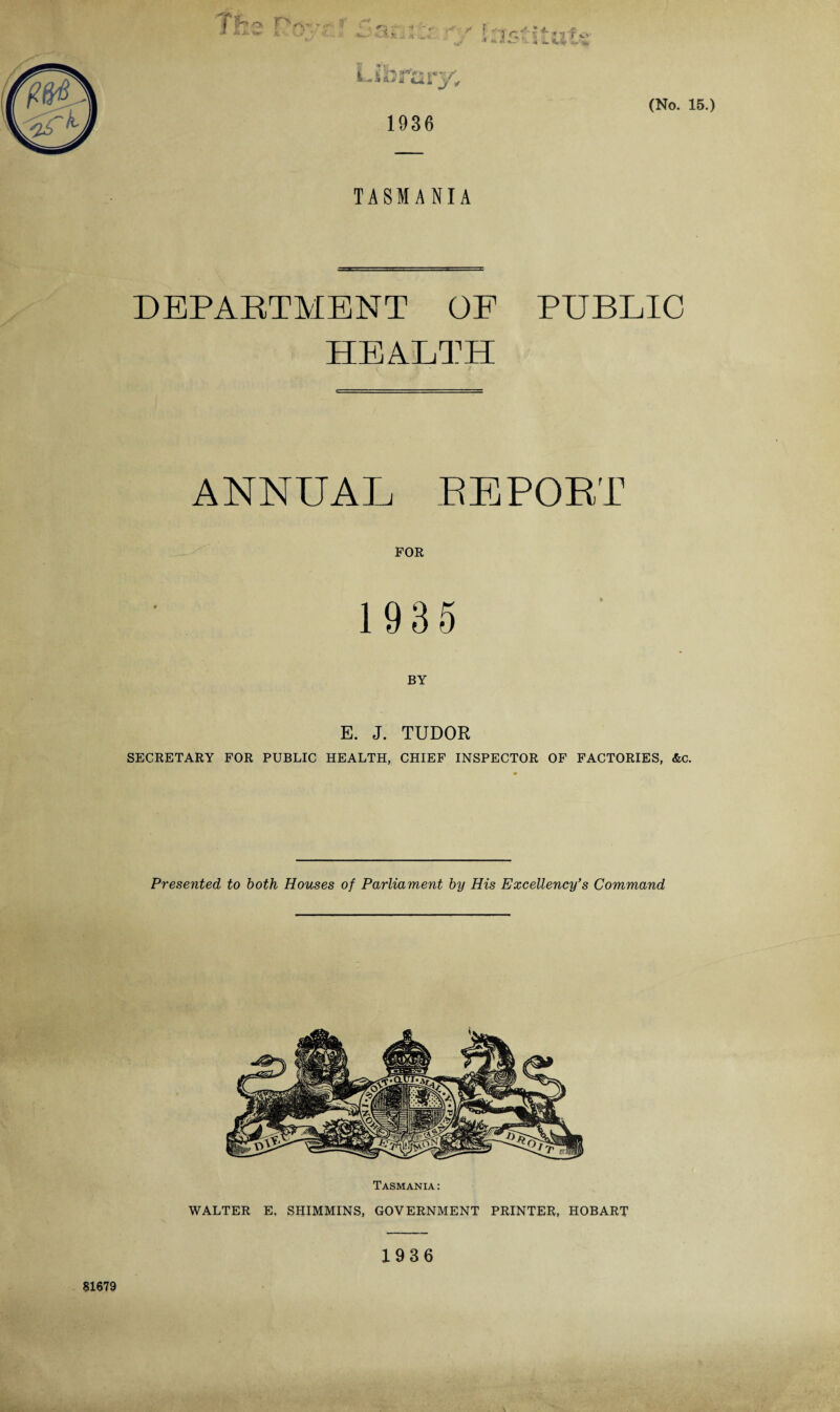 TASMANIA DEPARTMENT OF PUBLIC HEALTH ANNUAL REPORT FOR 1935 BY E. J. TUDOR SECRETARY FOR PUBLIC HEALTH, CHIEF INSPECTOR OF FACTORIES, &c. Presented to both Houses of Parliament by His Excellency’s Command Tasmania: WALTER E, SHIMMINS, GOVERNMENT PRINTER, HOBART 1936 8X679