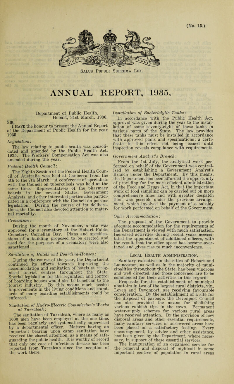 Salus Populi Suprema Lex. ANNUAL REPORT, 1935. Department of Public Health, Hobart, 31st March, 1936. Sir, I have the honour to present the Annual Report of the Department of Public Health for the year 1935. Legislation: The law relating to public health was consoli¬ dated and amended by the Public Health Act, 1935. The Workers’ Compensation Act was also amended during the year. Federal Health Council: The Eighth Session of the Federal Health Coun¬ cil of Australia was held at Canberra from the 4th to the 7th March. A conference of specialists with the Council on tuberculosis was held at the same time. Representatives of the pharmacy boards in the several States, Government Analysts, and other interested parties also partici¬ pated in a conference with the Council on poisons legislation. During the course of its delibera¬ tions, the Council also devoted attention to mater¬ nal mortality. Cremation: During the month of November, a site was approved for a crematory at the Hobart Public Cemetery, Cornelian Bay. Plans and specifica¬ tions of a building proposed to be erected and used for the purposes of a crematory were also sanctioned. Sanitation of Hotels and Boarding-Houses: During the course of the year, the Department continued its efforts towards improving the accommodation and sanitation of hotels at recog¬ nised tourist centres throughout the State. Special legislation for the regulation and control of boarding houses would also be beneficial to the tourist industry. By this means much needed improvements in the living conditions and stand¬ ards of many boarding establishments could be enforced. Sanitation of Hydro-Electric Commission's Works at Tarraleah: The sanitation of Tarraleah, where as many as 1600 men have been employed at the one time, has been regularly and systematically supervised by a departmental officer. Matters having an important bearing upon camp sanitation have received the closest attention, as a means of safe¬ guarding the public health. It is worthy of record that only one case of infectious disease has been reported from Tarraleah since the inception of the work there. Installation of Bacteriolytic Tanks: In accordance with the Public Health Act, approval was given during the year to the instal¬ lation of some seventy-eight of these tanks in various parts of the State. The law provides that these tanks must be installed in accordance with approved plans and specifications; a certi¬ ficate to this effect not being issued until inspection reveals compliance with requirements. Government Analyst's Branch: From the 1st July, the analytical work per¬ formed on behalf of the Government was central¬ ised by establishing a Government Analyst’s Branch under the Department. By this means, the Department has been afforded the opportunity of providing for the more efficient administration of the Food and Drugs Act, in that the important work of food sampling can be carried out on more comprehensive lines and with greater despatch than was possible under the previous arrange¬ ment, which involved the payment of a subsidy for work performed on behalf of the Government. Office Accommodation: The proposal of the Government to provide adequate accommodation for the requirements of the Department is viewed with much satisfaction. Increased activities during recent years necessi¬ tated the appointment of additional officers, with the result that the office space has become over¬ taxed and gives rise to much inconvenience. Local Health Administration. Sanitary executive in the cities of Hobart and Launceston, as well as in the majority of muni¬ cipalities throughout the State, has been vigorous and well directed, and those concerned are to be commended for their activities in this regard. Proposals for the establishment of municipal abattoirs in two of the largest rural districts, viz., Leven and Devonport, are receiving favourable consideration. By the establishment of a site for the disposal of garbage, the Devonport Council has also nrovided the means for abolishing various rubbish tips in the town. Permanent water-supply schemes for various rural areas have received attention. By the provision of new disposal areas and other essential requirements, many sanitary services in unsewered areas have been placed on a satisfactory footing. Every encouragement, by advice and other assistance, has been given by the Department, where neces- sarv, in support of these essential services. The inauguration of an organised service for the removal and disposal of nightsoil in some important centres of population in rural areas