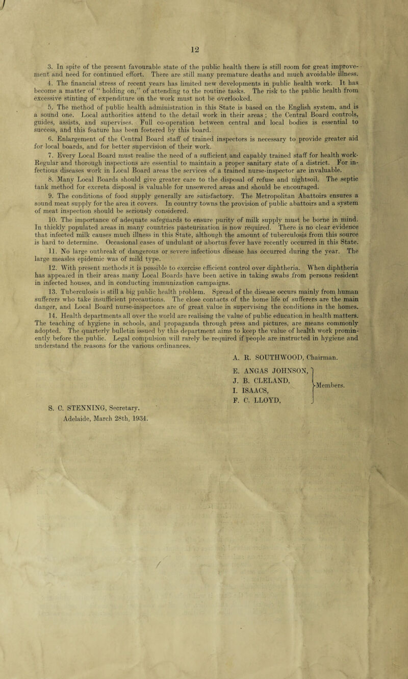 / 12 3. Tn spite of the present favourable state of the public health there is still room for great improve¬ ment and need for continued effort. There are still many premature deaths and much avoidable illness. 4. The financial stress of recent years has limited new developments in public health work. It has become a matter of “ holding on,” of attending to the routine tasks. The risk to the public health from excessive stinting of expenditure on the work must not be overlooked. 5. The method of public health administration in this State is based on the English system, and is a sound one. Local authorities attend to the detail work in their areas ; the Central Board controls, guides, assists, and supervises. Full co-operation between central and local bodies is essential to success, and this feature has been fostered by this board. 6. Enlargement of the Central Board staff of trained inspectors is necessary to provide greater aid for local boards, and for better supervision of their work. 7. Every Local Board must realise the need of a sufficient and capably trained staff for health work- Regular and thorough inspections are essential to maintain a proper sanitary state of a district. For in¬ fectious diseases work in Local Board areas the services of a trained nurse-inspector are invaluable. 8. Many Local Boards should give greater care to the disposal of refuse and nightsoil. The septic tank method for excreta disposal is valuable for unsewered areas and should be encouraged. 9. The conditions of food supply generally are satisfactory. The Metropolitan Abattoirs ensures a sound meat supply for the area it covers. In country towns the provision of public abattoirs and a system of meat inspection should be seriously considered. 10. The importance of adequate safeguards to ensure purity of milk supply must be borne in mind. In thickly populated areas in many countries pasteurization is now required. There is no clear evidence that infected milk causes much illness in this State, although the amount of tuberculosis from this source is hard to determine. Occasional cases of undulant or abortus fever have recently occurred in this State. 11. No large outbreak of dangerous or severe infectious disease has occurred during the year. The large measles epidemic was of mild type. 12. With present methods it is possible to exercise efficient control over diphtheria. When diphtheria has appeared in their areas many Local Boards have been active in taking swabs from persons resident in infected houses, and in conducting immunization campaigns. 13. Tuberculosis is still a big public health problem. Spread of the disease occurs mainly from human sufferers who take insufficient precautions. The close contacts of the home life of sufferers are the main danger, and Local Board nurse-inspectors are of great value in supervising the conditions in the homes. 14. Health departments all over the world are realising the value of public education in health matters. The teaching of hygiene in schools, and propaganda through press and pictures, are means commonly adopted. The quarterly bulletin issued by this department aims to keep the value of health work promin¬ ently before the public. Legal compulsion will rarely be required if people are instructed in hygiene and understand the reasons for the various ordinances. A. R. SOUTHWOOD, Chairman. E. ANGAS JOHNSON, J. B. CLELAND, I. ISAACS, F. C. LLOYD, ►Members. S. C. STENNING, Secretary. Adelaide, March 28th, 1934.