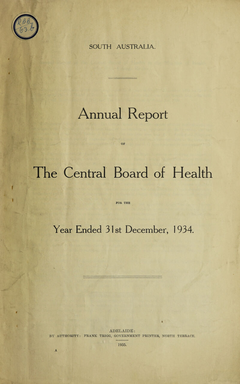 SOUTH AUSTRALIA. Annual Report The Central Board of Health t x FOR THE Year Ended 31st December, 1934. ADELAIDE: BY AUTHORITY: FRANK TRIGG, GOVERNMENT PRINTER, NORTH TERRACE. 1935. A