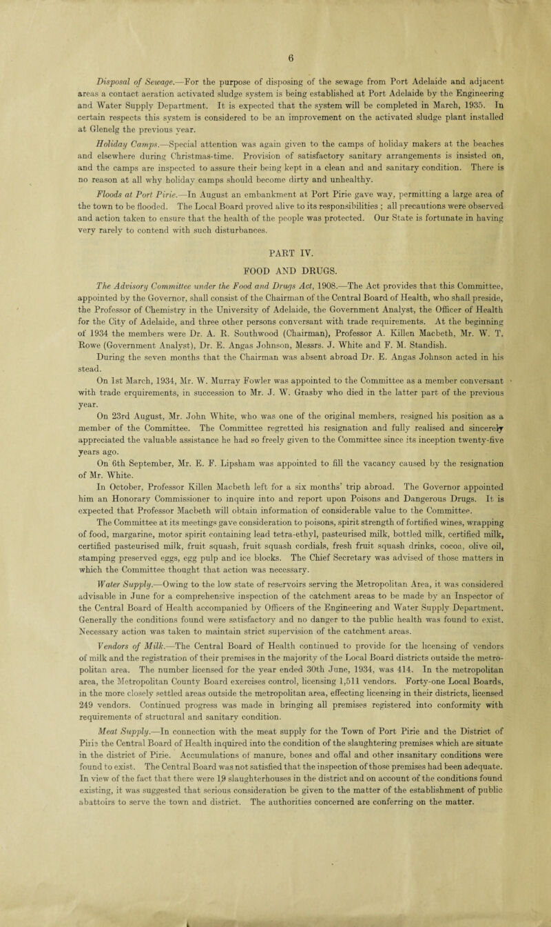 Disposal of Sewage.—For the purpose of disposing of the sewage from Port Adelaide and adjacent areas a contact aeration activated sludge system is being established at Port Adelaide by the Engineering and Water Supply Department. It is expected that the system will be completed in March, 1935. In certain respects this system is considered to be an improvement on the activated sludge plant installed at Glenelg the previous year. Holiday Camps.—Special attention was again given to the camps of holiday makers at the beaches and elsewhere during Christmas-time. Provision of satisfactory sanitary arrangements is insisted on, and the camps are inspected to assure their being kept in a clean and and sanitary condition. There is no reason at all why holiday camps should become dirty and unhealthy. Floods at Port Pirie.—In August an embankment at Port Pirie gave way, permitting a large area of the town to be flooded. The Local Board proved alive to its responsibilities ; all precautions were observed and action taken to ensure that the health of the people was protected. Our State is fortunate in having very rarely to contend with such disturbances. PART IV. FOOD AND DRUGS. The Advisory Committee under the Food and Drugs Act, 1908.—The Act provides that this Committee, appointed by the Governor, shall consist of the Chairman of the Central Board of Health, who shall preside, the Professor of Chemistry in the University of Adelaide, the Government Analyst, the Officer of Health for the City of Adelaide, and three other persons conversant with trade requirements. At the beginning of 1934 the members were Dr. A. R. Southwood (Chairman), Professor A. Killen Macbeth, Mr. W. T. Rowe (Government Analyst), Dr. E. Angas Johnson, Messrs. J. White and F. M. Standish. During the seven months that the Chairman was absent abroad Dr. E. Angas Johnson acted in his stead. On 1st March, 1934, Mr. W. Murray Fowler was appointed to the Committee as a member conversant • with trade erquirements, in succession to Mr. J. W. Grasby who died in the latter part of the previous year. On 23rd August, Mr. John White, who was one of the original members, resigned his position as a member of the Committee. The Committee regretted his resignation and fully realised and sincerely appreciated the valuable assistance he had so freely given to the Committee since its inception twenty-five years ago. On 6th September, Mr. E. F. Lipsham was appointed to fill the vacancy caused by the resignation of Mr. White. In October, Professor Killen Macbeth left for a six months’ trip abroad. The Governor appointed him an Honorary Commissioner to inquire into and report upon Poisons and Dangerous Drugs. It is expected that Professor Macbeth will obtain information of considerable value to the Committee. The Committee at its meetings gave consideration to poisons, spirit strength of fortified wines, wrapping of food, margarine, motor spirit containing lead tetra-ethvl, pasteurised milk, bottled milk, certified milk, certified pasteurised milk, fruit squash, fruit squash cordials, fresh fruit squash drinks, cocoa, olive oil, stamping preserved eggs, egg pulp and ice blocks. The Chief Secretary was advised of those matters in which the Committee thought that action was necessary. Water Supply.—Owing to the low state of reservoirs serving the Metropolitan Area, it was considered advisable in June for a comprehensive inspection of the catchment areas to be made by an Inspector of the Central Board of Health accompanied by Officers of the Engineering and Water Supply Department. Generally the conditions found were satisfactory and no danger to the public health was found to exist. Necessary action was taken to maintain strict supervision of the catchment areas. Vendors of Milk.—The Central Board of Health continued to provide for the licensing of vendors of milk and the registration of their premises in the majority of the Local Board districts outside the metro¬ politan area. The number licensed for the year ended 30th June, 1934, was 414. In the metropolitan area, the Metropolitan County Board exercises control, licensing 1,511 vendors. Forty-one Local Boards, in the more closely settled areas outside the metropolitan area, effecting licensing in their districts, licensed 249 vendors. Continued progress was made in bringing all premises registered into conformity with requirements of structural and sanitary condition. Meat Supply.—In connection with the meat supply for the Town of Port Pirie and the District of Piiie the Central Board of Health inquired into the condition of the slaughtering premises which are situate in the district of Pirie. Accumulations of manure, bones and offal and other insanitary conditions were found to exist. The Central Board was not satisfied that the inspection of those premises had been adequate. In view of the fact that there were 19 slaughterhouses in the district and on account of the conditions found existing, it was suggested that serious consideration be given to the matter of the establishment of public abattoirs to serve the town and district. The authorities concerned are conferring on the matter. i