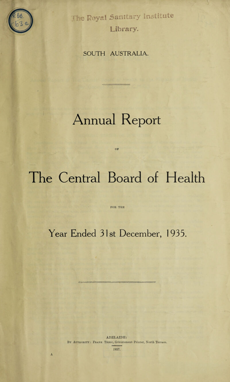 rhe Royal Sanitary Institute Library. SOUTH AUSTRALIA. Annual Report OF The Central Board of Health FOR THE Year Ended 31 st December, 1933. ADELAIDE: By Authority : Frank Trigg, Government Printer, North Terrace. 1937. A