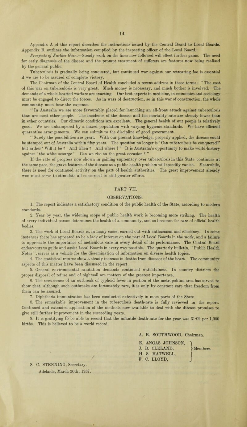 Appendix A of this report describes the instructions issued by the Central Board to Local Boards. Appendix B. outlines the information compiled by the inspecting officer of the Local Board. Prospects of Further Gain.—Steady work on the lines now followed will effect further gains. The need for early diagnosis of the disease and the prompt treatment of sufferers are features now being realised by the general public. Tuberculosis is gradually being conquered, but continued war against our retreating foe is essential if we are to be assured of complete victory. The Chairman of the Central Board of Health concluded a recent address in these terms : “ The cost of this war on tuberculosis is very great. Much money is necessary, and much bother is involved. The demands of a whole-hearted warfare are exacting. Our best experts in medicine, in economics and sociology must be engaged to direct the forces. As in wars of destruction, so in this war of construction, the whole community must bear the expense. “ In Australia we are more favourably placed for launching .an all-front attack against tuberculosis than are most other people. The incidence of the disease and the mortality rate are already lower than in other countries. Our climatic conditions are excellent. The general health of our people is relatively good. We are unhampered by a mixed population with varying hygienic standards. We have efficient quarantine arrangements. We can submit to the discipline of good government. “ Surely the possibilities are great. With our present knowledge, properly applied, the disease could be stamped out of Australia within fifty years. The question no longer is ‘ Can tuberculosis be conquered?’ but rather ‘ Will it be ? And when ? And where ? ’ It is Australia’s opportunity to make world-history against ‘ the white scourge ’. Can we rise to the great occasion ? ” If the rate of progress now shown in gaining supremacy over tuberculosis in this State continues at the same pace, the grave features of the disease as a public health problem will speedily vanish. Meanwhile, there is need for continued activity on the part of health authorities. The great improvement already won must serve to stimulate all concerned to still greater efforts. PART VII. OBSERVATIONS. 1. The report indicates a satisfactory condition of the public health of the State, according to modern standards. 2. Year by year, the widening scope of public health work is becoming more striking. The health of every individual person determines the health of a community, and so becomes 1 he care of official health bodies. 3. The work of Local Boards is, in many cases, carried out with enthusiasm and efficiency. In some instances there has appeared to be a lack of interest on the part of Local Boards in the work, and a failure to appreciate the importance of meticulous care in every detail of its performance. The Central Board endeavours to guide and assist Local Boards in every way possible. The quarterly bulletin, “ Public Health Notes ”, serves as a vehicle for the dissemination of information on diverse health topics. 4. The statistical returns show a steady increase in deaths from diseases of the heart. The community aspects of this matter have been discussed in the report. 5. General environmental sanitation demands continued watchfulness. In country districts the proper disposal of refuse and of nightsoil are matters of the greatest importance. 6. The occurrence of an outbreak of typhoid fever in portion of the metropolitan area has served to show that, although such outbreaks are fortunately rare, it is only by constant care that freedom from them can be assured. 7. Diphtheria immunization has been conducted extensively in most parts of the State. 8. The remarkable improvement in the tuberculosis death-rate is fully reviewed in the report. Continued and extended application of the methods now available to deal with the disease promises to give still further improvement in the succeeding years. 9. It is gratifying to be able to record that the infantile death-rate for the year was 31-09 per 1,000 births. This is believed to be a world record. A. R. SOUTHWOOD, Chairman. E. ANGAS JOHNSON, J. B. CLELAND, ^-Members. H. S. HATWELL, F. C. LLOYD, J S. C. STENNING, Secretary. Adelaide, March 30th, 1937.