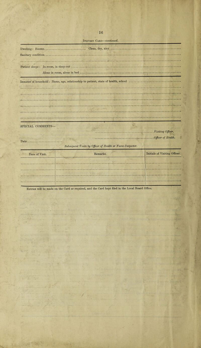 Inquiry Card—continued. Dwelling: Rooms.. Clean, dry, airy . Sanitary condition. Patient sleeps : In room, in sleep-out. Alone in room, alone in bed.. Inmates of household : Name, age, relationship to patient, state of health, school SPECIAL COMMENTS— .Visiting Officer. ..Officer of Health. Date. Subsequent Visits by Officer of Health or Nurse-Inspector. Date of Visit. Remarks. Initials of Visiting Officer. V' V • Entries will be made on the Card as required, and the Card kept filed in the Local Board Office.