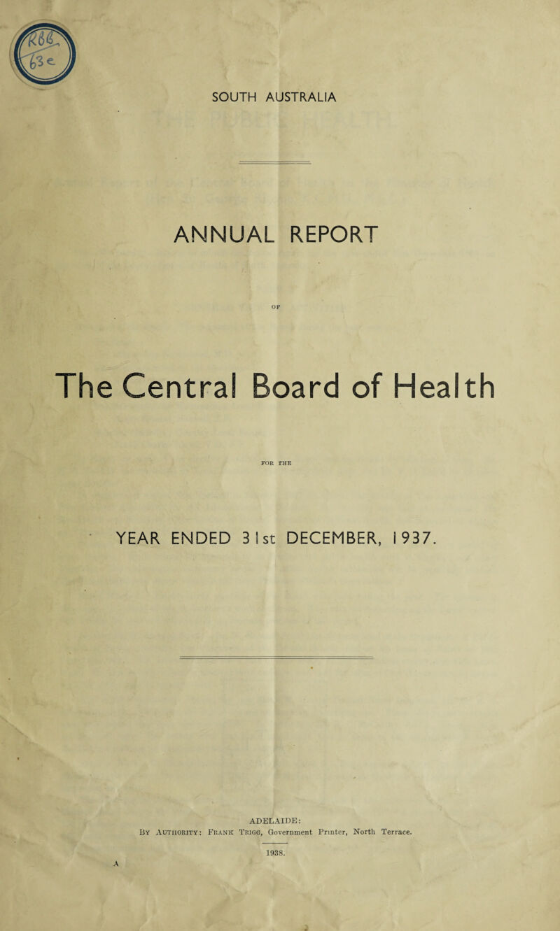 SOUTH AUSTRALIA ANNUAL REPORT The Central Board of Health FOR THE YEAR ENDED 3 1st DECEMBER, 1937. ADELAIDE: By Authority: Frank Trigg, Government Printer, North Terrace. A 1938.