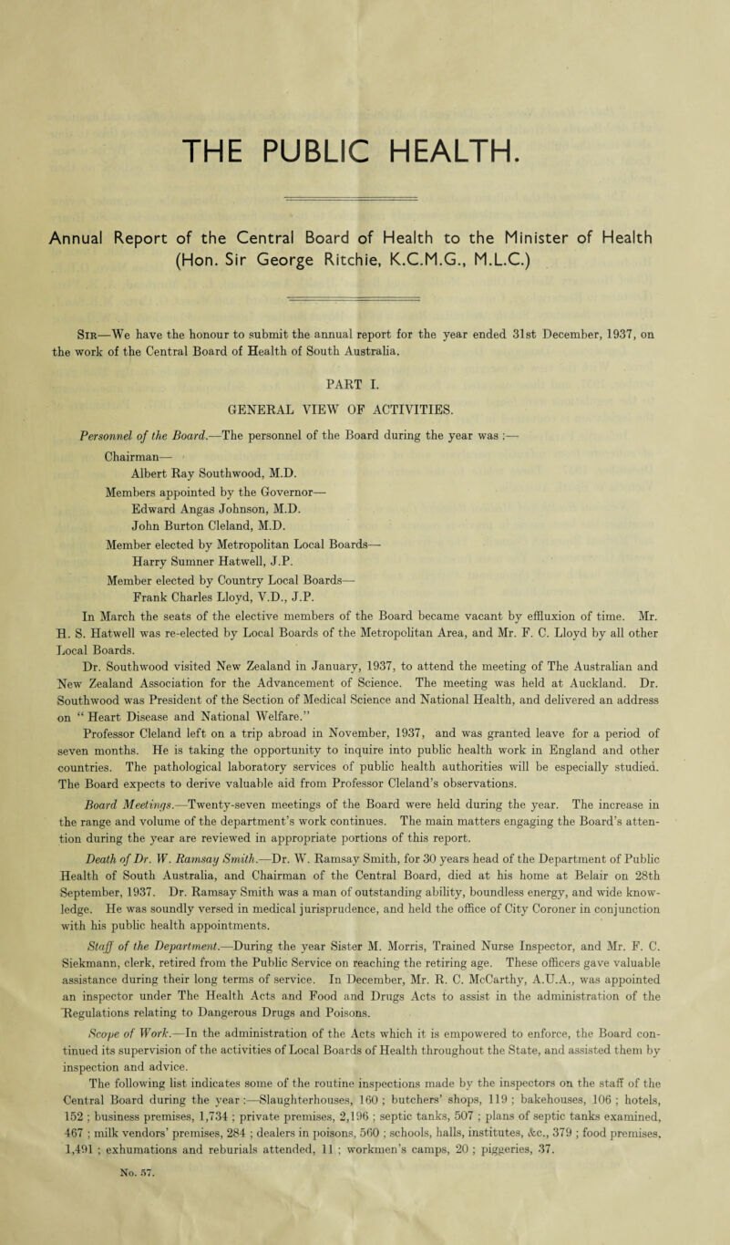 THE PUBLIC HEALTH. Annual Report of the Central Board of Health to (Hon. Sir George Ritchie, K.C.M.G., the Minister of Health M.L.C.) Sir—We have the honour to submit the annual report for the year ended 31st December, 1937, on the work of the Central Board of Health of South Australia. PART I. GENERAL VIEW OF ACTIVITIES. Personnel of the Board.—The personnel of the Board during the year was :— Chairman—- Albert Ray Southwood, M.D. Members appointed by the Governor— Edward Angas Johnson, M.D. John Burton Cleland, M.D. Member elected by Metropolitan Local Boards— Harry Sumner Hatwell, J.P. Member elected by Country Local Boards— Frank Charles Lloyd, V.D., J.P. In March the seats of the elective members of the Board became vacant by effluxion of time. Mr. H. S. Hatwell was re-elected by Local Boards of the Metropolitan Area, and Mr. F. C. Lloyd by all other Local Boards. Dr. Southwood visited New Zealand in January, 1937, to attend the meeting of The Australian and New Zealand Association for the Advancement of Science. The meeting was held at Auckland. Dr. Southwood was President of the Section of Medical Science and National Health, and delivered an address on “ Heart Disease and National Welfare.” Professor Cleland left on a trip abroad in November, 1937, and was granted leave for a period of seven months. He is taking the opportunity to inquire into public health work in England and other countries. The pathological laboratory services of public health authorities will be especially studied. The Board expects to derive valuable aid from Professor Cleland’s observations. Board Meetings.—Twenty-seven meetings of the Board were held during the year. The increase in the range and volume of the department’s work continues. The main matters engaging the Board’s atten¬ tion during the year are reviewed in appropriate portions of this report. Death of Dr. W. Ramsay Smith.—Dr. W. Ramsay Smith, for 30 years head of the Department of Public Health of South Australia, and Chairman of the Central Board, died at his home at Belair on 28th September, 1937. Dr. Ramsay Smith was a man of outstanding ability, boundless energy, and wide know¬ ledge. He was soundly versed in medical jurisprudence, and held the office of City Coroner in conjunction with his public health appointments. Staff of the Department.—During the year Sister M. Morris, Trained Nurse Inspector, and Mr. F. C. Siekmann, clerk, retired from the Public Service on reaching the retiring age. These officers gave valuable assistance during their long terms of service. In December, Mr. R. C. McCarthy, A.U.A., was appointed an inspector under The Health Acts and Food and Drugs Acts to assist in the administration of the Regulations relating to Dangerous Drugs and Poisons. Scope of Work.—In the administration of the Acts which it is empowered to enforce, the Board con¬ tinued its supervision of the activities of Local Boards of Health throughout the State, and assisted them by inspection and advice. The following list indicates some of the routine inspections made by the inspectors on the staff of the Central Board during the year:—Slaughterhouses, 160; butchers’ shops, 119; bakehouses, 106; hotels, 152 ; business premises, 1,734 ; private premises, 2,196 ; septic tanks, 507 ; plans of septic tanks examined, 467 ; milk vendors’ premises, 284 ; dealers in poisons, 560 ; schools, halls, institutes, Ac., 379 ; food premises. 1,491 ; exhumations and reburials attended, 11 ; workmen’s camps, 20 ; piggeries, 37.