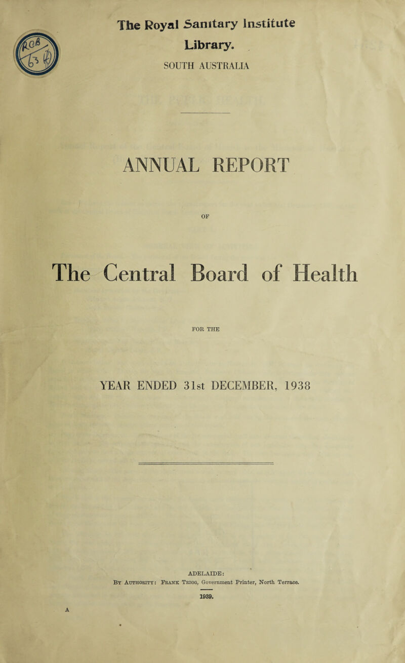 The Royal Sanitary Institute Library. SOUTH AUSTRALIA ANNUAL REPORT OF The Central Board of Health FOR THE YEAR ENDED 31st DECEMBER, 1938 ADELAIDE: By Authority: Frank Trigg, Government Printer, North. Terrace. 1939. A