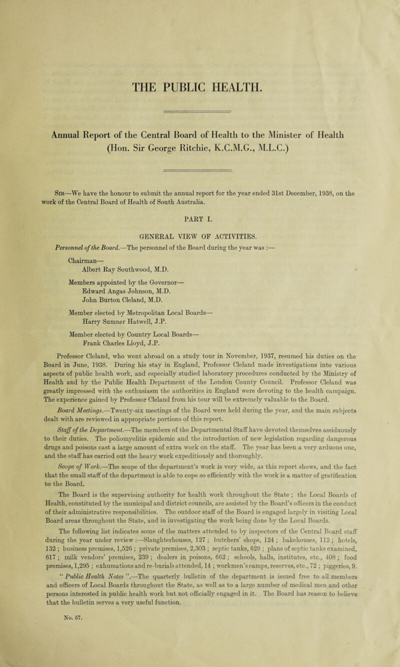 THE PUBLIC HEALTH. Annual Report of the Central Board of Health to the Minister of Health (Hon. Sir George Ritchie, K.C.M.G., M.L.C.) Sir—We have the honour to submit the annual report for the year ended 31st December, 1938, on the work of the Central Board of Health of South Australia. PART I. GENERAL VIEW OF ACTIVITIES. Personnel of the Board.—The personnel of the Board during the year was :— Chairman— Albert Ray Southwood, M.D. Members appointed by the Governor— Edward Angas Johnson, M.D. John Burton Cleland, M.D. Member elected by Metropolitan Local Boards— Harry Sumner Hatwell, J.P. Member elected by Country Local Boards— Frank Charles Lloyd, J.P. Professor Cleland, who went abroad on a study tour in November, 1937, resumed his duties on the Board in June, 1938. During his stay in England, Professor Cleland made investigations into various aspects of public health work, and especially studied laboratory procedures conducted by the Ministry of Health and by the Public Health Department of the London County Council. Professor Cleland was greatly impressed with the enthusiasm the authorities in England were devoting to the health campaign. The experience gained by Professor Cleland from his tour will be extremely valuable to the Board. Board Meetings.—Twenty-six meetings of the Board were held during the year, and the main subjects dealt with are reviewed in appropriate portions of this report. Staff of the Department.—-The members of the Departmental Staff have devoted themselves assiduously to their duties. The poliomyelitis epidemic and the introduction of new legislation regarding dangerous drugs and poisons cast a large amount of extra work on the staff. The year has been a very arduous one, and the staff has carried out the heavy work expeditiously and thoroughly. Scope of Work.—The scope of the department’s work is very wide, as this report shows, and the fact that the small staff of the department is able to cope so efficiently with the work is a matter of gratification to the Board. The Board is the supervising authority for health work throughout the State ; the Local Boards of Health, constituted by the municipal and district councils, are assisted by the Board’s officers in the conduct of their administrative responsibilities. The outdoor staff of the Board is engaged largely in visiting Local Board areas throughout the State, and in investigating the work being done by the Local Boards. The following list indicates some of the matters attended to by inspectors of the Central Board staff during the year under review :—-Slaughterhouses, 127 ; butchers’ shops, 124 ; bakehouses, 112 ; hotels, 132 ; business premises, 1,526 ; private premises, 2,303 ; septic tanks, 629 ; plans of septic tanks examined, 617 ; milk vendors’ premises, 239 ; dealers in poisons, 662 ; schools, halls, institutes, etc., 408 ; food premises, 1,295 ; exhumations and re-burials attended, 14 ; workmen’s camps, reserves, etc., 72 ; piggeries, 9. “ Public Health Notes ”.—The quarterly bulletin of the department is issued free to all members and officers of Local Boards throughout the State, as well as to a large number of medical men and other persons interested in public health work but not officially engaged in it. The Board has reason to believe that the bulletin serves a very useful function.