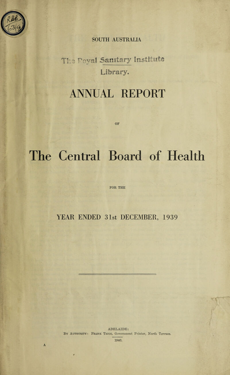 SOUTH AUSTRALIA Library. ANNUAL REPORT The Central Board of Health FOR THE YEAR ENDED 31st DECEMBER, 1939 ADELAIDE: By Authority: Frank Trigg, Government Printer, North Terrace. A 1940.