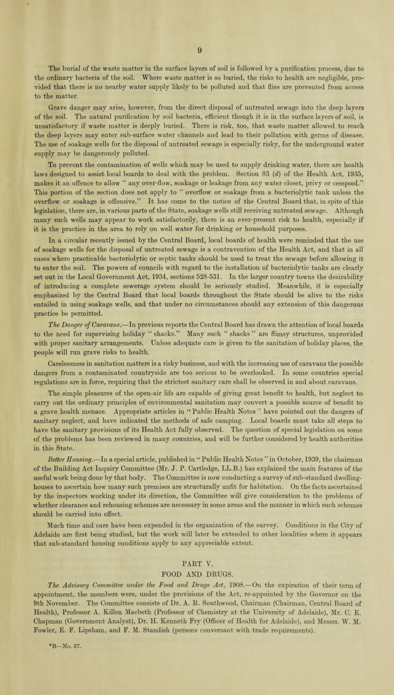 The burial of the waste matter in the surface layers of soil is followed by a purification process, due to the ordinary bacteria of the soil. Where waste matter is so buried, the risks to health are negligible, pro¬ vided that there is no nearby water supply likely to be polluted and that flies are prevented from access to the matter. Grave danger may arise, however, from the direct disposal of untreated sewage into the deep layers of the soil. The natural purification by soil bacteria, efficient though it is in the surface layers of soil, is unsatisfactory if waste matter is deeply buried. There is risk, too, that waste matter allowed to reach the deep layers may enter sub-surface water channels and lead to their pollution with germs of disease. The use of soakage wells for the disposal of untreated sewage is especially risky, for the underground water supply may be dangerously polluted. To prevent the contamination of wells which may be used to supply drinking water, there are health laws designed to assist local boards to deal with the problem. Section 83 (d) of the Health Act, 1935, makes it an offence to allow “ any over-flow, soakage or leakage from any water closet, privy or cesspool.” This portion of the section does not apply to “ overflow or soakage from a bacteriolytic tank unless the overflow or soakage is offensive.” It has come to the notice of the Central Board that, in spite of this legislation, there are, in various parts of the State, soakage wells still receiving untreated sewage. Although many such wells may appear to work satisfactorily, there is an ever-present risk to health, especially if it is the practice in the area to rely on well water for drinking or household purposes. In a circular recently issued by the Central Board, local boards of health were reminded that the use of soakage wells for the disposal of untreated sewage is a contravention of the Health Act, and that in all cases where practicable bacteriolytic or septic tanks should be used to treat the sewage before allowing it to enter the soil. The powers of councils with regard to the installation of bacteriolytic tanks are clearly set out in the Local Government Act, 1934, sections 528-531. In the larger country towns the desirability of introducing a complete sewerage system should be seriously studied. Meanwhile, it is especially emphasized by the Central Board that local boards throughout the State should be alive to the risks entailed in using soakage wells, and that under no circumstances should any extension of this dangerous practice be permitted. The Danger of Caravans.—In previous reports the Central Board has drawn the attention of local boards to the need for supervising holiday “ shacks.” Many such “ shacks ” are flimsy structures, unprovided with proper sanitary arrangements. Unless adequate care is given to the sanitation of holiday places, the people will run grave risks to health. Carelessness in sanitation matters is a risky business, and with the increasing use of caravans the possible dangers from a contaminated countryside are too serious to be overlooked. In some countries special regulations are in force, requiring that the strictest sanitary care shall be observed in and about caravans. The simple pleasures of the open-air life are capable of giving great benefit to health, but neglect to carry out the ordinary principles of environmental sanitation may convert a possible source of benefit to a grave health menace. Appropriate articles in “Public Health Notes” have pointed out the dangers of sanitary neglect, and have indicated the methods of safe camping. Local boards must take all steps to have the sanitary provisions of its Health Act fully observed. The question of special legislation on some of the problems has been reviewed in many countries, and will be further considered by health authorities in this State. Better Housing.—In a special article, published in “ Public Health Notes ” in October, 1939, the chairman of the Building Act Inquiry Committee (Mr. J. P. Cartledge, LL.B.) has explained the main features of the useful work being done by that body. The Committee is now conducting a survey of sub-standard dwelling- houses to ascertain how many such premises are structurally unfit for habitation. On the facts ascertained by the inspectors working under its direction, the Committee will give consideration to the problems of whether clearance and rehousing schemes are necessary in some areas and the manner in which such schemes should be carried into effect. Much time and care have been expended in the organization of the survey. Conditions in the City of Adelaide are first being studied, but the work will later be extended to other localities where it appears that sub-standard housing conditions apply to any appreciable extent. PART V. FOOD AND DRUGS. The Advisory Committee under the Food and Drugs Act, 1908.—On the expiration of their term of appointment, the members were, under the provisions of the Act, re-appointed by the Governor on the 9th November. The Committee consists of Dr. A. R. Southwood, Chairman (Chairman, Central Board of Health), Professor A. Killen Macbeth (Professor of Chemistry at the University of Adelaide), Mr. C. E. Chapman (Government Analyst), Dr. H. Kenneth Fry (Officer of Health for Adelaide), and Messrs. W. M. Fowler, E. F. Lipsham, and F. M. Standish (persons conversant with trade requirements).