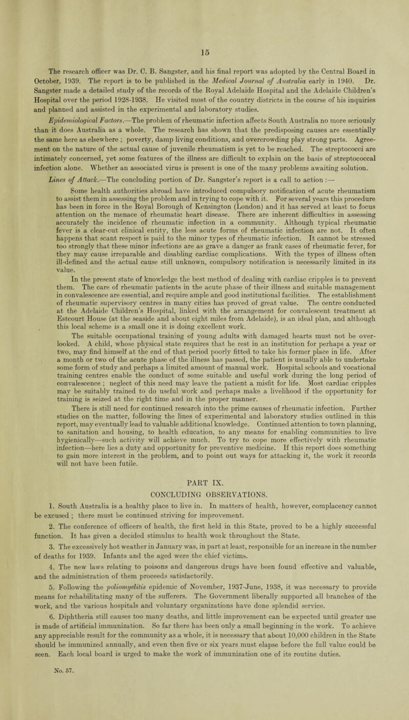 The research officer was Dr. C. B. Sangster, and his final report was adopted by the Central Board in October, 1939. The report is to be published in the Medical Journal of Australia early in 1940. Dr. Sangster made a detailed study of the records of the Royal Adelaide Hospital and the Adelaide Children’s Hospital over the period 1928-1938. He visited most of the country districts in the course of his inquiries and planned and assisted in the experimental and laboratory studies. Epidemiological Factors.—The problem of rheumatic infection affects South Australia no more seriously than it does Australia as a whole. The research has shown that the predisposing causes are essentially the same here as elsewhere ; poverty, damp living conditions, and overcrowding play strong parts. Agree¬ ment on the nature of the actual cause of juvenile rheumatism is yet to be reached. The streptococci are intimately concerned, yet some features of the illness are difficult to explain on the basis of streptococcal infection alone. Whether an associated virus is present is one of the many problems awaiting solution. Lines of Attack.—The concluding portion of Dr. Sangster’s report is a call to action :— Some health authorities abroad have introduced compulsory notification of acute rheumatism to assist them in assessing the problem and in trying to cope with it. For several years this procedure has been in force in the Royal Borough of Kensington (London) and it has served at least to focus attention on the menace of rheumatic heart disease. There are inherent difficulties in assessing accurately the incidence of rheumatic infection in a community. Although typical rheumatic fever is a clear-cut clinical entity, the less acute forms of rheumatic infection are not. It often happens that scant respect is paid to the minor types of rheumatic infection. It cannot be stressed too strongly that these minor infections are as grave a danger as frank cases of rheumatic fever, for they may cause irreparable and disabling cardiac complications. With the types of illness often ill-defined and the actual cause still unknown, compulsory notification is necessarily limited in its value. In the present state of knowledge the best method of dealing with cardiac cripples is to prevent them. The care of rheumatic patients in the acute phase of their illness and suitable management in convalescence are essential, and require ample and good institutional facilities. The establishment of rheumatic supervisory centres in many cities has proved of great value. The centre conducted at the Adelaide Children’s Hospital, linked with the arrangement for convalescent treatment at Estcourt House (at the seaside and about eight miles from Adelaide), is an ideal plan, and although this local scheme is a small one it is doing excellent work. The suitable occupational training of young adults with damaged hearts must not be over¬ looked. A child, whose physical state requires that he rest in an institution for perhaps a year or two, may find himself at the end of that period poorly fitted to take his former place in life. After a month or two of the acute phase of the illness has passed, the patient is usually able to undertake some form of study and perhaps a limited amount of manual work. Hospital schools and vocational training centres enable the conduct of some suitable and useful work during the long period of convalescence ; neglect of this need may leave the patient a misfit for life. Most cardiac cripples may be suitably trained to do useful work and perhaps make a livelihood if the opportunity for training is seized at the right time and in the proper manner. There is still need for continued research into the prime causes of rheumatic infection. Further studies on the matter, following the lines of experimental and laboratory studies outlined in this report, may eventually lead to valuable additional knowledge. Continued attention to town planning, to sanitation and housing, to health education, to any means for enabling communities to live hygienically—such activity will achieve much. To try to cope more effectively with rheumatic infection—here lies a duty and opportunity for preventive medicine. If this report does something to gain more interest in the problem, and to point out ways for attacking it, the work it records will not have been futile. PART IX. CONCLUDING OBSERVATIONS. 1. South Australia is a healthy place to live in. In matters of health, however, complacency cannot be excused ; there must be continued striving for improvement. 2. The conference of officers of health, the first held in this State, proved to be a highly successful function. It has given a decided stimulus to health woik throughout the State. 3. The excessively hot weather in January was, in part at least, responsible for an increase in the number of deaths for 1939. Infants and the aged were the chief victims. 4. The new laws relating to poisons and dangerous drugs have been found effective and valuable, and the administration of them proceeds satisfactorily. 5. Following the poliomyelitis epidemic of November, 1937-June, 1938, it was necessary to provide means for rehabilitating many of the sufferers. The Government liberally supported all branches of the work, and the various hospitals and voluntary organizations have done splendid service. 6. Diphtheria still causes too many deaths, and little improvement can be expected until greater use is made of artificial immunization. So far there has been only a small beginning in the work. To achieve any appreciable result for the community as a whole, it is necessary that about 10,000 children in the State should be immunized annually, and even then five or six years must elapse before the full value could be seen. Each local board is urged to make the work of immunization one of its routine duties.