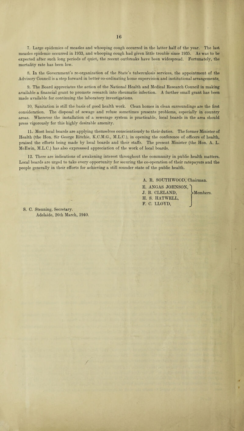 7. Large epidemics of measles and whooping cough occurred in the latter half of the year. The last measles epidemic occurred in 1933, and whooping cough had given little trouble since 1935. As was to be expected after such long periods of quiet, the recent outbreaks have been widespread. Fortunately, the mortality rate has been low. 8. In the Government’s re-organization of the State’s tuberculosis services, the appointment of the Advisory Council is a step forward in better co-ordinating home supervision and institutional arrangements. 9. The Board appreciates the action of the National Health and Medical Research Council in making available a financial grant to promote research into rheumatic infection. A further small grant has been made available for continuing the laboratory investigations. 10. Sanitation is still the basis of good health work. Clean homes in clean surroundings are the first consideration. The disposal of sewage and refuse sometimes presents problems, especially in country areas. Wherever the installation of a sewerage system is practicable, local boards in the area should press vigorously for this highly desirable amenity. 11. Most local boards are applying themselves conscientiously to their duties. The former Minister of Health (the Hon. Sir George Ritchie, K.C.M.G., M.L.C.), in opening the conference of officers of health, praised the efforts being made by local boards and their staffs. The present Minister (the Hon. A. L. McEwin, M.L.C.) has also expresssed appreciation of the work of local boards. 12. There are indications of awakening interest throughout the community in public health matters. Local boards are Urged to take every opportunity for securing the co-operation of their ratepayers and the people generally in their efforts for achieving a still sounder state of the public health. S. C. Stenning, Secretary. Adelaide, 26th March, 1940. A. R. SOUTHWOOD, Chairman. E. ANGAS JOHNSON, J. B. CLELAND, H. S. HATWELL, F. C. LLOYD, ^Members. / f