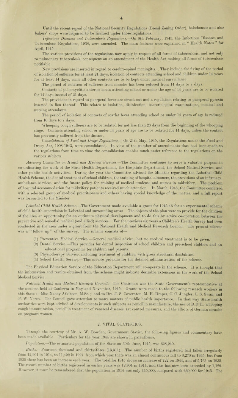 Until the recent repeal of the National Security Regulations (Bread Zoning Order), bakehouses and also bakers’ shops were required to be licensed under those regulations. Infectious Diseases and Tuberculosis Regulations.—On 8th February, 1945, the Infectious Diseases and Tuberculosis Regulations, 1938, were amended. The main features were explained in £' Health Notes ” for April, 1945. The various provisions of the regulations now apply in respect of all forms of tuberculosis, and not only to pulmonary tuberculosis, consequent on an amendment of the Health Act making all forms of tuberculosis notifiable. New provisions are inserted in regard to cerebro-spinal meningitis. They include the fixing of the period of isolation of sufferers for at least 21 days, isolation of contacts attending school and children under 14 years for at least 14 days, while all other contacts are to be kept under medical surveillance. The period of isolation of sufferers from measles has been reduced from 14 days to 7 days. Contacts of poliomyelitis anterior acuta attending school or under the age of 14 years are to be isolated for 14 days instead of 21 days. The provisions in regard to puerperal fever are struck out and a regulation relating to puerperal pyrexia inserted in lieu thereof. This relates to isolation, disinfection, bacteriological examinations, medical and nursing attendants. The period of isolation of contacts of scarlet fever attending school or under 14 years of age is reduced from 10 days to 7 days. Whooping cough sufferers are to be isolated for not less than 28 days from the beginning of the whooping stage. Contacts attending school or under 14 years of age are to be isolated for 14 days, unless the contact has previously suffered from the disease. Consolidation of Food and Drugs Regulations.—On 24tli May, 1945, the Regulations under the Food and Drugs Act, 1908-1943, were consolidated. In view of the number of amendments that had been made to the regulations from time to time the consolidation enables much easier reference to the regulations on the various subjects. Advisory Committee on Health and Medical Services.—The Committee continues to serve a valuable purpose in co-ordinating the work of the State Health Department, the Hospitals Department, the School Medical Service, and other public health activities. During the year the Committee advised the Minister regarding the Lobethal Child Health Scheme, the dental treatment of school children, the training of hospital almoners, the provisions of an infirmary, ambulance services, and the future policy for training of medical students and nurses in midwifery. The problem of hospital accommodation for midwifery patients received much attention. In March, 1945, the Committee conferred with a selected group of medical practitioners and others having special knowledge of the matter, and a full report was forwarded to the Minister. Lobethal Child Health Scheme.—The Government made available a grant for 1945-46 for an experimental scheme of child health supervision in Lobethal and surrounding areas. The objects of the plan were to provide for the children of the area an opportunity for an optimum physical development and to do this by active co-operation between the preventive and remedial medical (and allied) services. For the previous six years a Children’s Health Survey had been conducted in the area under a grant from the National Health and Medical Research Council. The present scheme was a “ follow up ” of the survey. The scheme consists of— (1) Preventive Medical Service.—General medical advice, but no medical treatment is to be given. (2) Dental Service.—This provides for dental inspection of school children and pre-school children and an educational programme for children and parents. (3) Physiotherapy Service, including treatment of children with gross structural disabilities. (4) School Health Service.—This service provides for the detailed administration of the scheme. The Physical Education Service of the Education Department will co-operate in the scheme. It is thought that the information and results obtained from the scheme might indicate desirable extensions in the work of the School Medical Service. National Health and Medical Research Council.—The Chairman was the State Government’s representative at the sessions held at Canberra in May and November, 1945. Grants were made to the following research workers in this State :—Miss Nancy Atkinson, M.Sc. ; and to Drs. J. S. Covernton, M. H. Draper, C'. C. Jungfer, C. S. Swan, and P. W. Yerco. The Council gave attention to many matters of public health importance. In that way State health authorities were kept advised of developments in such subjects as penicillin manufacture, the use of D.D.T., whooping cough immunization, penicillin treatment of venereal diseases, rat control measures, and the effects of German measles on pregnant women. 2. VITAL STATISTICS. Through the courtesy of Mr. A. W. Bowden, Government Statist, the following figures and commentary have been made available. Particulars for the year 1944 are shown in parentheses. Population.—-The estimated population of the State on 30th June, 1945, was 628,940. Births.—Fourteen thousand and thirty-three (13,311). The number of births registered had fallen irregularly from 12,904 in 1914, to 11,492 in 1927, from which year there was an almost continuous fall to 8,270 in 1935, but from 1935 there has been an increase each year. The total for 1945 shows an increase of 722 on 1944, and of 5,763 on 1935. The record number of births registered in earlier years was 12,904 in 1914, and this has now been exceeded by 1,129. However, it must be remembered that the population in 1914 was only 445,000, compared with 630,000 for 1945. The