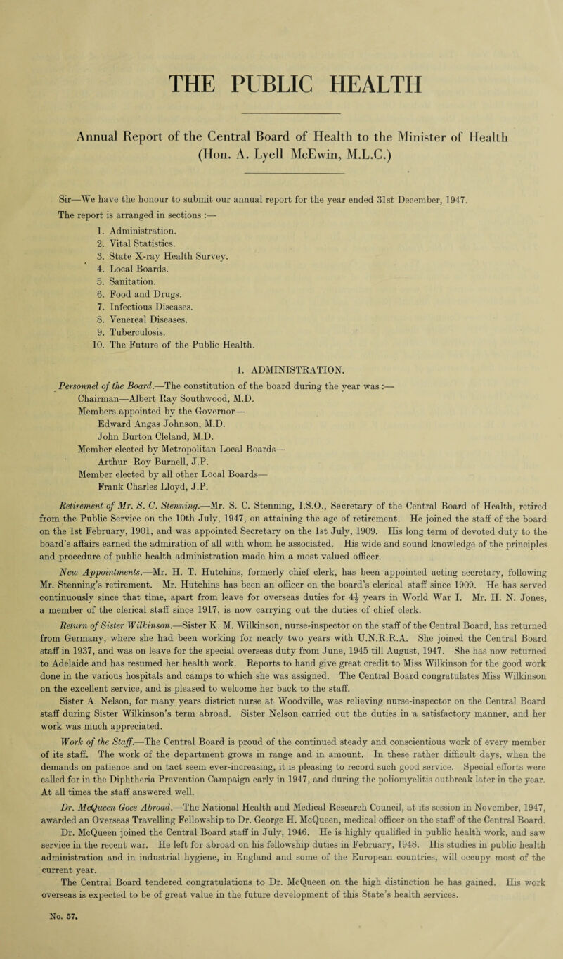 THE PUBLIC HEALTH Annual Report of the Central Board of Health to the Minister of Health (Hon. A. Lyell McEwin, M.L.C.) Sir—We have the honour to submit our annual report for the year ended 31st December, 1947. The report is arranged in sections :— 1. Administration. 2. Vital Statistics. 3. State X-ray Health Survey. 4. Local Boards. 5. Sanitation. 6. Food and Drugs. 7. Infectious Diseases. 8. Venereal Diseases. 9. Tuberculosis. 10. The Future of the Public Health. 1. ADMINISTRATION. Personnel of the Board.—The constitution of the board during the year was :— Chairman—Albert Ray Southwood, M.D. Members appointed by the Governor— Edward Angas Johnson, M.D. John Burton Cleland, M.D. Member elected by Metropolitan Local Boards— Arthur Roy Burnell, J.P. Member elected by all other Local Boards— Frank Charles Lloyd, J.P. Retirement of Mr. S. C. Stenning.—Mr. S. C. Stenning, I.S.O., Secretary of the Central Board of Health, retired from the Public Service on the 10th July, 1947, on attaining the age of retirement. He joined the staff of the board on the 1st February, 1901, and was appointed Secretary on the 1st July, 1909. His long term of devoted duty to the board’s affairs earned the admiration of all with whom he associated. His wide and sound knowledge of the principles and procedure of public health administration made him a most valued officer. New Appointments.—Mr. H. T. Hutchins, formerly chief clerk, has been appointed acting secretary, following Mr. Stenning’s retirement. Mr. Hutchins has been an officer on the board’s clerical staff since 1909. He has served continuously since that time, apart from leave for overseas duties for 4| years in World War I. Mr. H. N. Jones, a member of the clerical staff since 1917, is now carrying out the duties of chief clerk. Return of Sister Wilkinson.—Sister K. M. Wilkinson, nurse-inspector on the staff of the Central Board, has returned from Germany, where she had been working for nearly two years with U.N.R.R.A. She joined the Central Board staff in 1937, and was on leave for the special overseas duty from June, 1945 till August, 1947. She has now returned to Adelaide and has resumed her health work. Reports to hand give great credit to Miss Wilkinson for the good work done in the various hospitals and camps to which she was assigned. The Central Board congratulates Miss Wilkinson on the excellent service, and is pleased to welcome her back to the staff. Sister A. Nelson, for many years district nurse at Woodville, was relieving nurse-inspector on the Central Board staff during Sister Wilkinson’s term abroad. Sister Nelson carried out the duties in a satisfactory manner, and her work was much appreciated. Work of the Staff.—The Central Board is proud of the continued steady and conscientious work of every member of its staff. The work of the department grows in range and in amount. In these rather difficult days, when the demands on patience and on tact seem ever-increasing, it is pleasing to record such good service. Special efforts were called for in the Diphtheria Prevention Campaign early in 1947, and during the poliomyelitis outbreak later in the year. At all times the staff answered well. Dr. McQueen Goes Abroad.—The National Health and Medical Research Council, at its session in November, 1947, awarded an Overseas Travelling Fellowship to Dr. George H. McQueen, medical officer on the staff of the Central Board. Dr. McQueen joined the Central Board staff in July, 1946. He is highly qualified in public health work, and saw service in the recent war. He left for abroad on his fellowship duties in February, 1948. His studies in public health administration and in industrial hygiene, in England and some of the European countries, will occupy most of the current year. The Central Board tendered congratulations to Dr. McQueen on the high distinction he has gained. His work overseas is expected to be of great value in the future development of this State’s health services.