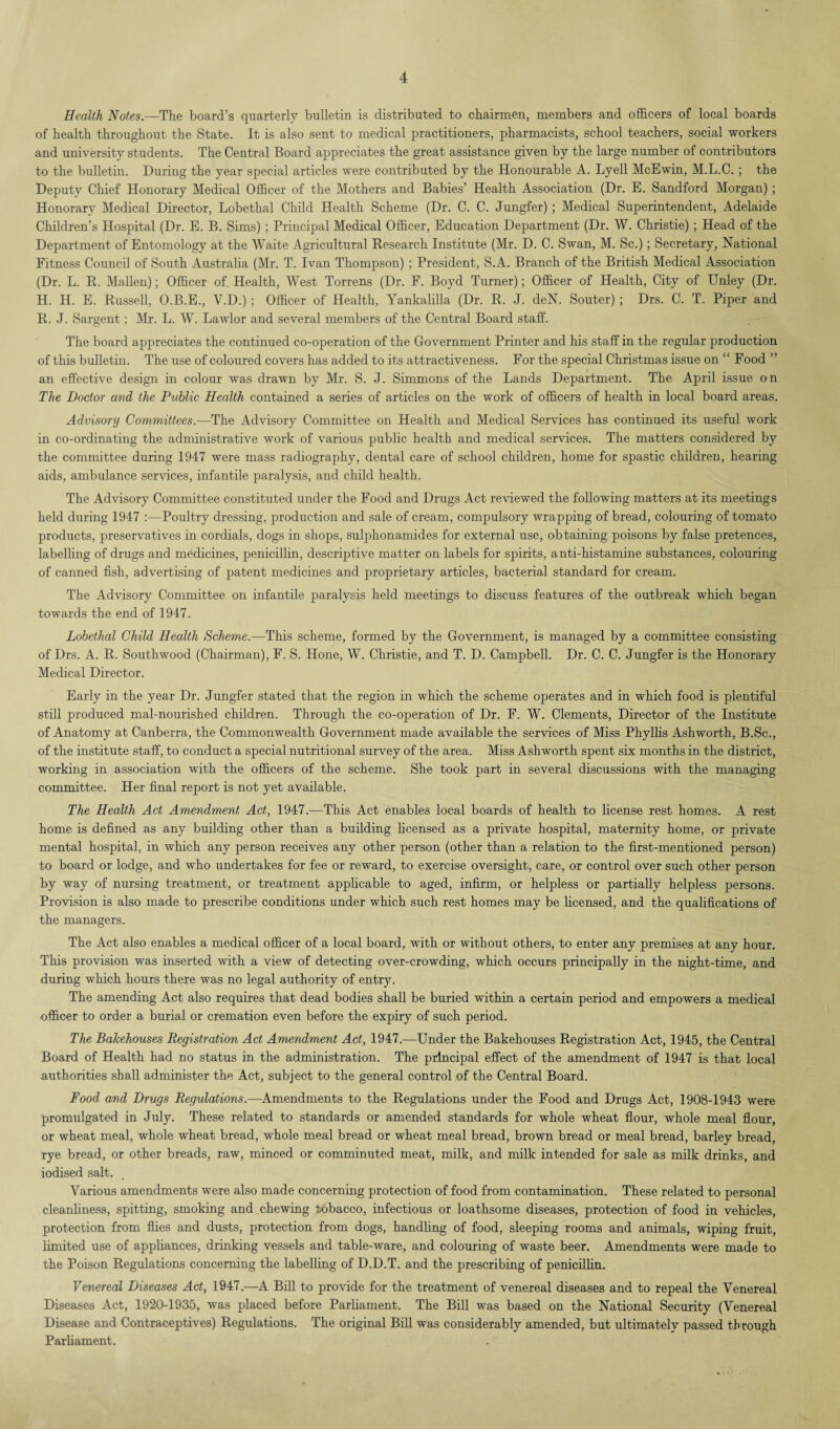 Health Notes.—The board’s quarterly bulletin is distributed to chairmen, members and officers of local boards of health throughout the State. It is also sent to medical practitioners, pharmacists, school teachers, social workers and university students. The Central Board appreciates the great assistance given by the large number of contributors to the bulletin. During the year special articles were contributed by the Honourable A. Lyell McEwin, M.L.C. ; the Deputy Chief Honorary Medical Officer of the Mothers and Babies’ Health Association (Dr. E. Sandford Morgan); Honorary Medical Director, Lobethal Child Health Scheme (Dr. C. C. Jungfer) ; Medical Superintendent, Adelaide Children’s Hospital (Dr. E. B. Sims) ; Principal Medical Officer, Education Department (Dr. W. Christie) ; Head of the Department of Entomology at the Waite Agricultural Research Institute (Mr. D. C. Swan, M. Sc.); Secretary, National Fitness Council of South Australia (Mr. T. Ivan Thompson) ; President, S.A. Branch of the British Medical Association (Dr. L. R. Mallen); Officer of. Health, West Torrens (Dr. F. Boyd Turner); Officer of Health, City of Unley (Dr. H. H. E. Russell, O.B.E., V.D.) ; Officer of Health, Yankalilla (Dr. R. J. deN. Souter) ; Drs. C. T. Piper and R. J. Sargent; Mr. L. W. Lawlor and several members of the Central Board staff. The board appreciates the continued co-operation of the Government Printer and his staff in the regular production of this bulletin. The use of coloured covers has added to its attractiveness. For the special Christmas issue on “ Food ” an effective design in colour was drawn by Mr. S. J. Simmons of the Lands Department. The April issue on The Doctor and the Public Health contained a series of articles on the work of officers of health in local board areas. Advisory Committees.—The Advisory Committee on Health and Medical Services has continued its useful work in co-ordinating the administrative work of various public health and medical services. The matters considered by the committee during 1947 were mass radiography, dental care of school children, home for spastic children, hearing aids, ambulance services, infantile paralysis, and child health. The Advisory Committee constituted under the Food and Drugs Act reviewed the following matters at its meetings held during 1947 :—Poultry dressing, production and sale of cream, compulsory wrapping of bread, colouring of tomato products, preservatives in cordials, dogs in shops, sulphonamides for external use, obtaining poisons by false pretences, labelling of drugs and medicines, penicillin, descriptive matter on labels for spirits, anti-histamine substances, colouring of canned fish, advertising of patent medicines and proprietary articles, bacterial standard for cream. The Advisory Committee on infantile paralysis held meetings to discuss features of the outbreak which began towards the end of 1947. Lobethal Child Health Scheme.—This scheme, formed by the Government, is managed by a committee consisting of Drs. A. R. Southwood (Chairman), F. S. Hone, W. Christie, and T. D. Campbell. Dr. C. C. Jungfer is the Honorary Medical Director. Early in the year Dr. Jungfer stated that the region in which the scheme operates and in which food is plentiful still produced mal-nourished children. Through the co-operation of Dr. F. W. Clements, Director of the Institute of Anatomy at Canberra, the Commonwealth Government made available the services of Miss Phyllis Ashworth, B.Sc., of the institute staff, to conduct a special nutritional survey of the area. Miss Ashworth spent six months in the district, working in association with the officers of the scheme. She took part in several discussions with the managing committee. Her final report is not yet available. The Health Act Amendment Act, 1947.—This Act enables local boards of health to license rest homes. A rest home is defined as any building other than a building licensed as a private hospital, maternity home, or private mental hospital, in which any person receives any other person (other than a relation to the first-mentioned person) to board or lodge, and who undertakes for fee or reward, to exercise oversight, care, or control over such other person by way of nursing treatment, or treatment applicable to aged, infirm, or helpless or partially helpless persons. Provision is also made to prescribe conditions under which such rest homes may be licensed, and the qualifications of the managers. The Act also enables a medical officer of a local board, with or without others, to enter any premises at any hour. This provision was inserted with a view of detecting over-crowding, which occurs principally in the night-time, and during which hours there was no legal authority of entry. The amending Act also requires that dead bodies shall be buried within a certain period and empowers a medical officer to order a burial or cremation even before the expiry of such period. The Bakehouses Registration Act Amendment Act, 1947.—Under the Bakehouses Registration Act, 1945, the Central Board of Health had no status in the administration. The principal effect of the amendment of 1947 is that local authorities shall administer the Act, subject to the general control of the Central Board. Food and Drugs Regulations.—Amendments to the Regulations under the Food and Drugs Act, 1908-1943 were promulgated in July. These related to standards or amended standards for whole wheat flour, whole meal flour, or wheat meal, whole wheat bread, whole meal bread or wheat meal bread, brown bread or meal bread, barley bread, rye bread, or other breads, raw, minced or comminuted meat, milk, and milk intended for sale as milk drinks, and iodised salt. Various amendments were also made concerning protection of food from contamination. These related to personal cleanliness, spitting, smoking and chewing tobacco, infectious or loathsome diseases, protection of food in vehicles, protection from flies and dusts, protection from dogs, handling of food, sleeping rooms and animals, wiping fruit, limited use of appliances, drinking vessels and table-ware, and colouring of waste beer. Amendments were made to the Poison Regulations concerning the labelling of D.D.T. and the prescribing of penicillin. Venereal Diseases Act, 1947.—A Bill to provide for the treatment of venereal diseases and to repeal the Venereal Diseases Act, 1920-1935, was placed before Parliament. The Bill was based on the National Security (Venereal Disease and Contraceptives) Regulations. The original Bill was considerably amended, but ultimately passed through Parliament.