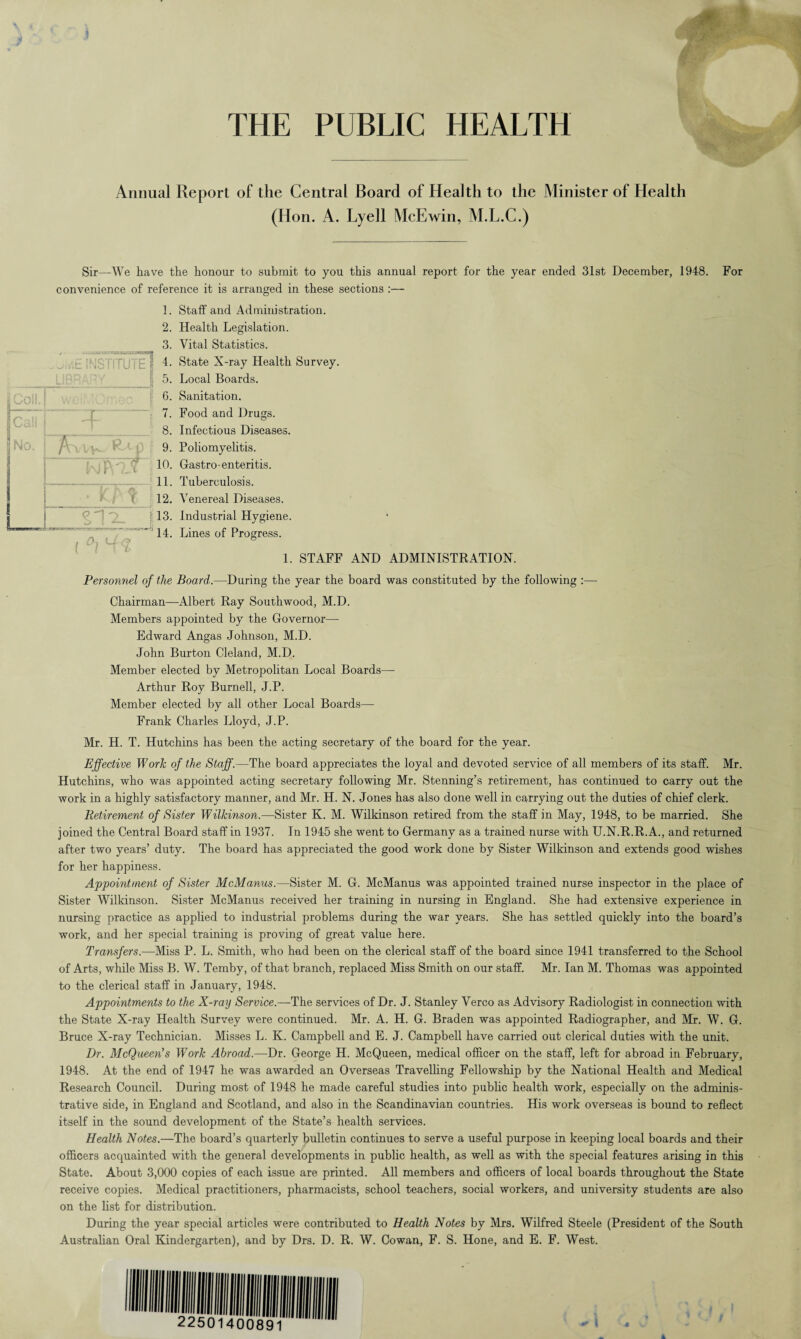 .) j THE PUBLIC HEALTH Annual Report of the Central Board of Health to the Minister of Health (Hon. A. Lyell McEwin, M.L.C.) Sir—We have the honour to submit to you this annual report for the year ended 31st December, 1948. For convenience of reference it is arranged in these sections :— Staff and Administration. Health Legislation. Vital Statistics. State X-ray Health Survey. Local Boards. Sanitation. Food and Drugs. Infectious Diseases. Poliomyelitis. Gastro- enteritis. Tuberculosis. Venereal Diseases. Industrial Hygiene. Lines of Progress. 1. STAFF AND ADMINISTRATION. Personnel of the Board.—During the year the board was constituted by the following :— Chairman—Albert Ray Southwood, M.D. Members appointed by the Governor— Edward Angas Johnson, M.D. John Burton Cleland, M.D. Member elected by Metropolitan Local Boards— Arthur Roy Burnell, J.P. Member elected by all other Local Boards— Frank Charles Lloyd, J.P. Mr. H. T. Hutchins has been the acting secretary of the board for the year. Effective Work of the Staff.—The board appreciates the loyal and devoted service of all members of its staff. Mr. Hutchins, who was appointed acting secretary following Mr. Stenning’s retirement, has continued to carry out the work in a highly satisfactory manner, and Mr. H. N. Jones has also done well in carrying out the duties of chief clerk. Retirement of Sister Wilkinson.—Sister K. M. Wilkinson retired from the staff in May, 1948, to be married. She joined the Central Board staff in 1937. In 1945 she went to Germany as a trained nurse with U.N.R.R.A., and returned after two years’ duty. The board has appreciated the good work done by Sister Wilkinson and extends good wishes for her happiness. Appointment of Sister McManus.—Sister M. G. McManus was appointed trained nurse inspector in the place of Sister Wilkinson. Sister McManus received her training in nursing in England. She had extensive experience in nursing practice as applied to industrial problems during the war years. She has settled quickly into the board’s work, and her special training is proving of great value here. Transfers.-—Miss P. L. Smith, who had been on the clerical staff of the board since 1941 transferred to the School of Arts, while Miss B. W. Temby, of that branch, replaced Miss Smith on our staff. Mr. Ian M. Thomas was appointed to the clerical staff in January, 1948. Appointments to the X-ray Service.-— The services of Dr. J. Stanley Verco as Advisory Radiologist in connection with the State X-ray Health Survey were continued. Mr. A. H. G. Braden was appointed Radiographer, and Mr. W. G. Bruce X-ray Technician. Misses L. K. Campbell and E. J. Campbell have carried out clerical duties with the unit. Dr. McQueen's Work Abroad.—Dr. George H. McQueen, medical officer on the staff, left for abroad in February, 1948. At the end of 1947 he was awarded an Overseas Travelling Fellowship by the National Health and Medical Research Council. During most of 1948 he made careful studies into public health work, especially on the adminis¬ trative side, in England and Scotland, and also in the Scandinavian countries. His work overseas is bound to reflect itself in the sound development of the State’s health services. Health Notes.—The board’s quarterly bulletin continues to serve a useful purpose in keeping local boards and their officers acquainted with the general developments in public health, as well as with the special features arising in this State. About 3,000 copies of each issue are printed . All members and officers of local boards throughout the State receive copies. Medical practitioners, pharmacists, school teachers, social workers, and university students are also on the list for distribution. During the year special articles were contributed to Health Notes by Mrs. Wilfred Steele (President of the South Australian Oral Kindergarten), and by Drs. D. R. W. Cowan, F. S. Hone, and E. F. West.
