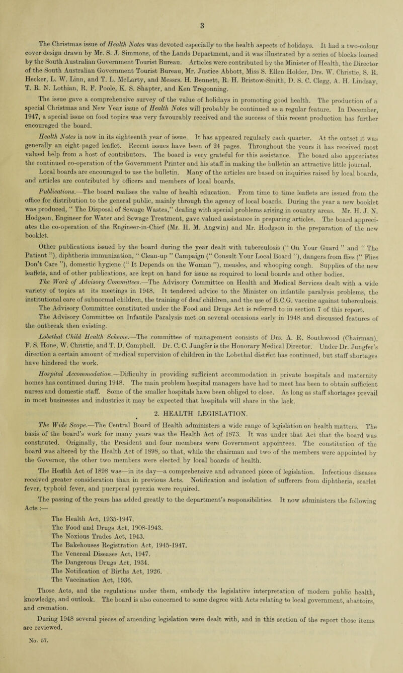The Christmas issue of Health Notes was devoted especially to the health aspects of holidays. It had a two-colour cover design drawn by Mr. S. J. Simmons, of the Lands Department, and it was illustrated by a series of blocks loaned by the South Australian Government Tourist Bureau. Articles were contributed by the Minister of Health, the Director of the South Australian Government Tourist Bureau, Mr. Justice Abbott, Miss S. Ellen Holder, Drs. W. Christie, S. R. Hecker, L. W. Linn, and T. L. McLarty, and Messrs. H. Bennett, R. H. Bristow-Smith, D. S. C. Clegg, A. H. Lindsay, T. R. N. Lothian, R. F. Poole, K. S. Shapter, and Ken Tregonning. The issue gave a comprehensive survey of the value of holidays in promoting good health. The production of a special Christmas and New Year issue of Health Notes will probably be continued as a regular feature. In December, 1947, a special issue on food topics was very favourably received and the success of this recent production has further encouraged the board. Health Notes is now in its eighteenth year of issue. It has appeared regularly each quarter. At the outset it was generally an eight-paged leaflet. Recent issues have been of 24 pages. Throughout the years it has received most valued help from a host of contributors. The board is very grateful for this assistance. The board also appreciates the continued co-operation of the Government Printer and his staff in making the bulletin an attractive little journal. Local boards are encouraged to use the bulletin. Many of the articles are based on inquiries raised by local boards, and articles are contributed by officers and members of local boards. Publications.—The board realises the value of health education. From time to time leaflets are issued from the office for distribution to the general public, mainly through the agency of local boards. During the year a new booklet was produced, “ The Disposal of Sewage Wastes,” dealing with special problems arising in country areas. Mr. H. J. N. Hodgson, Engineer for Water and Sewage Treatment, gave valued assistance in preparing articles. The board appreci¬ ates the co-operation of the Engineer-in-Chief (Mr. H. M. Angwin) and Mr. Hodgson in the preparation of the new booklet. Other publications issued by the board during the year dealt with tuberculosis (“ On Your Guard ” and “ The Patient ”), diphtheria immunization, “ Clean-up ” Campaign (“ Consult Your Local Board ”), dangers from flies (“ Flies Don’t Care ”), domestic hygiene (“ It Depends on the Woman ”), measles, and whooping cough. Supplies of the new leaflets, and of other publications, are kept on hand for issue as required to local boards and other bodies. The Work of Advisory Committees.—The Advisory Committee on Health and Medical Services dealt with a wide variety of topics at its meetings in 1948. It tendered advice to the Minister on infantile paralysis problems, the institutional care of subnormal children, the training of deaf children, and the use of B.C.G. vaccine against tuberculosis. The Advisory Committee constituted under the Food and Drugs Act is referred to in section 7 of this report. The Advisory Committee on Infantile Paralysis met on several occasions early in 1948 and discussed features of the outbreak then existing. Lobethal Child Health Scheme.—The committee of management consists of Drs. A. R. Southwood (Chairman), F. S. Hone, W. Christie, and T. D. Campbell. Dr. C. C. Jungfer is the Honorary Medical Director. Under Dr. Jungfer’s direction a certain amount of medical supervision of children in the Lobethal district has continued, but staff shortages have hindered the work. Hospital Accommodation.—Difficulty in providing sufficient accommodation in private hospitals and maternity homes has continued during 1948. The main problem hospital managers have had to meet has been to obtain sufficient nurses and domestic staff. Some of the smaller hospitals have been obliged to close. As long as staff shortages prevail in most businesses and industries it may be expected that hospitals will share in the lack. 2. HEALTH LEGISLATION. The Wide Scope.—The Central Board of Health administers a wide range of legislation on health matters. The basis of the board’s work for many years was the Health Act of 1873. It was under that Act that the board was constituted. Originally, the President and four members were Government appointees. The constitution of the board was altered by the Health Act of 1898, so that, while the chairman and two of the members were appointed by the Governor, the other two members were elected by local boards of health. The Health Act of 1898 was—in its day—a comprehensive and advanced piece of legislation. Infectious diseases received greater consideration than in previous Acts. Notification and isolation of sufferers from diphtheria, scarlet fever, typhoid fever, and puerperal pyrexia were required. The passing of the years has added greatly to the department’s responsibilities. It now administers the following Acts :— The Health Act, 1935-1947. The Food and Drugs Act, 1908-1943. The Noxious Trades Act, 1943. The Bakehouses Registration Act, 1945-1947. The Venereal Diseases Act, 1947. The Dangerous Drugs Act, 1934. The Notification of Births Act, 1926. The Vaccination Act, 1936. Those Acts, and the regulations under them, embody the legislative interpretation of modern public health, knowledge, and outlook. The board is also concerned to some degree with Acts relating to local government, abattoirs, and cremation. During 1948 several pieces of amending legislation were dealt with, and in this section of the report those items are reviewed.
