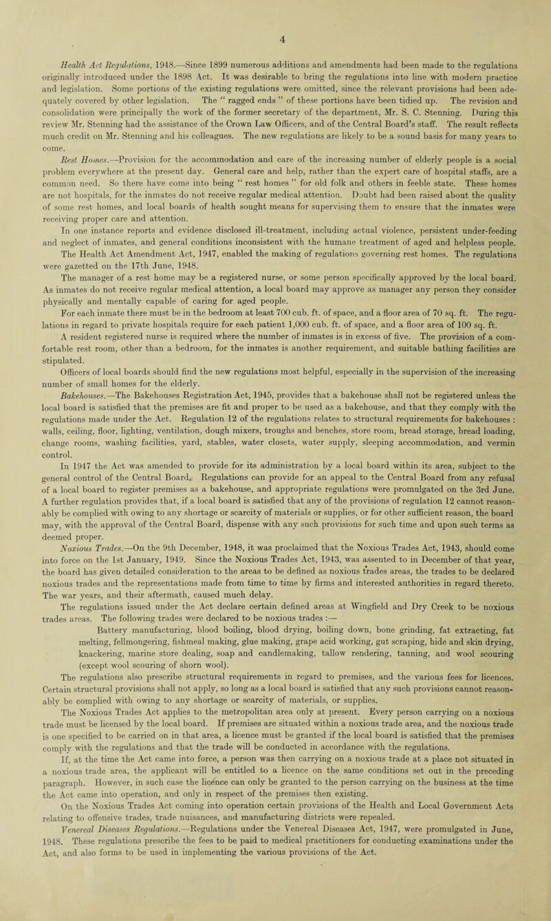 Health Act Regulations, 1948.—Since 1899 numerous additions and amendments had been made to the regulations originally introduced under the 1898 4ct. It was desirable to bring the regulations into line with modern practice and legislation. Some portions of the existing regulations were omitted, since the relevant provisions had been ade¬ quately covered by other legislation. The “ ragged ends ” of these portions have been tidied up. The revision and consolidation were principally the work of the former secretary of the department, Mr. S. C. Stenning. During this review Mr. Stenning had the assistance of the Crown Law Officers, and of the Central Board’s staff. The result reflects much credit on Mr. Stenning and his colleagues. The new regulations are likely to be a sound basis for many years to come. Rest Homes.—Provision for the accommodation and care of the increasing number of elderly people is a social problem everywhere at the present day. General care and help, rather than the expert care of hospital staffs, are a common need. So there have come into being “ rest homes ” for old folk and others in feeble state. These homes are not hospitals, for the inmates do not receive regular medical attention. Doubt had been raised about the quality of some rest homes, and local boards of health sought means for supervising them to ensure that the inmates were receiving proper care and attention. In one instance reports and evidence disclosed ill-treatment, including actual violence, persistent under-feeding and neglect of inmates, and general conditions inconsistent with the humane treatment of aged and helpless people. The Health Act Amendment Act, 1947, enabled the making of regulations governing rest homes. The regulations were gazetted on the 17th June, 1948. The manager of a rest home may be a registered nurse, or some person specifically approved by the local board. As inmates do not receive regular medical attention, a local board may approve as manager any person they consider physically and mentally capable of caring for aged people. For each inmate there must be in the bedroom at least 700 cub. ft. of space, and a floor area of 70 sq. ft. The regu¬ lations in regard to private hospitals require for each patient 1,000 cub. ft. of space, and a floor area of 100 sq. ft. A resident registered nurse is required where the number of inmates is in excess of five. The provision of a com¬ fortable rest room, other than a bedroom, for the inmates is another requirement, and suitable bathing facilities are stipulated. Officers of local boards should find the new regulations most helpful, especially in the supervision of the increasing number of small homes for the elderly. Bakehouses.—The Bakehouses Registration Act, 1945, provides that a bakehouse shall not be registered unless the local board is satisfied that the premises are fit and proper to be used as a bakehouse, and that they comply with the regulations made under the Act. Regulation 12 of the regulations relates to structural requirements for bakehouses : walls, ceiling, floor, lighting, ventilation, dough mixers, troughs and benches, store room, bread storage, bread loading, change rooms, washing facilities, yard, stables, water closets, water supply, sleeping accommodation, and vermin control. In 1947 the Act was amended to provide for its administration by a local board within its area, subject to the general control of the Central Board. Regulations can provide for an appeal to the Central Board from any refusal of a local board to register premises as a bakehouse, and appropriate regulations were promulgated on the 3rd June. A further regulation provides that, if a local board is satisfied that any of the provisions of regulation 12 cannot reason¬ ably be complied with owing to any shortage or scarcity of materials or supplies, or for other sufficient reason, the board may, with the approval of the Central Board, dispense with any such provisions for such time and upon such terms as deemed proper. Noxious Trades.—On the 9th December, 1948, it was proclaimed that the Noxious Trades Act, 1943, should come into force on the 1st January, 1949. Since the Noxious Trades Act, 1943, was assented to in December of that year, the board has given detailed consideration to the areas to be defined as noxious trades areas, the trades to be declared noxious trades and the representations made from time to time by firms and interested authorities in regard thereto. The war years, and their aftermath, caused much delay. The regulations issued under the Act declare certain defined areas at Wingfield and Dry Creek to be noxious trades areas. The following trades were declared to be noxious trades :— Battery manufacturing, blood boiling, blood drying, boiling down, bone grinding, fat extracting, fat melting, fellmongering, fishmeal making, glue making, grape acid working, gut scraping, hide and skin drying, knackering, marine store dealing, soap and candlemaking, tallow rendering, tanning, and wool scouring (except wool scouring of shorn wool). The regulations also prescribe structural requirements in regard to premises, and the various fees for licences. Certain structural provisions shall not apply, so long as a local board is satisfied that any such provisions cannot reason¬ ably be complied with owing to any shortage or scarcity of materials, or supplies. The Noxious Trades Act applies to the metropolitan area only at present. Every person carrying on a noxious trade must be licensed by the local board. If premises are situated within a noxious trade area, and the noxious trade is one specified to be carried on in that area, a licence must be granted if the local board is satisfied that the premises comply with the regulations and that the trade will be conducted in accordance with the regulations. If, at the time the Act came into force, a person was then carrying on a noxious trade at a place not situated in a noxious trade area, the applicant will be entitled to a licence on the same conditions set out in the preceding paragraph. However, in such case the licence can only be granted to the person carrying on the business at the time the Act came into operation, and only in respect of the premises then existing. On the Noxious Trades Act coming into operation certain provisions of the Health and Local Government Acts relating to offensive trades, trade nuisances, and manufacturing districts were repealed. Venereal Diseases Regulations.—Regulations under the Venereal Diseases Act, 1947, were promulgated in June, 1948. These regulations prescribe the fees to be paid to medical practitioners for conducting examinations under the Act, and also forms to be used in implementing the various provisions of the Act.