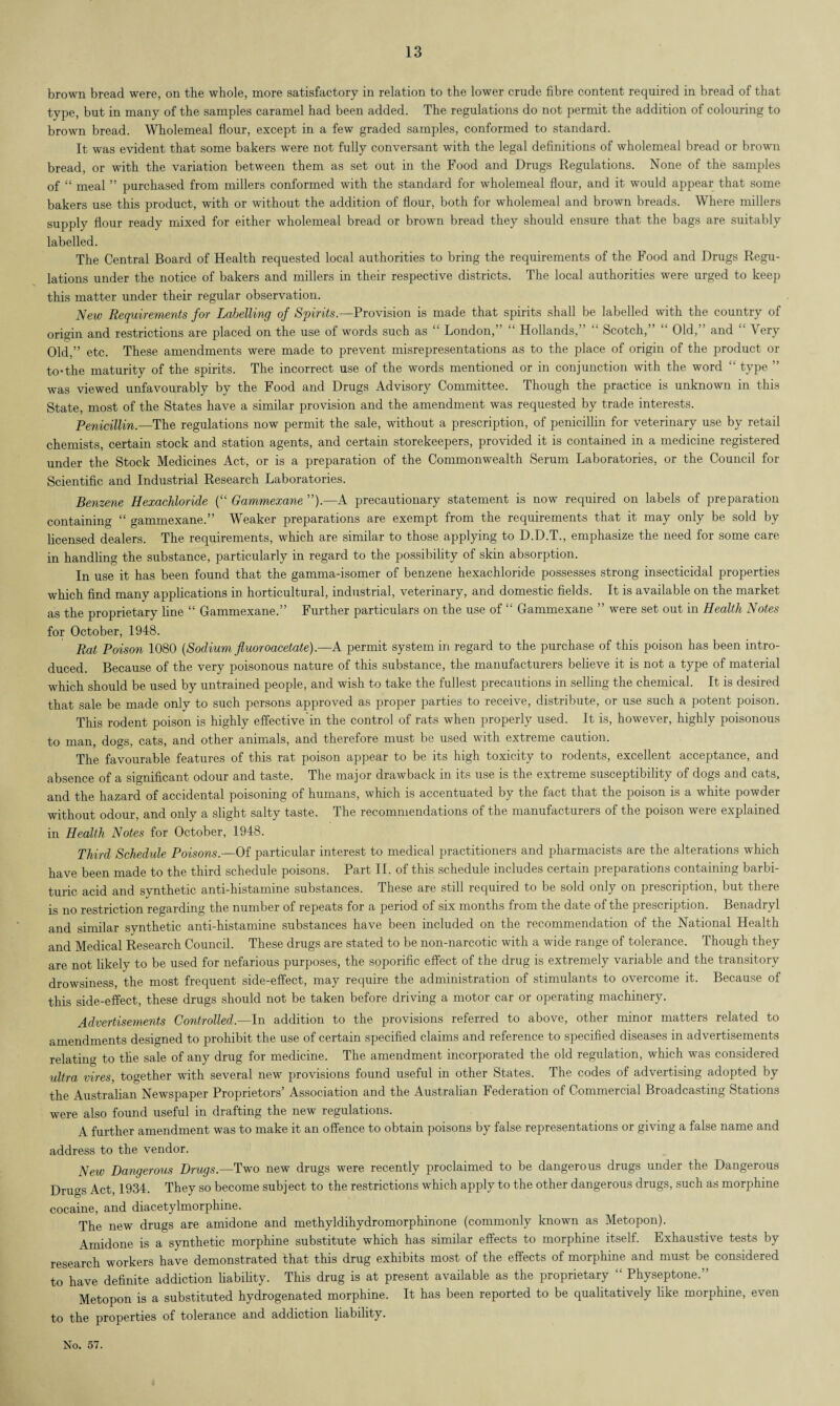 brown bread were, on the whole, more satisfactory in relation to the lower crude fibre content required in bread of that type, but in many of the samples caramel had been added. The regulations do not permit the addition of colouring to brown bread. Wholemeal flour, except in a few graded samples, conformed to standard. It was evident that some bakers were not fully conversant with the legal definitions of wholemeal bread or brown bread, or with the variation between them as set out in the Food and Drugs Regulations. None of the samples of “ meal ” purchased from millers conformed with the standard for wholemeal flour, and it would appear that some bakers use this product, with or without the addition of flour, both for wholemeal and brown breads. Where millers supply flour ready mixed for either wholemeal bread or brown bread they should ensure that the bags are suitably labelled. The Central Board of Health requested local authorities to bring the requirements of the Food and Drugs Regu¬ lations under the notice of bakers and millers in their respective districts. The local authorities were urged to keep this matter under their regular observation. New Requirements for Labelling of Spirits.—Provision is made that spirits shall be labelled with the country of origin and restrictions are placed on the use of words such as “ London,” “ Hollands,” “ Scotch,” “ Old,” and “ Very Old,” etc. These amendments were made to prevent misrepresentations as to the place of origin of the product or to * the maturity of the spirits. The incorrect use of the words mentioned or in conjunction with the word “ type ” was viewed unfavourably by the Food and Drugs Advisory Committee. Though the practice is unknown in this State, most of the States have a similar provision and the amendment was requested by trade interests. Penicillin.—The regulations now permit the sale, without a prescription, of penicillin for veterinary use by retail chemists, certain stock and station agents, and certain storekeepers, provided it is contained in a medicine registered under the Stock Medicines Act, or is a preparation of the Commonwealth Serum Laboratories, or the Council for Scientific and Industrial Research Laboratories. Benzene Hexachloride (“ Gammexane ”).—A precautionary statement is now required on labels of preparation containing “ gammexane.” Weaker preparations are exempt from the requirements that it may only be sold by licensed dealers. The requirements, which are similar to those applying to D.D.T., emphasize the need for some care in handling the substance, particularly in regard to the possibility of skin absorption. In use it has been found that the gamma-isomer of benzene hexachloride possesses strong insecticidal properties which find many applications in horticultural, industrial, veterinary, and domestic fields. It is available on the market as the proprietary line “ Gammexane.” Further particulars on the use of “ Gammexane ” were set out in Health Notes for October, 1948. Rat Poison 1080 (Sodium fluoroacetate).—A permit system in regard to the purchase of this poison has been intro¬ duced. Because of the very poisonous nature of this substance, the manufacturers believe it is not a type of material which should be used by untrained people, and wish to take the fullest precautions in selling the chemical. It is desired that sale be made only to such persons approved as proper parties to receive, distribute, or use such a potent poison. This rodent poison is highly effective’in the control of rats when properly used. It is, however, highly poisonous to man, dogs, cats, and other animals, and therefore must be used with extreme caution. The favourable features of this rat poison appear to be its high toxicity to rodents, excellent acceptance, and absence of a significant odour and taste. The major drawback in its use is the extreme susceptibility of dogs and cats, and the hazard of accidental poisoning of humans, which is accentuated by the fact that the poison is a white powder without odour, and only a slight salty taste. The recommendations of the manufacturers of the poison were explained in Health Notes for October, 1948. Third Schedule Poisons.—Of particular interest to medical practitioners and pharmacists are the alterations which have been made to the third schedule poisons. Part II. of this schedule includes certain preparations containing barbi¬ turic acid and synthetic anti-histamine substances. These are still required to be sold only on prescription, but there is no restriction regarding the number of repeats for a period of six months from the date of the prescription. Benadryl and similar synthetic anti-histamine substances have been included on the recommendation of the National Health and Medical Research Council. These drugs are stated to be non-narcotic with a wide range of tolerance. Though they are not likely to be used for nefarious purposes, the soporific effect of the drug is extremely variable and the transitory drowsiness, the most frequent side-effect, may require the administration of stimulants to overcome it. Because of this side-effect, these drugs should not be taken before driving a motor car or operating machinery. Advertisements Controlled.—In addition to the provisions referred to above, other minor matters related to amendments designed to prohibit the use of certain specified claims and reference to specified diseases in advertisements relating to the sale of any drug for medicine. The amendment incorporated the old regulation, which was considered ultra vires, together with several new provisions found useful in other States. The codes of advertising adopted by the Australian Newspaper Proprietors’ Association and the Australian Federation of Commercial Broadcasting Stations were also found useful in drafting the new regulations. A further amendment was to make it an offence to obtain poisons by false representations or giving a false name and address to the vendor. New Dangerous Drugs.—Two new drugs were recently proclaimed to be dangerous drugs under the Dangerous Drugs Act, 1934. They so become subject to the restrictions which apply to the other dangerous drugs, such as morphine cocaine, and diacetylmorphine. The new drugs are amidone and methyldihydromorphinone (commonly known as Metopon). Amidone is a synthetic morphine substitute which has similar effects to morphine itself. Exhaustive tests by research workers have demonstrated that this drug exhibits most of the effects of morphine and must be considered to have definite addiction liability. This drug is at present available as the proprietary “ Physeptone.” Metopon is a substituted hydrogenated morphine. It has been reported to be qualitatively like morphine, even to the properties of tolerance and addiction liability.