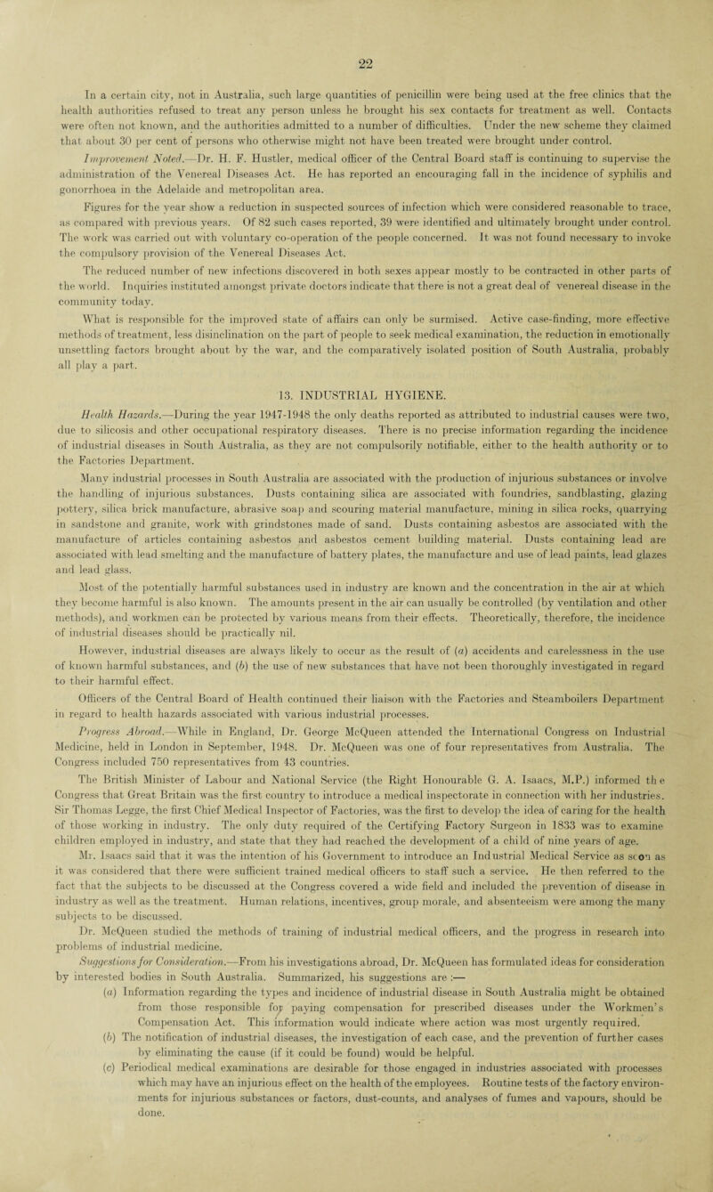 In a certain city, not in Australia, such large quantities of penicillin were being used at the free clinics that the health authorities refused to treat any person unless he brought his sex contacts for treatment as well. Contacts were often not known, and the authorities admitted to a number of difficulties. Under the new scheme they claimed that about 30 per cent of persons who otherwise might not have been treated were brought under control. Improvement Noted.—Dr. H. F. Hustler, medical officer of the Central Board staff is continuing to supervise the administration of the Venereal Diseases Act. He has reported an encouraging fall in the incidence of syphilis and gonorrhoea in the Adelaide and metropolitan area. Figures for the year show a reduction in suspected sources of infection which were considered reasonable to trace, as compared with previous years. Of 82 such cases reported, 39 were identified and ultimately brought under control. The work was carried out with voluntary co-operation of the people concerned. It was not found necessary to invoke the compulsory provision of the Venereal Diseases Act. The reduced number of new infections discovered in both sexes appear mostly to be contracted in other parts of the world. Inquiries instituted amongst private doctors indicate that there is not a great deal of venereal disease in the community today. What is responsible for the improved state of affairs can only be surmised. Active case-finding, more effective methods of treatment, less disinclination on the part of people to seek medical examination, the reduction in emotionally unsettling factors brought about by the war, and the comparatively isolated position of South Australia, probably all play a part. 13. INDUSTRIAL HYGIENE. Health Hazards.—During the year 1947-1948 the only deaths reported as attributed to industrial causes were two, due to silicosis and other occupational respiratory diseases. There is no precise information regarding the incidence of industrial diseases in South Australia, as they are not compulsorily notifiable, either to the health authority or to the Factories Department. Many industrial processes in South Australia are associated with the production of injurious substances or involve the handling of injurious substances. Dusts containing silica are associated with foundries, sandblasting, glazing pottery, silica brick manufacture, abrasive soap and scouring material manufacture, mining in silica rocks, quarrying in sandstone and granite, work with grindstones made of sand. Dusts containing asbestos are associated with the manufacture of articles containing asbestos and asbestos cement building material. Dusts containing lead are associated with lead smelting and the manufacture of battery plates, the manufacture and use of lead paints, lead glazes and lead glass. Most of the potentially harmful substances used in industry are known and the concentration in the air at which they become harmful is also known. The amounts present in the air can usually be controlled (by ventilation and other methods), and workmen can be protected by various means from their effects. Theoretically, therefore, the incidence of industrial diseases should be practically nil. However, industrial diseases are always likely to occur as the result of (a) accidents and carelessness in the use of known harmful substances, and (b) the use of new substances that have not been thoroughly investigated in regard to their harmful effect. Officers of the Central Board of Health continued their liaison with the Factories and Steamboilers Department in regard to health hazards associated with various industrial processes. Progress Abroad.—While in England, Dr. George McQueen attended the International Congress on Industrial Medicine, held in London in September, 1948. Dr. McQueen was one of four representatives from Australia. The Congress included 750 representatives from 43 countries. The British Minister of Labour and National Service (the Right Honourable G. A. Isaacs, M.P.) informed the Congress that Great Britain was the first country to introduce a medical inspectorate in connection with her industries. Sir Thomas Legge, the first Chief Medical Inspector of Factories, was the first to develop the idea of caring for the health of those working in industry. The only duty required of the Certifying Factory Surgeon in 1833 was' to examine children employed in industry, and state that they had reached the development of a child of nine years of age. Mr. Isaacs said that it was the intention of his Government to introduce an Industrial Medical Service as scon as it was considered that there were sufficient trained medical officers to staff' such a service. He then referred to the fact that the subjects to be discussed at the Congress covered a wide field and included the prevention of disease in industry as well as the treatment. Human relations, incentives, group morale, and absenteeism were among the many subjects to be discussed. Dr. McQueen studied the methods of training of industrial medical officers, and the progress in research into problems of industrial medicine. Suggestions for Consideration.—From his investigations abroad, Dr. McQueen has formulated ideas for consideration by interested bodies in South Australia. Summarized, Ins suggestions are :— (a) Information regarding the types and incidence of industrial disease in South Australia might be obtained from those responsible for paying compensation for prescribed diseases under the Workmen’s Compensation Act. This information would indicate where action was most urgently required. (b) The notification of industrial diseases, the investigation of each case, and the prevention of further cases by eliminating the cause (if it could be found) would be helpful. (c) Periodical medical examinations are desirable for those engaged in industries associated with processes which may have an inj urious effect on the health of the employees. Routine tests of the factory environ¬ ments for injurious substances or factors, dust-counts, and analyses of fumes and vapours, should be done.