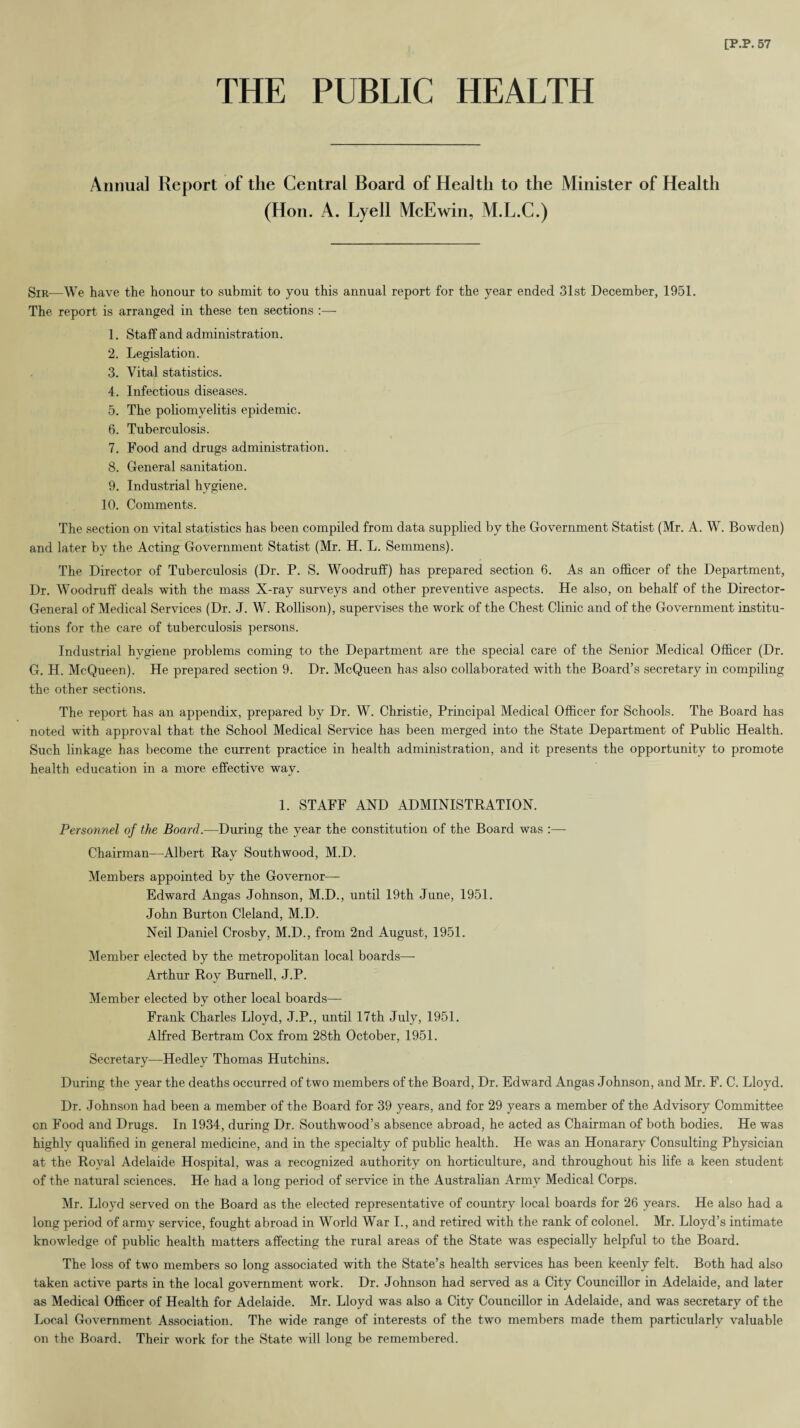 THE PUBLIC HEALTH Annua] Report of the Central Board of Health to the Minister of Health (Hon. A. Lyell McEwin, M.L.C.) Sir—We have the honour to submit to you this annual report for the year ended 31st December, 1951. The report is arranged in these ten sections :— 1. Staff and administration. 2. Legislation. 3. Vital statistics. 4. Infectious diseases. 5. The poliomyelitis epidemic. 6. Tuberculosis. 7. Food and drugs administration. 8. General sanitation. 9. Industrial hygiene. 10. Comments. The section on vital statistics has been compiled from data supplied by the Government Statist (Mr. A. W. Bowden) and later by the Acting Government Statist (Mr. H. L. Semmens). The Director of Tuberculosis (Dr. P. S. Woodruff) has prepared section 6. As an officer of the Department, Dr. Woodruff deals with the mass X-ray surveys and other preventive aspects. He also, on behalf of the Director- General of Medical Services (Dr. J. W. Kollison), supervises the work of the Chest Clinic and of the Government institu¬ tions for the care of tuberculosis persons. Industrial hygiene problems coming to the Department are the special care of the Senior Medical Officer (Dr. G. H. McQueen). He prepared section 9. Dr. McQueen has also collaborated with the Board’s secretary in compiling the other sections. The report has an appendix, prepared by Dr. W. Christie, Principal Medical Officer for Schools. The Board has noted with approval that the School Medical Service has been merged into the State Department of Public Health. Such linkage has become the current practice in health administration, and it presents the opportunity to promote health education in a more effective way. 1. STAFF AND ADMINISTRATION. Personnel of the Board.—During the year the constitution of the Board was :— Chairman—Albert Ray Southwood, M.D. Members appointed by the Governor— Edward Angas Johnson, M.D., until 19th June, 1951. John Burton Cleland, M.D. Neil Daniel Crosby, M.D., from 2nd August, 1951. Member elected by the metropolitan local boards— Arthur Roy Burnell, J.P. Member elected by other local boards— Frank Charles Lloyd, J.P., until 17th July, 1951. Alfred Bertram Cox from 28th October, 1951. Secretary—Hedley Thomas Hutchins. During the year the deaths occurred of two members of the Board, Dr. Edward Angas Johnson, and Mr. F. C. Lloyd. Dr. Johnson had been a member of the Board for 39 years, and for 29 years a member of the Advisory Committee cn Food and Drugs. In 1934, during Dr. Southwood’s absence abroad, he acted as Chairman of both bodies. He was highly qualified in general medicine, and in the specialty of public health. He was an Honarary Consulting Physician at the Royal Adelaide Hospital, was a recognized authority on horticulture, and throughout his life a keen student of the natural sciences. He had a long period of service in the Australian Army Medical Corps. Mr. Lloyd served on the Board as the elected representative of country local boards for 26 years. He also had a long period of army service, fought abroad in World War I., and retired with the rank of colonel. Mr. Lloyd’s intimate knowledge of public health matters affecting the rural areas of the State was especially helpful to the Board. The loss of two members so long associated with the State’s health services has been keenly felt. Both had also taken active parts in the local government work. Dr. Johnson had served as a City Councillor in Adelaide, and later as Medical Officer of Health for Adelaide. Mr. Lloyd was also a City Councillor in Adelaide, and was secretary of the Local Government Association. The wide range of interests of the two members made them particularly valuable on the Board. Their work for the State will long be remembered.