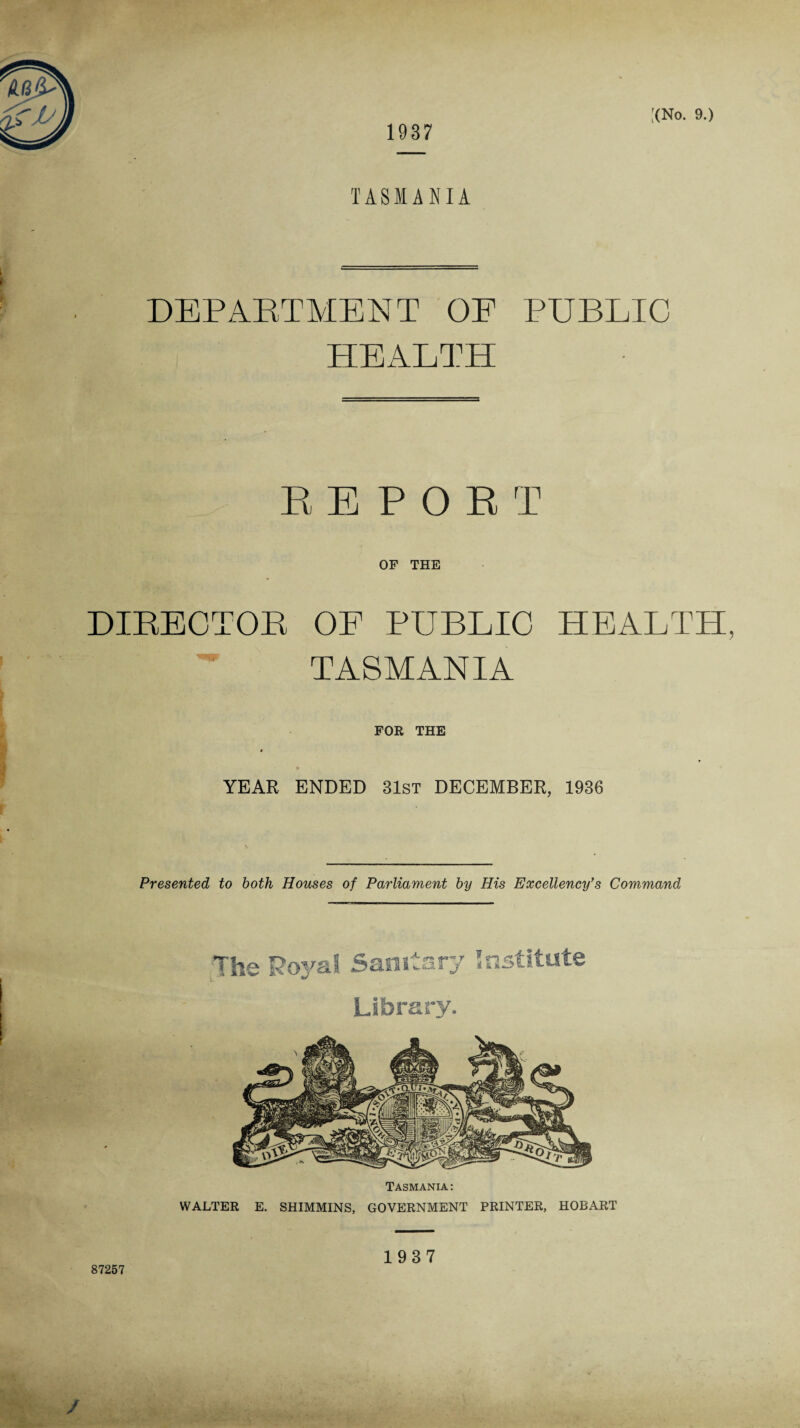 1937 TASMANIA DEPARTMENT OE PUBLIC HEALTH REPORT OF THE DIEECTOP OF PUBLIC HEALTH, TASMANIA FOR THE »' • YEAR ENDED 31ST DECEMBER, 1936 Presented to both Houses of Parliament by His Excellency's Command The Royal Samtas nrj ? so ■$- Library. Tasmania: WALTER E. SHIMMINS, GOVERNMENT PRINTER, HOBART 1937 87257 /